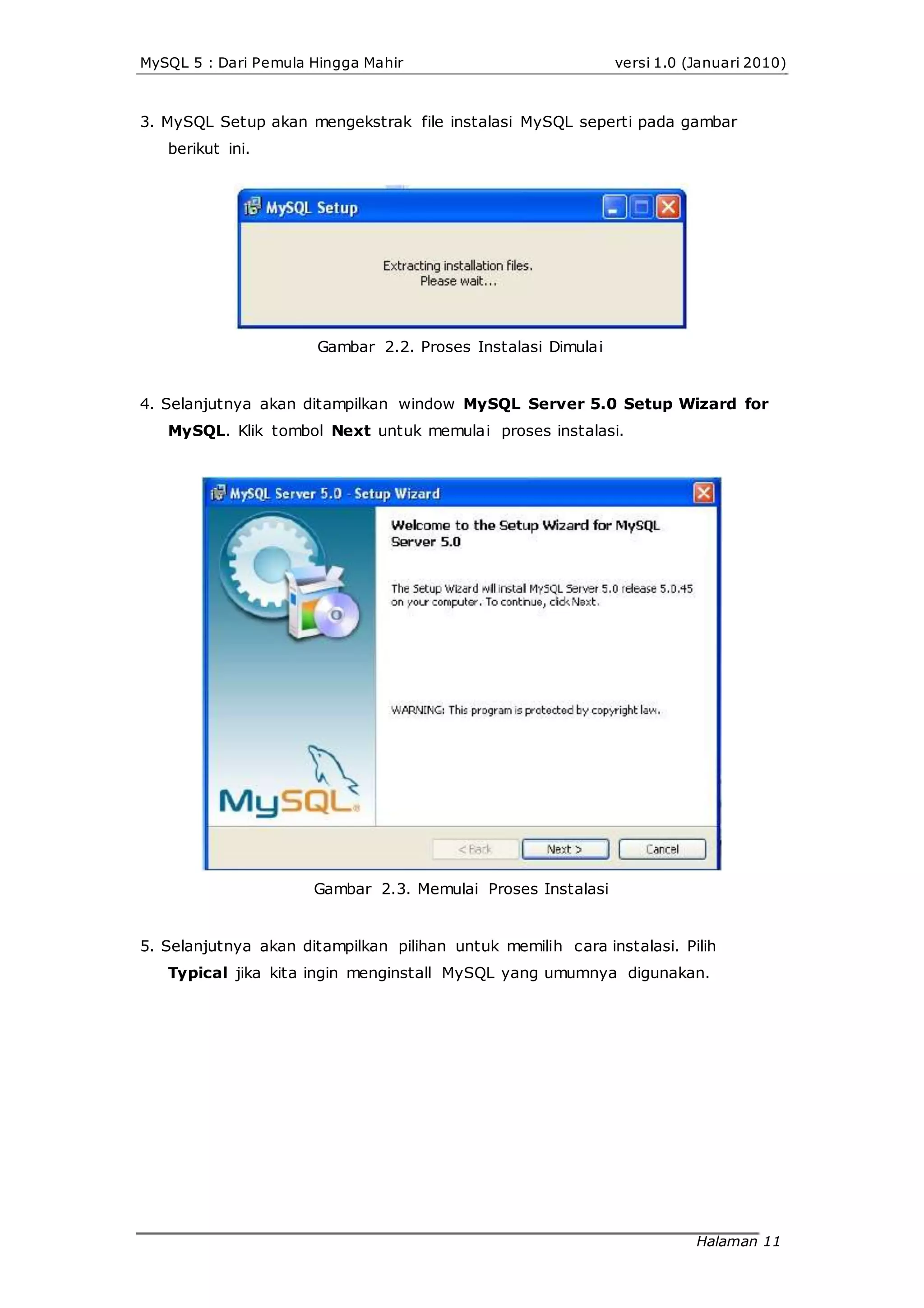 MySQL 5 : Dari Pemula Hingga Mahir versi 1.0 (Januari 2010)
3. MySQL Setup akan mengekstrak file instalasi MySQL seperti pada gambar
berikut ini.
Gambar 2.2. Proses Instalasi Dimulai
4. Selanjutnya akan ditampilkan window MySQL Server 5.0 Setup Wizard for
MySQL. Klik tombol Next untuk memulai proses instalasi.
Gambar 2.3. Memulai Proses Instalasi
5. Selanjutnya akan ditampilkan pilihan untuk memilih cara instalasi. Pilih
Typical jika kita ingin menginstall MySQL yang umumnya digunakan.
Halaman 11
 