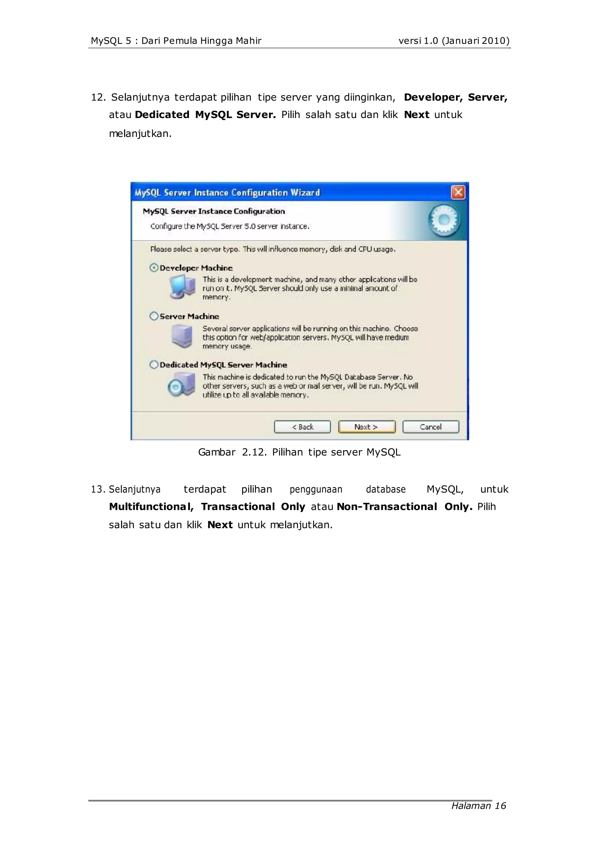 MySQL 5 : Dari Pemula Hingga Mahir versi 1.0 (Januari 2010)
12. Selanjutnya terdapat pilihan tipe server yang diinginkan, Developer, Server,
atau Dedicated MySQL Server. Pilih salah satu dan klik Next untuk
melanjutkan.
Gambar 2.12. Pilihan tipe server MySQL
13. Selanjutnya terdapat pilihan penggunaan database MySQL, untuk
Multifunctional, Transactional Only atau Non-Transactional Only. Pilih
salah satu dan klik Next untuk melanjutkan.
Halaman 16
 