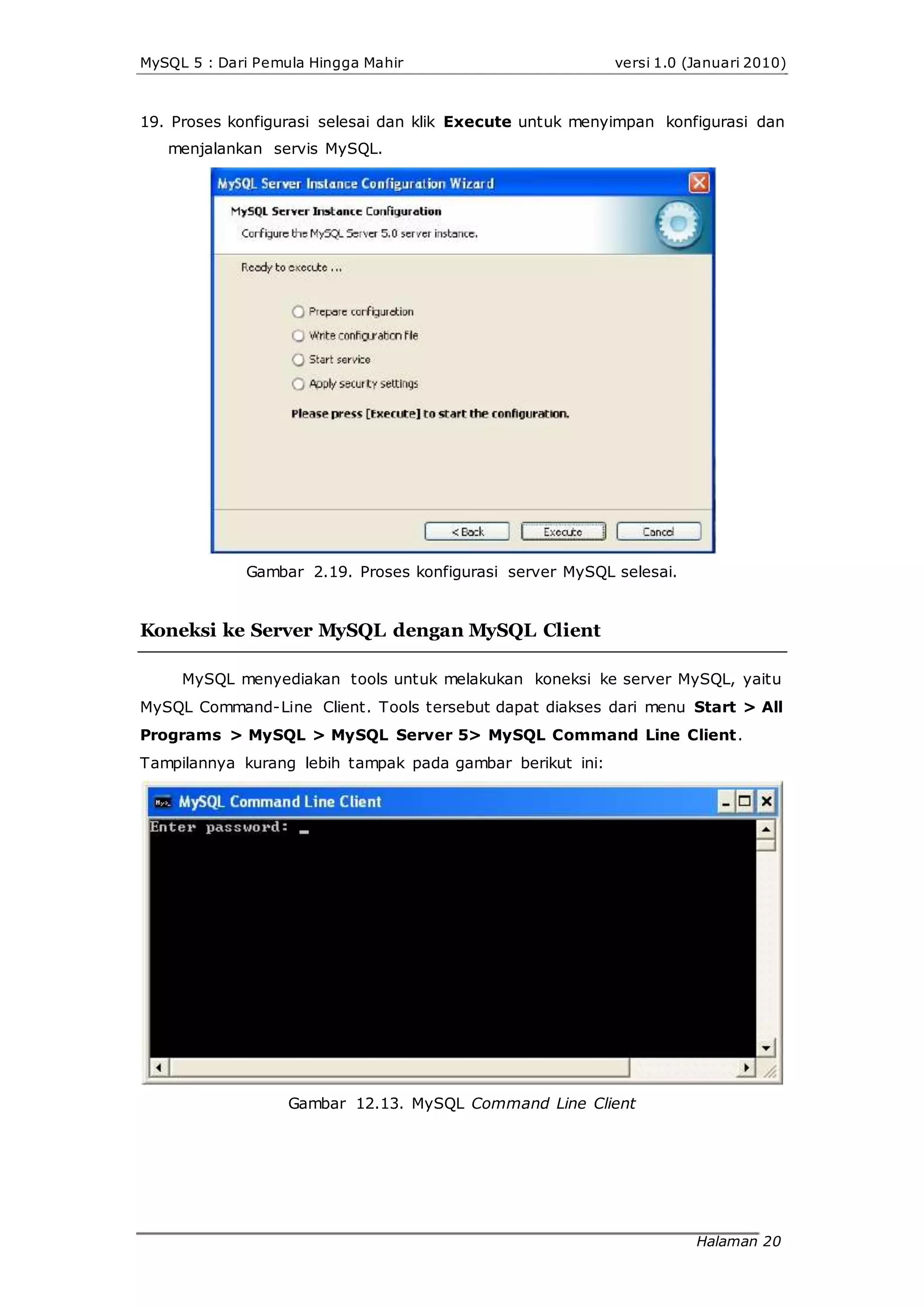 MySQL 5 : Dari Pemula Hingga Mahir versi 1.0 (Januari 2010)
19. Proses konfigurasi selesai dan klik Execute untuk menyimpan konfigurasi dan
menjalankan servis MySQL.
Gambar 2.19. Proses konfigurasi server MySQL selesai.
Koneksi ke Server MySQL dengan MySQL Client
MySQL menyediakan tools untuk melakukan koneksi ke server MySQL, yaitu
MySQL Command-Line Client. Tools tersebut dapat diakses dari menu Start > All
Programs > MySQL > MySQL Server 5> MySQL Command Line Client.
Tampilannya kurang lebih tampak pada gambar berikut ini:
Gambar 12.13. MySQL Command Line Client
Halaman 20
 