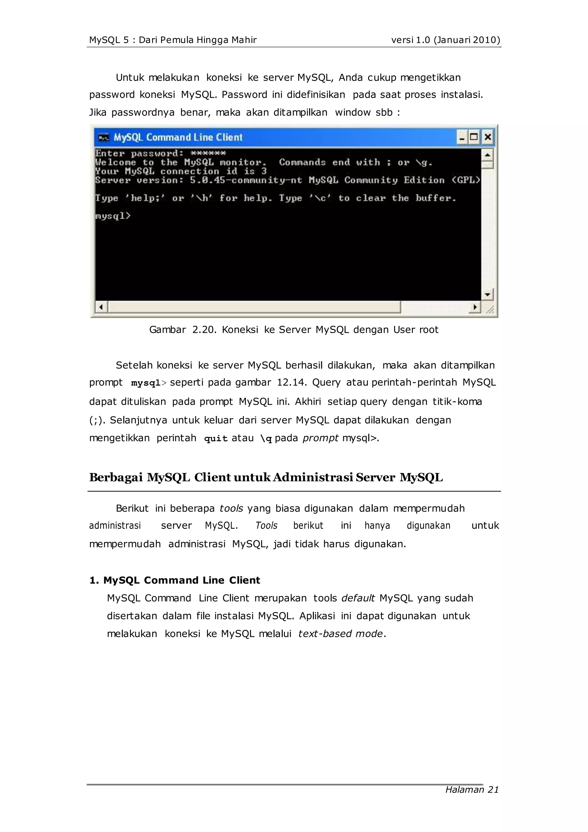 MySQL 5 : Dari Pemula Hingga Mahir versi 1.0 (Januari 2010)
Untuk melakukan koneksi ke server MySQL, Anda cukup mengetikkan
password koneksi MySQL. Password ini didefinisikan pada saat proses instalasi.
Jika passwordnya benar, maka akan ditampilkan window sbb :
Gambar 2.20. Koneksi ke Server MySQL dengan User root
Setelah koneksi ke server MySQL berhasil dilakukan, maka akan ditampilkan
prompt mysql> seperti pada gambar 12.14. Query atau perintah-perintah MySQL
dapat dituliskan pada prompt MySQL ini. Akhiri setiap query dengan titik-koma
(;). Selanjutnya untuk keluar dari server MySQL dapat dilakukan dengan
mengetikkan perintah quit atau q pada prompt mysql>.
Berbagai MySQL Client untuk Administrasi Server MySQL
Berikut ini beberapa tools yang biasa digunakan dalam mempermudah
administrasi server MySQL. Tools berikut ini hanya digunakan untuk
mempermudah administrasi MySQL, jadi tidak harus digunakan.
1. MySQL Command Line Client
MySQL Command Line Client merupakan tools default MySQL yang sudah
disertakan dalam file instalasi MySQL. Aplikasi ini dapat digunakan untuk
melakukan koneksi ke MySQL melalui text-based mode.
Halaman 21
 