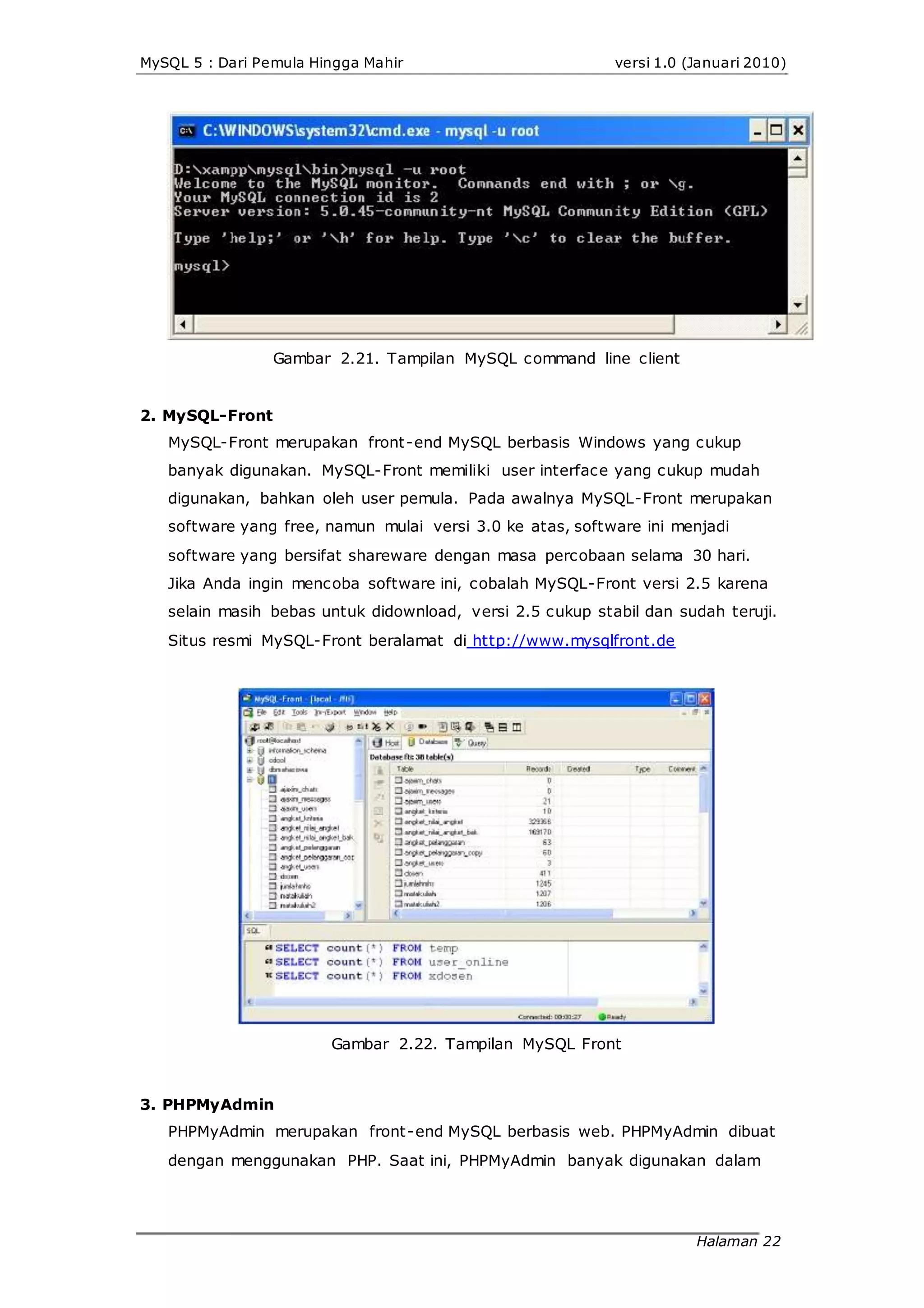 MySQL 5 : Dari Pemula Hingga Mahir versi 1.0 (Januari 2010)
Gambar 2.21. Tampilan MySQL command line client
2. MySQL-Front
MySQL-Front merupakan front-end MySQL berbasis Windows yang cukup
banyak digunakan. MySQL-Front memiliki user interface yang cukup mudah
digunakan, bahkan oleh user pemula. Pada awalnya MySQL-Front merupakan
software yang free, namun mulai versi 3.0 ke atas, software ini menjadi
software yang bersifat shareware dengan masa percobaan selama 30 hari.
Jika Anda ingin mencoba software ini, cobalah MySQL-Front versi 2.5 karena
selain masih bebas untuk didownload, versi 2.5 cukup stabil dan sudah teruji.
Situs resmi MySQL-Front beralamat di http://www.mysqlfront.de
Gambar 2.22. Tampilan MySQL Front
3. PHPMyAdmin
PHPMyAdmin merupakan front-end MySQL berbasis web. PHPMyAdmin dibuat
dengan menggunakan PHP. Saat ini, PHPMyAdmin banyak digunakan dalam
Halaman 22
 