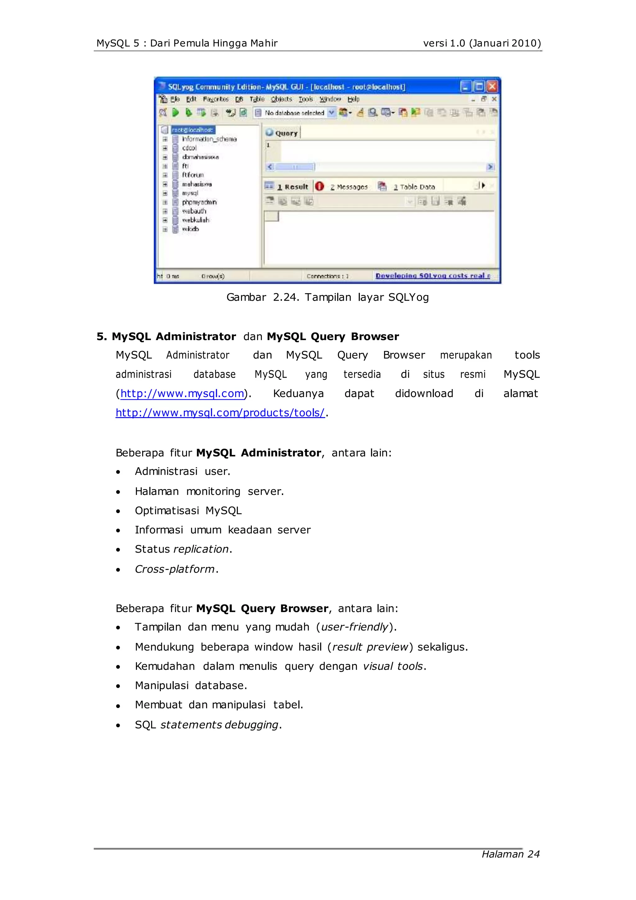 MySQL 5 : Dari Pemula Hingga Mahir versi 1.0 (Januari 2010)
Gambar 2.24. Tampilan layar SQLYog
5. MySQL Administrator dan MySQL Query Browser
MySQL Administrator dan MySQL Query Browser merupakan tools
administrasi database MySQL yang tersedia di situs resmi MySQL
(http://www.mysql.com). Keduanya dapat didownload di alamat
http://www.mysql.com/products/tools/.
Beberapa fitur MySQL Administrator, antara lain:






Administrasi user.
Halaman monitoring server.
Optimatisasi MySQL
Informasi umum keadaan server
Status replication.
Cross-platform.
Beberapa fitur MySQL Query Browser, antara lain:






Tampilan dan menu yang mudah (user-friendly).
Mendukung beberapa window hasil (result preview) sekaligus.
Kemudahan dalam menulis query dengan visual tools.
Manipulasi database.
Membuat dan manipulasi tabel.
SQL statements debugging.
Halaman 24
 