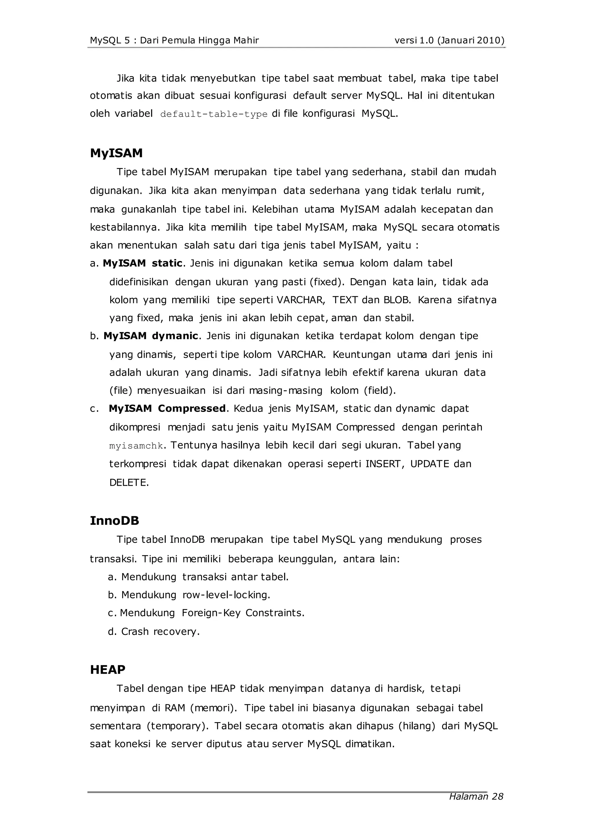 MySQL 5 : Dari Pemula Hingga Mahir versi 1.0 (Januari 2010)
Jika kita tidak menyebutkan tipe tabel saat membuat tabel, maka tipe tabel
otomatis akan dibuat sesuai konfigurasi default server MySQL. Hal ini ditentukan
oleh variabel default-table-type di file konfigurasi MySQL.
MyISAM
Tipe tabel MyISAM merupakan tipe tabel yang sederhana, stabil dan mudah
digunakan. Jika kita akan menyimpan data sederhana yang tidak terlalu rumit,
maka gunakanlah tipe tabel ini. Kelebihan utama MyISAM adalah kecepatan dan
kestabilannya. Jika kita memilih tipe tabel MyISAM, maka MySQL secara otomatis
akan menentukan salah satu dari tiga jenis tabel MyISAM, yaitu :
a. MyISAM static. Jenis ini digunakan ketika semua kolom dalam tabel
didefinisikan dengan ukuran yang pasti (fixed). Dengan kata lain, tidak ada
kolom yang memiliki tipe seperti VARCHAR, TEXT dan BLOB. Karena sifatnya
yang fixed, maka jenis ini akan lebih cepat, aman dan stabil.
b. MyISAM dymanic. Jenis ini digunakan ketika terdapat kolom dengan tipe
yang dinamis, seperti tipe kolom VARCHAR. Keuntungan utama dari jenis ini
adalah ukuran yang dinamis. Jadi sifatnya lebih efektif karena ukuran data
(file) menyesuaikan isi dari masing-masing kolom (field).
c. MyISAM Compressed. Kedua jenis MyISAM, static dan dynamic dapat
dikompresi menjadi satu jenis yaitu MyISAM Compressed dengan perintah
myisamchk. Tentunya hasilnya lebih kecil dari segi ukuran. Tabel yang
terkompresi tidak dapat dikenakan operasi seperti INSERT, UPDATE dan
DELETE.
InnoDB
Tipe tabel InnoDB merupakan tipe tabel MySQL yang mendukung proses
transaksi. Tipe ini memiliki beberapa keunggulan, antara lain:
a. Mendukung transaksi antar tabel.
b. Mendukung row-level-locking.
c. Mendukung Foreign-Key Constraints.
d. Crash recovery.
HEAP
Tabel dengan tipe HEAP tidak menyimpan datanya di hardisk, tetapi
menyimpan di RAM (memori). Tipe tabel ini biasanya digunakan sebagai tabel
sementara (temporary). Tabel secara otomatis akan dihapus (hilang) dari MySQL
saat koneksi ke server diputus atau server MySQL dimatikan.
Halaman 28
 