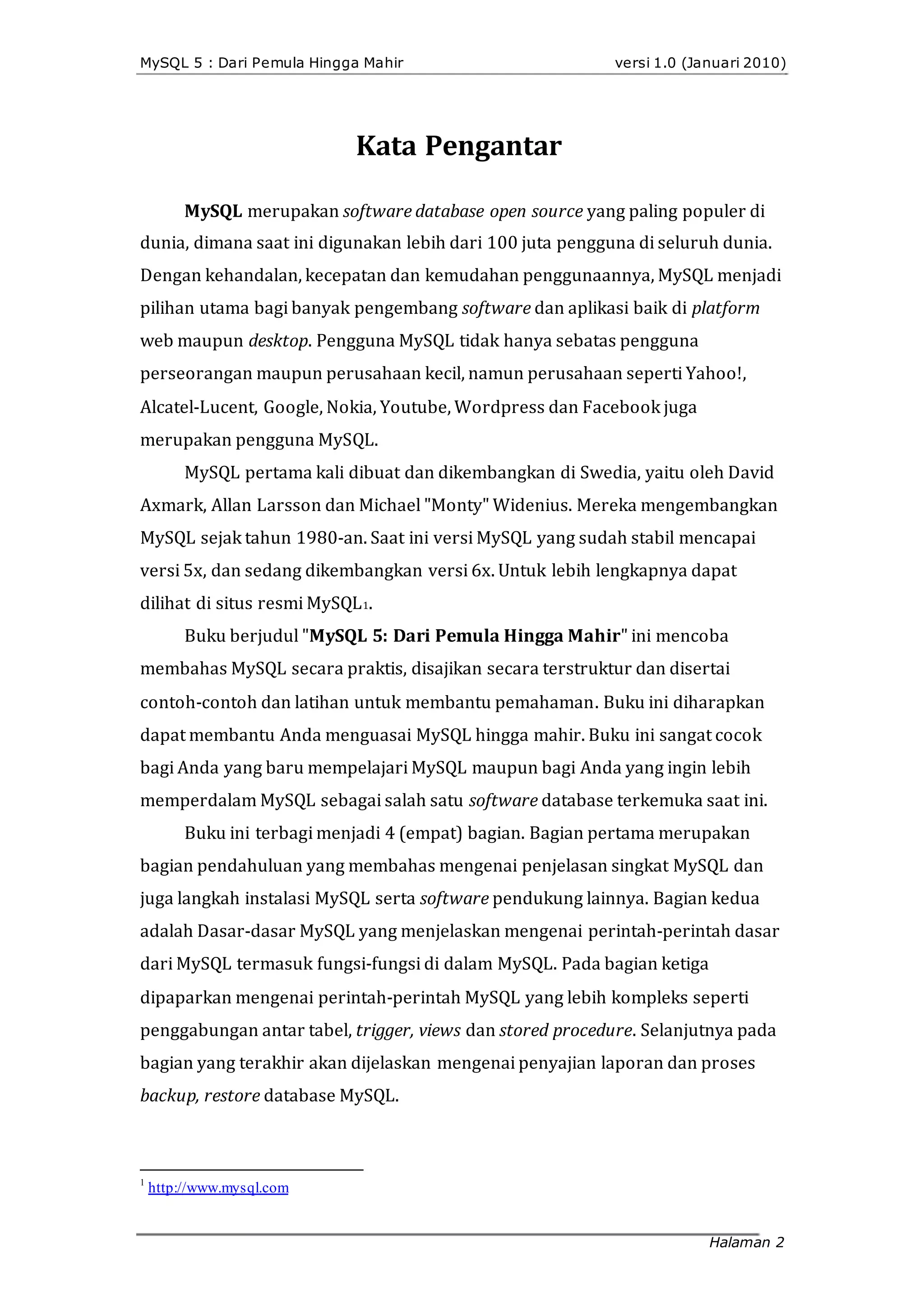 MySQL 5 : Dari Pemula Hingga Mahir versi 1.0 (Januari 2010)
Kata Pengantar
MySQL merupakan software database open source yang paling populer di
dunia, dimana saat ini digunakan lebih dari 100 juta pengguna di seluruh dunia.
Dengan kehandalan, kecepatan dan kemudahan penggunaannya, MySQL menjadi
pilihan utama bagi banyak pengembang software dan aplikasi baik di platform
web maupun desktop. Pengguna MySQL tidak hanya sebatas pengguna
perseorangan maupun perusahaan kecil, namun perusahaan seperti Yahoo!,
Alcatel‐Lucent, Google, Nokia, Youtube, Wordpress dan Facebook juga
merupakan pengguna MySQL.
MySQL pertama kali dibuat dan dikembangkan di Swedia, yaitu oleh David
Axmark, Allan Larsson dan Michael "Monty" Widenius. Mereka mengembangkan
MySQL sejak tahun 1980‐an. Saat ini versi MySQL yang sudah stabil mencapai
versi 5x, dan sedang dikembangkan versi 6x. Untuk lebih lengkapnya dapat
dilihat di situs resmi MySQL1.
Buku berjudul "MySQL 5: Dari Pemula Hingga Mahir" ini mencoba
membahas MySQL secara praktis, disajikan secara terstruktur dan disertai
contoh‐contoh dan latihan untuk membantu pemahaman. Buku ini diharapkan
dapat membantu Anda menguasai MySQL hingga mahir. Buku ini sangat cocok
bagi Anda yang baru mempelajari MySQL maupun bagi Anda yang ingin lebih
memperdalam MySQL sebagai salah satu software database terkemuka saat ini.
Buku ini terbagi menjadi 4 (empat) bagian. Bagian pertama merupakan
bagian pendahuluan yang membahas mengenai penjelasan singkat MySQL dan
juga langkah instalasi MySQL serta software pendukung lainnya. Bagian kedua
adalah Dasar‐dasar MySQL yang menjelaskan mengenai perintah‐perintah dasar
dari MySQL termasuk fungsi‐fungsi di dalam MySQL. Pada bagian ketiga
dipaparkan mengenai perintah‐perintah MySQL yang lebih kompleks seperti
penggabungan antar tabel, trigger, views dan stored procedure. Selanjutnya pada
bagian yang terakhir akan dijelaskan mengenai penyajian laporan dan proses
backup, restore database MySQL.
1
http://www.mysql.com
Halaman 2
 