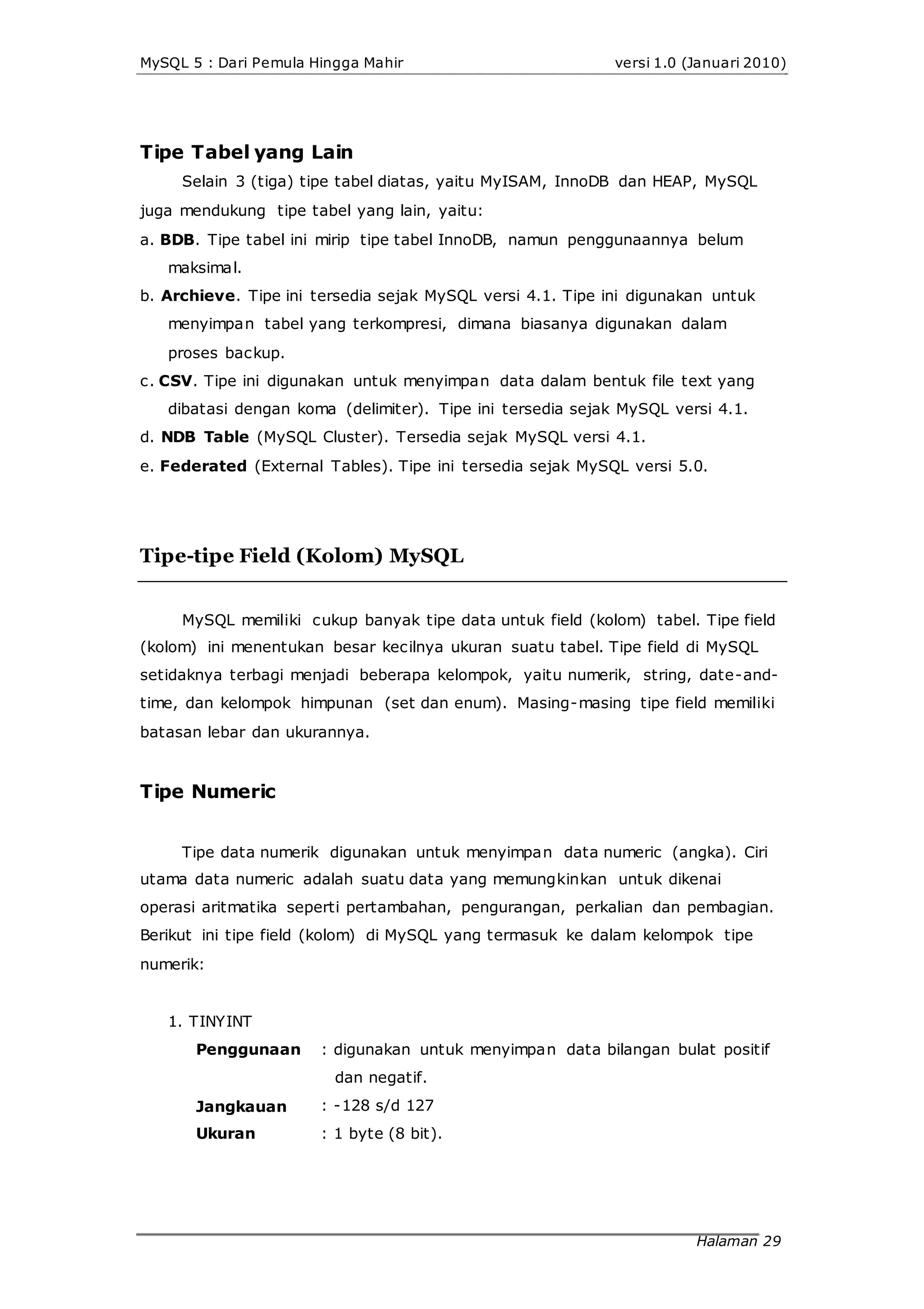 MySQL 5 : Dari Pemula Hingga Mahir versi 1.0 (Januari 2010)
Tipe Tabel yang Lain
Selain 3 (tiga) tipe tabel diatas, yaitu MyISAM, InnoDB dan HEAP, MySQL
juga mendukung tipe tabel yang lain, yaitu:
a. BDB. Tipe tabel ini mirip tipe tabel InnoDB, namun penggunaannya belum
maksimal.
b. Archieve. Tipe ini tersedia sejak MySQL versi 4.1. Tipe ini digunakan untuk
menyimpan tabel yang terkompresi, dimana biasanya digunakan dalam
proses backup.
c. CSV. Tipe ini digunakan untuk menyimpan data dalam bentuk file text yang
dibatasi dengan koma (delimiter). Tipe ini tersedia sejak MySQL versi 4.1.
d. NDB Table (MySQL Cluster). Tersedia sejak MySQL versi 4.1.
e. Federated (External Tables). Tipe ini tersedia sejak MySQL versi 5.0.
Tipe-tipe Field (Kolom) MySQL
MySQL memiliki cukup banyak tipe data untuk field (kolom) tabel. Tipe field
(kolom) ini menentukan besar kecilnya ukuran suatu tabel. Tipe field di MySQL
setidaknya terbagi menjadi beberapa kelompok, yaitu numerik, string, date-and-
time, dan kelompok himpunan (set dan enum). Masing-masing tipe field memiliki
batasan lebar dan ukurannya.
Tipe Numeric
Tipe data numerik digunakan untuk menyimpan data numeric (angka). Ciri
utama data numeric adalah suatu data yang memungkinkan untuk dikenai
operasi aritmatika seperti pertambahan, pengurangan, perkalian dan pembagian.
Berikut ini tipe field (kolom) di MySQL yang termasuk ke dalam kelompok tipe
numerik:
1. TINYINT
Penggunaan
Jangkauan
Ukuran
: digunakan untuk menyimpan data bilangan bulat positif
dan negatif.
: -128 s/d 127
: 1 byte (8 bit).
Halaman 29
 