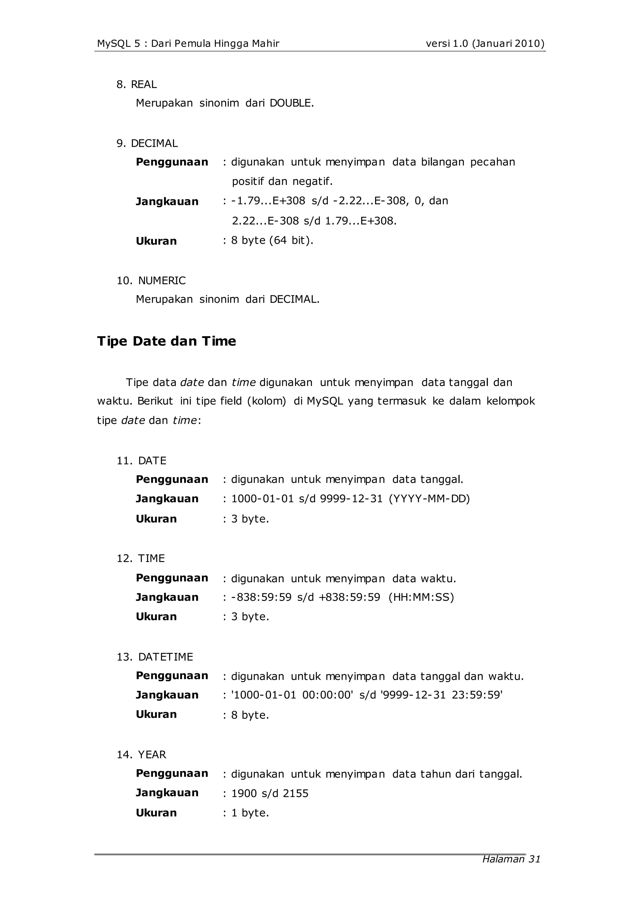 MySQL 5 : Dari Pemula Hingga Mahir
8. REAL
Merupakan sinonim dari DOUBLE.
9. DECIMAL
versi 1.0 (Januari 2010)
Penggunaan
Jangkauan
Ukuran
: digunakan untuk menyimpan data bilangan pecahan
positif dan negatif.
: -1.79...E+308 s/d -2.22...E-308, 0, dan
2.22...E-308 s/d 1.79...E+308.
: 8 byte (64 bit).
10. NUMERIC
Merupakan sinonim dari DECIMAL.
Tipe Date dan Time
Tipe data date dan time digunakan untuk menyimpan data tanggal dan
waktu. Berikut ini tipe field (kolom) di MySQL yang termasuk ke dalam kelompok
tipe date dan time:
11. DATE
Penggunaan
Jangkauan
Ukuran
12. TIME
Penggunaan
Jangkauan
Ukuran
13. DATETIME
Penggunaan
Jangkauan
Ukuran
14. YEAR
Penggunaan
Jangkauan
Ukuran
: digunakan untuk menyimpan data tanggal.
: 1000-01-01 s/d 9999-12-31 (YYYY-MM-DD)
: 3 byte.
: digunakan untuk menyimpan data waktu.
: -838:59:59 s/d +838:59:59 (HH:MM:SS)
: 3 byte.
: digunakan untuk menyimpan data tanggal dan waktu.
: '1000-01-01 00:00:00' s/d '9999-12-31 23:59:59'
: 8 byte.
: digunakan untuk menyimpan data tahun dari tanggal.
: 1900 s/d 2155
: 1 byte.
Halaman 31
 