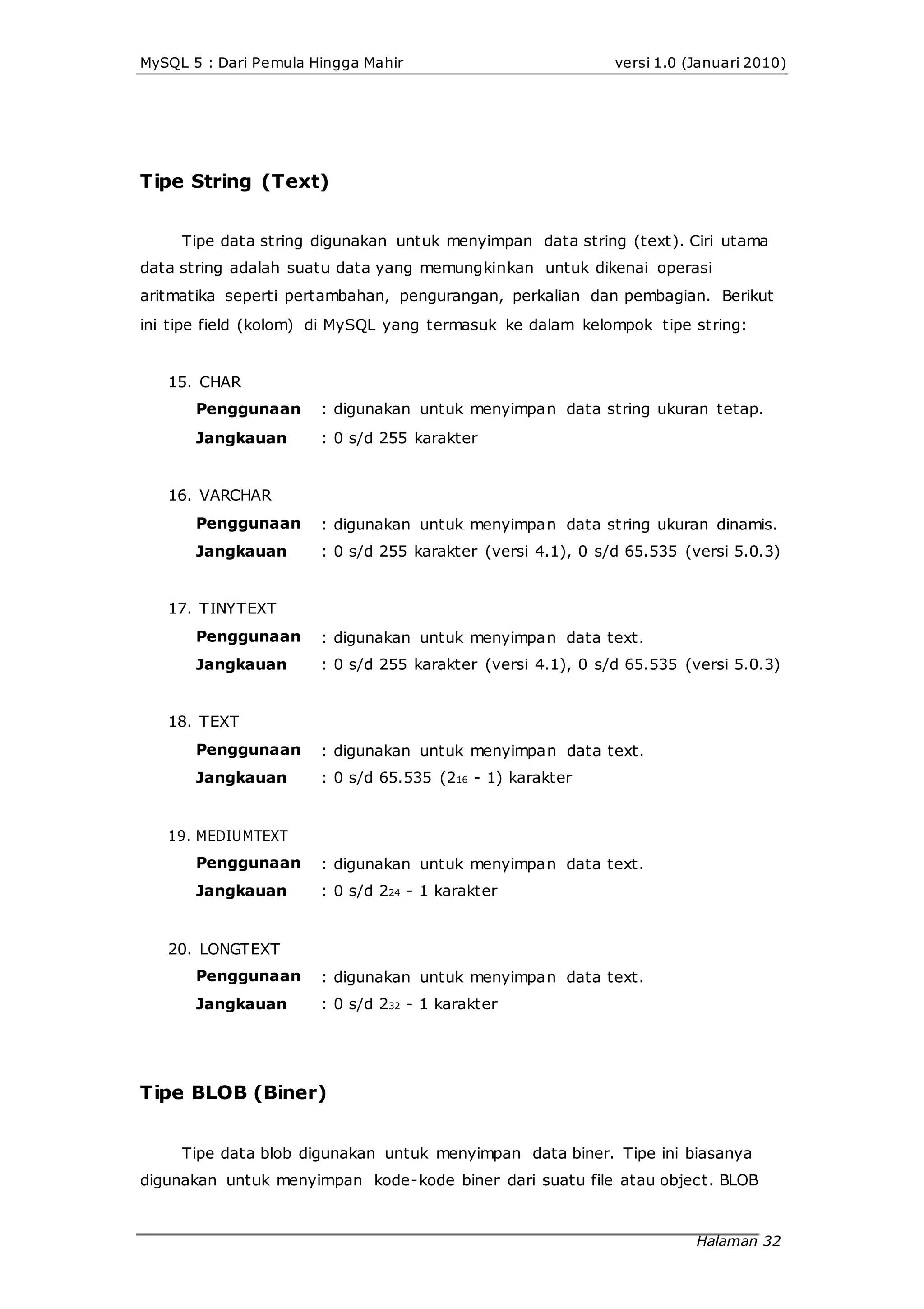 MySQL 5 : Dari Pemula Hingga Mahir versi 1.0 (Januari 2010)
Tipe String (Text)
Tipe data string digunakan untuk menyimpan data string (text). Ciri utama
data string adalah suatu data yang memungkinkan untuk dikenai operasi
aritmatika seperti pertambahan, pengurangan, perkalian dan pembagian. Berikut
ini tipe field (kolom) di MySQL yang termasuk ke dalam kelompok tipe string:
15. CHAR
Penggunaan
Jangkauan
16. VARCHAR
Penggunaan
Jangkauan
17. TINYTEXT
Penggunaan
Jangkauan
18. TEXT
Penggunaan
Jangkauan
19. MEDIUMTEXT
Penggunaan
Jangkauan
20. LONGTEXT
Penggunaan
Jangkauan
: digunakan untuk menyimpan data string ukuran tetap.
: 0 s/d 255 karakter
: digunakan untuk menyimpan data string ukuran dinamis.
: 0 s/d 255 karakter (versi 4.1), 0 s/d 65.535 (versi 5.0.3)
: digunakan untuk menyimpan data text.
: 0 s/d 255 karakter (versi 4.1), 0 s/d 65.535 (versi 5.0.3)
: digunakan untuk menyimpan data text.
: 0 s/d 65.535 (216 - 1) karakter
: digunakan untuk menyimpan data text.
: 0 s/d 224 - 1 karakter
: digunakan untuk menyimpan data text.
: 0 s/d 232 - 1 karakter
Tipe BLOB (Biner)
Tipe data blob digunakan untuk menyimpan data biner. Tipe ini biasanya
digunakan untuk menyimpan kode-kode biner dari suatu file atau object. BLOB
Halaman 32
 