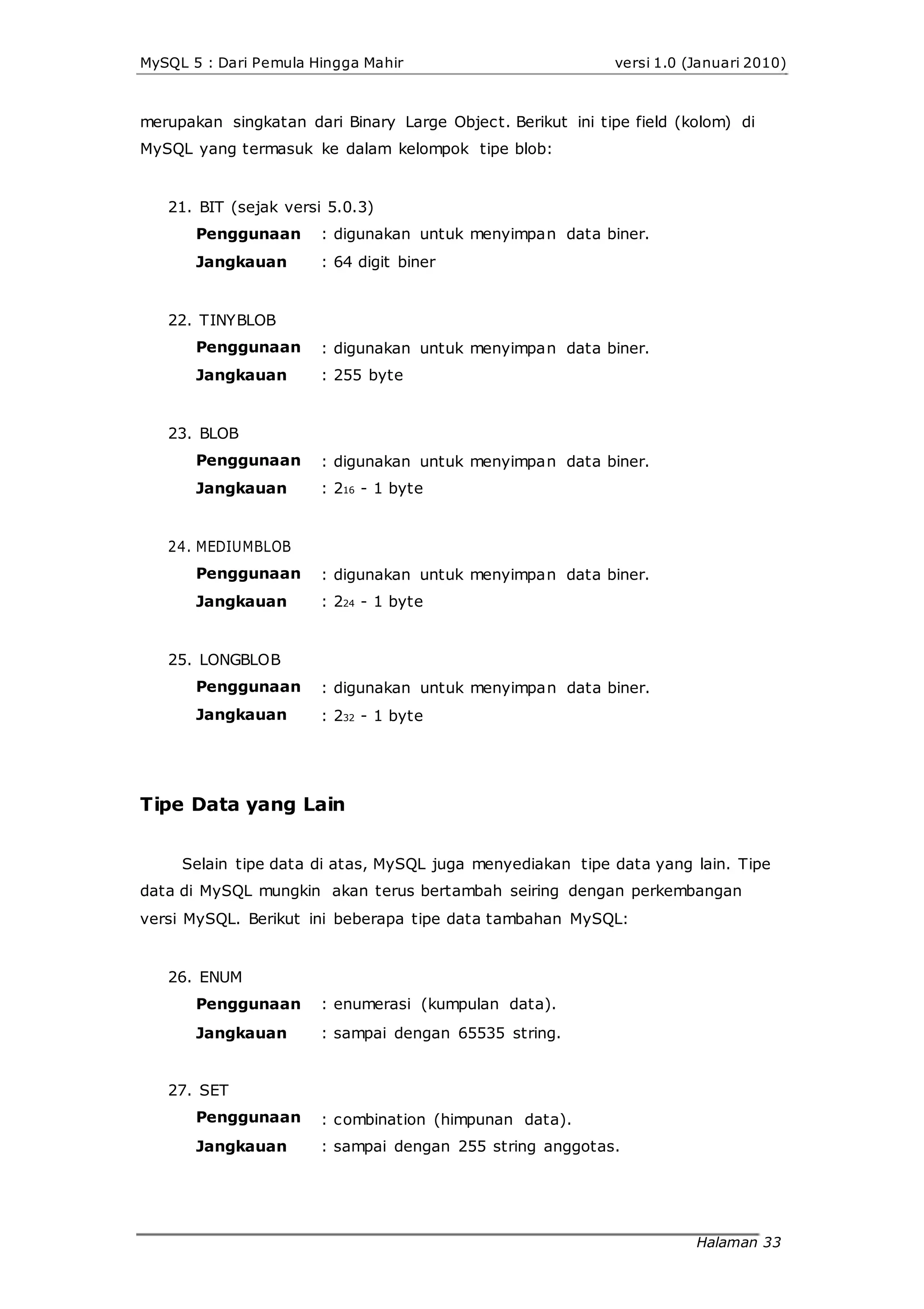 MySQL 5 : Dari Pemula Hingga Mahir versi 1.0 (Januari 2010)
merupakan singkatan dari Binary Large Object. Berikut ini tipe field (kolom) di
MySQL yang termasuk ke dalam kelompok tipe blob:
21. BIT (sejak versi 5.0.3)
Penggunaan
Jangkauan
22. TINYBLOB
Penggunaan
Jangkauan
23. BLOB
Penggunaan
Jangkauan
24. MEDIUMBLOB
Penggunaan
Jangkauan
25. LONGBLOB
Penggunaan
Jangkauan
: digunakan untuk menyimpan data biner.
: 64 digit biner
: digunakan untuk menyimpan data biner.
: 255 byte
: digunakan untuk menyimpan data biner.
: 216 - 1 byte
: digunakan untuk menyimpan data biner.
: 224 - 1 byte
: digunakan untuk menyimpan data biner.
: 232 - 1 byte
Tipe Data yang Lain
Selain tipe data di atas, MySQL juga menyediakan tipe data yang lain. Tipe
data di MySQL mungkin akan terus bertambah seiring dengan perkembangan
versi MySQL. Berikut ini beberapa tipe data tambahan MySQL:
26. ENUM
Penggunaan
Jangkauan
27. SET
Penggunaan
Jangkauan
: enumerasi (kumpulan data).
: sampai dengan 65535 string.
: combination (himpunan data).
: sampai dengan 255 string anggotas.
Halaman 33
 