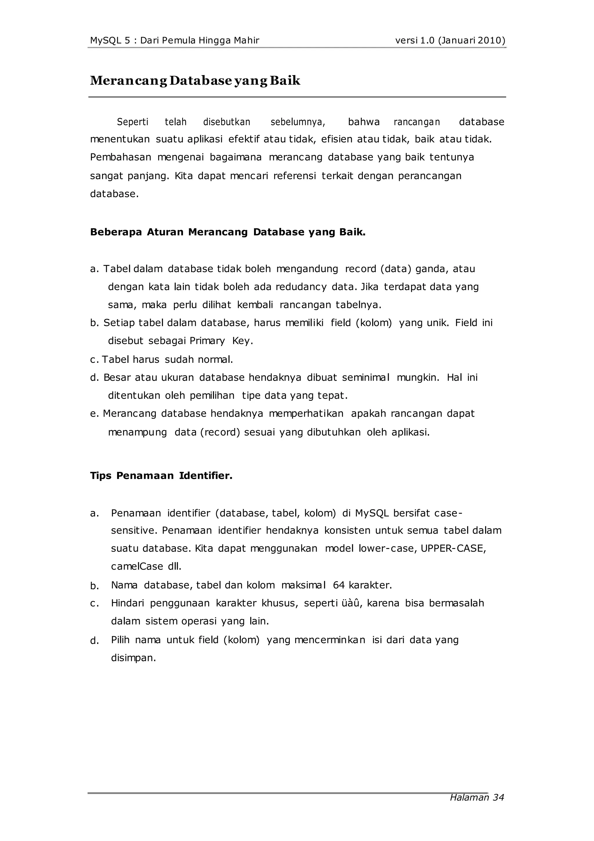 MySQL 5 : Dari Pemula Hingga Mahir
Merancang Database yang Baik
versi 1.0 (Januari 2010)
Seperti telah disebutkan sebelumnya, bahwa rancangan database
menentukan suatu aplikasi efektif atau tidak, efisien atau tidak, baik atau tidak.
Pembahasan mengenai bagaimana merancang database yang baik tentunya
sangat panjang. Kita dapat mencari referensi terkait dengan perancangan
database.
Beberapa Aturan Merancang Database yang Baik.
a. Tabel dalam database tidak boleh mengandung record (data) ganda, atau
dengan kata lain tidak boleh ada redudancy data. Jika terdapat data yang
sama, maka perlu dilihat kembali rancangan tabelnya.
b. Setiap tabel dalam database, harus memiliki field (kolom) yang unik. Field ini
disebut sebagai Primary Key.
c. Tabel harus sudah normal.
d. Besar atau ukuran database hendaknya dibuat seminimal mungkin. Hal ini
ditentukan oleh pemilihan tipe data yang tepat.
e. Merancang database hendaknya memperhatikan apakah rancangan dapat
menampung data (record) sesuai yang dibutuhkan oleh aplikasi.
Tips Penamaan Identifier.
a.
b.
c.
d.
Penamaan identifier (database, tabel, kolom) di MySQL bersifat case-
sensitive. Penamaan identifier hendaknya konsisten untuk semua tabel dalam
suatu database. Kita dapat menggunakan model lower-case, UPPER-CASE,
camelCase dll.
Nama database, tabel dan kolom maksimal 64 karakter.
Hindari penggunaan karakter khusus, seperti üàû, karena bisa bermasalah
dalam sistem operasi yang lain.
Pilih nama untuk field (kolom) yang mencerminkan isi dari data yang
disimpan.
Halaman 34
 