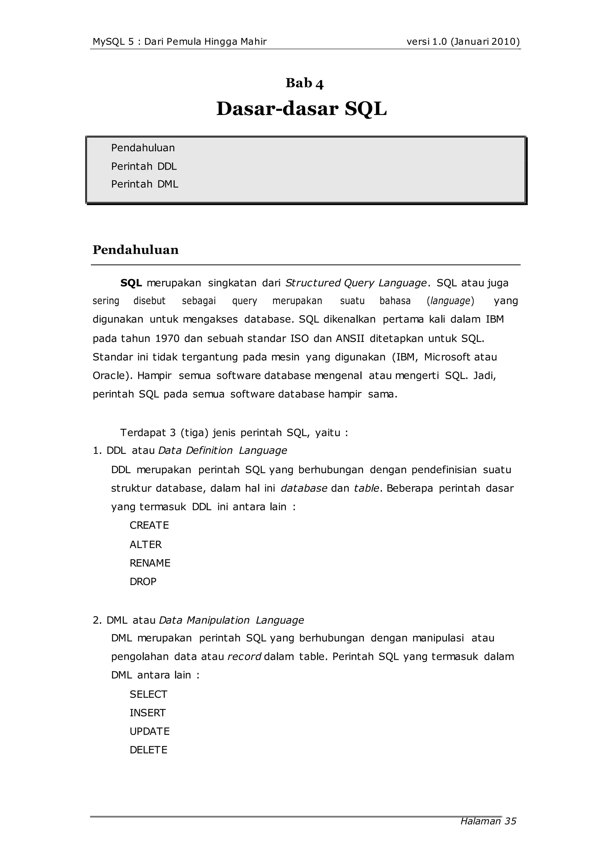 MySQL 5 : Dari Pemula Hingga Mahir versi 1.0 (Januari 2010)
Bab 4
Dasar-dasar SQL
Pendahuluan
Perintah DDL
Perintah DML
Pendahuluan
SQL merupakan singkatan dari Structured Query Language. SQL atau juga
sering disebut sebagai query merupakan suatu bahasa (language) yang
digunakan untuk mengakses database. SQL dikenalkan pertama kali dalam IBM
pada tahun 1970 dan sebuah standar ISO dan ANSII ditetapkan untuk SQL.
Standar ini tidak tergantung pada mesin yang digunakan (IBM, Microsoft atau
Oracle). Hampir semua software database mengenal atau mengerti SQL. Jadi,
perintah SQL pada semua software database hampir sama.
Terdapat 3 (tiga) jenis perintah SQL, yaitu :
1. DDL atau Data Definition Language
DDL merupakan perintah SQL yang berhubungan dengan pendefinisian suatu
struktur database, dalam hal ini database dan table. Beberapa perintah dasar
yang termasuk DDL ini antara lain :
CREATE
ALTER
RENAME
DROP
2. DML atau Data Manipulation Language
DML merupakan perintah SQL yang berhubungan dengan manipulasi atau
pengolahan data atau record dalam table. Perintah SQL yang termasuk dalam
DML antara lain :
SELECT
INSERT
UPDATE
DELETE
Halaman 35
 
