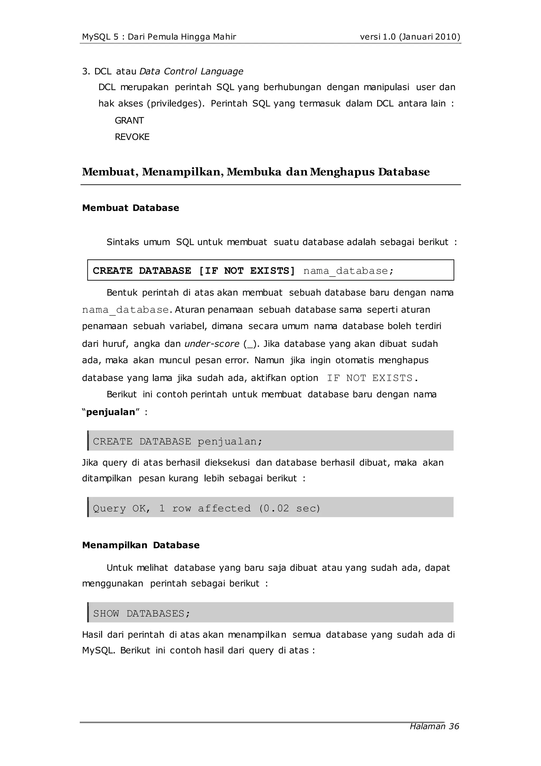 MySQL 5 : Dari Pemula Hingga Mahir versi 1.0 (Januari 2010)
3. DCL atau Data Control Language
DCL merupakan perintah SQL yang berhubungan dengan manipulasi user dan
hak akses (priviledges). Perintah SQL yang termasuk dalam DCL antara lain :
GRANT
REVOKE
Membuat, Menampilkan, Membuka dan Menghapus Database
Membuat Database
Sintaks umum SQL untuk membuat suatu database adalah sebagai berikut :
CREATE DATABASE [IF NOT EXISTS] nama_database;
Bentuk perintah di atas akan membuat sebuah database baru dengan nama
nama_database. Aturan penamaan sebuah database sama seperti aturan
penamaan sebuah variabel, dimana secara umum nama database boleh terdiri
dari huruf, angka dan under-score (_). Jika database yang akan dibuat sudah
ada, maka akan muncul pesan error. Namun jika ingin otomatis menghapus
database yang lama jika sudah ada, aktifkan option IF NOT EXISTS.
Berikut ini contoh perintah untuk membuat database baru dengan nama
“penjualan” :
CREATE DATABASE penjualan;
Jika query di atas berhasil dieksekusi dan database berhasil dibuat, maka akan
ditampilkan pesan kurang lebih sebagai berikut :
Query OK, 1 row affected (0.02 sec)
Menampilkan Database
Untuk melihat database yang baru saja dibuat atau yang sudah ada, dapat
menggunakan perintah sebagai berikut :
SHOW DATABASES;
Hasil dari perintah di atas akan menampilkan semua database yang sudah ada di
MySQL. Berikut ini contoh hasil dari query di atas :
Halaman 36
 