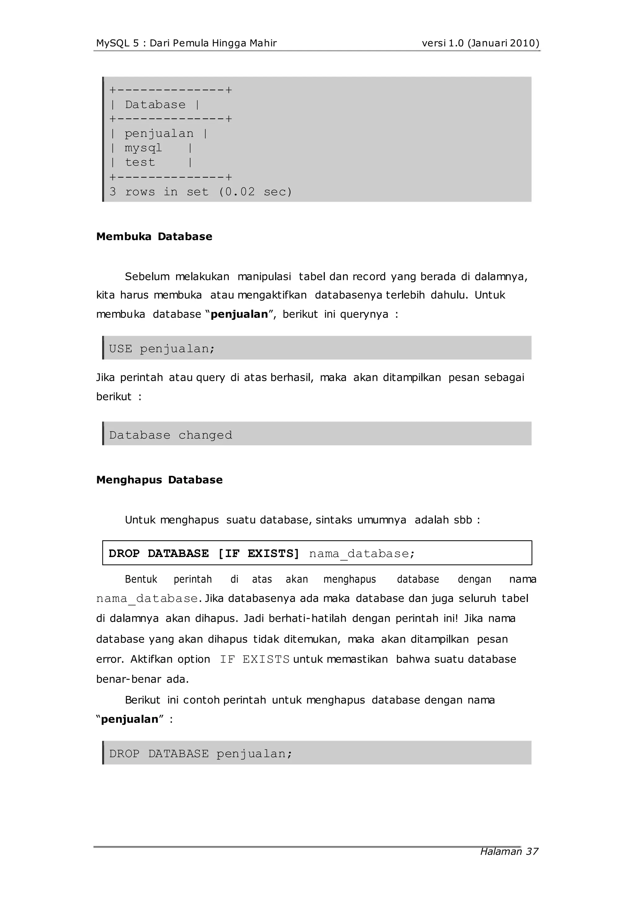 MySQL 5 : Dari Pemula Hingga Mahir versi 1.0 (Januari 2010)
+--------------+
| Database |
+--------------+
| penjualan |
| mysql |
| test |
+--------------+
3 rows in set (0.02 sec)
Membuka Database
Sebelum melakukan manipulasi tabel dan record yang berada di dalamnya,
kita harus membuka atau mengaktifkan databasenya terlebih dahulu. Untuk
membuka database “penjualan”, berikut ini querynya :
USE penjualan;
Jika perintah atau query di atas berhasil, maka akan ditampilkan pesan sebagai
berikut :
Database changed
Menghapus Database
Untuk menghapus suatu database, sintaks umumnya adalah sbb :
DROP DATABASE [IF EXISTS] nama_database;
Bentuk perintah di atas akan menghapus database dengan nama
nama_database. Jika databasenya ada maka database dan juga seluruh tabel
di dalamnya akan dihapus. Jadi berhati-hatilah dengan perintah ini! Jika nama
database yang akan dihapus tidak ditemukan, maka akan ditampilkan pesan
error. Aktifkan option IF EXISTS untuk memastikan bahwa suatu database
benar-benar ada.
Berikut ini contoh perintah untuk menghapus database dengan nama
“penjualan” :
DROP DATABASE penjualan;
Halaman 37
 