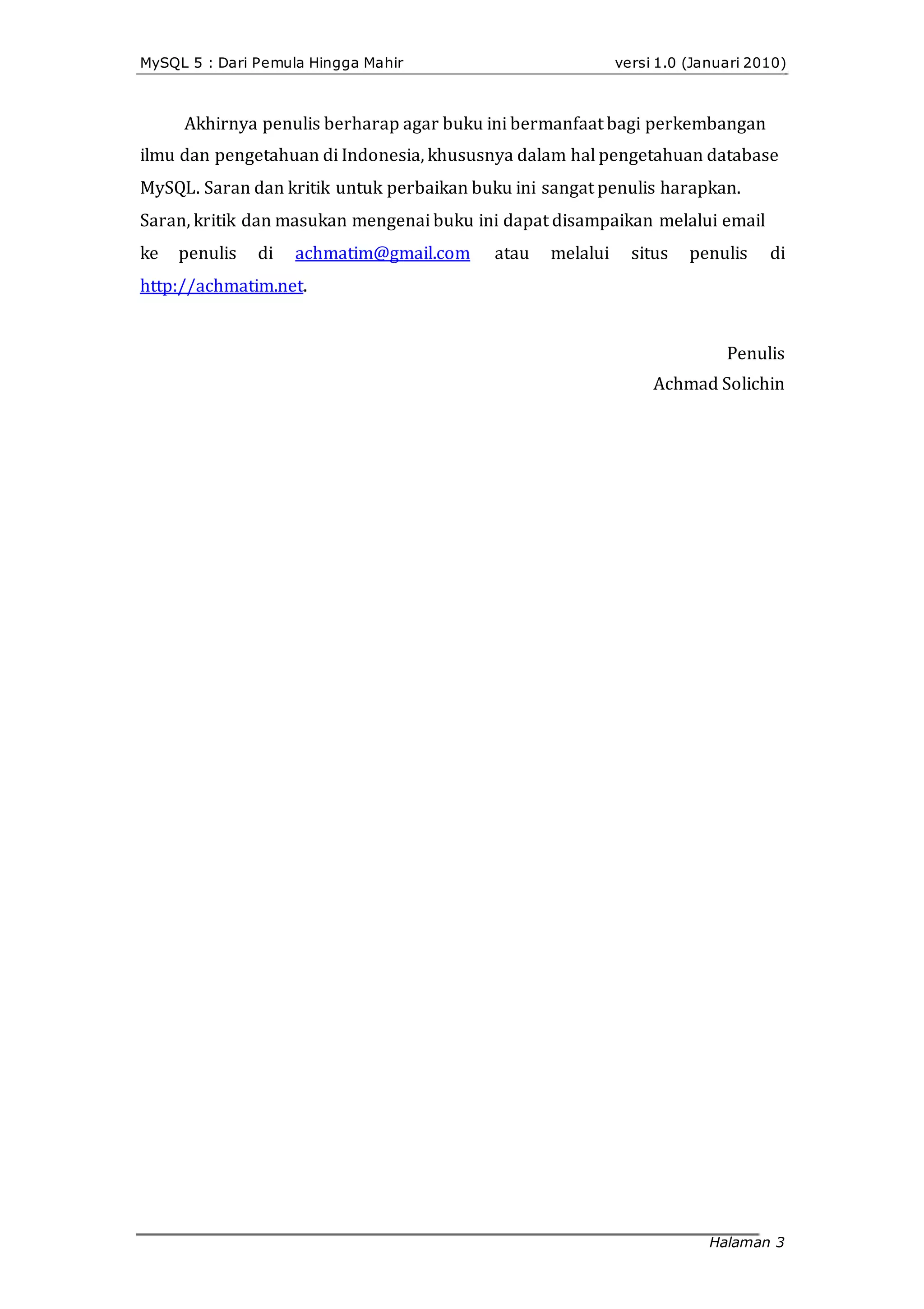 MySQL 5 : Dari Pemula Hingga Mahir versi 1.0 (Januari 2010)
Akhirnya penulis berharap agar buku ini bermanfaat bagi perkembangan
ilmu dan pengetahuan di Indonesia, khususnya dalam hal pengetahuan database
MySQL. Saran dan kritik untuk perbaikan buku ini sangat penulis harapkan.
Saran, kritik dan masukan mengenai buku ini dapat disampaikan melalui email
ke penulis di achmatim@gmail.com atau melalui situs penulis di
http://achmatim.net.
Penulis
Achmad Solichin
Halaman 3
 