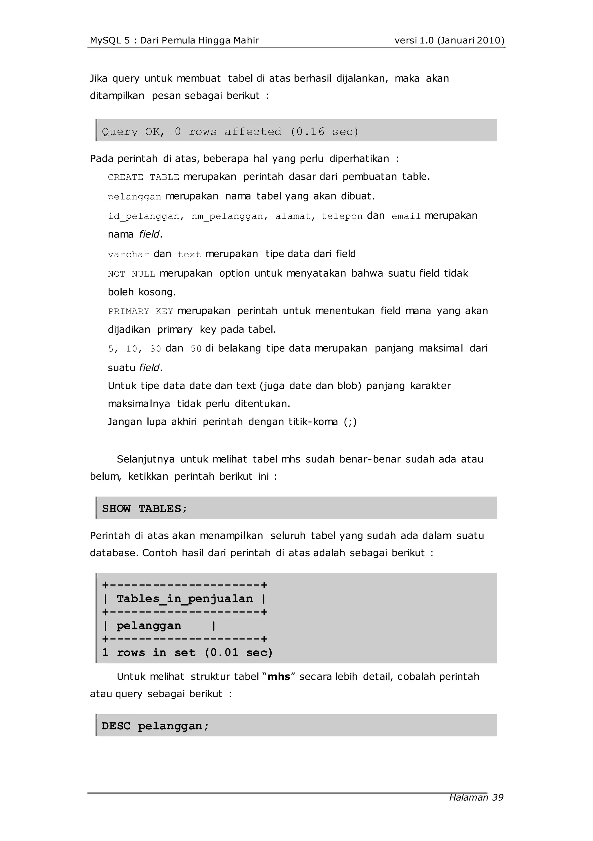 MySQL 5 : Dari Pemula Hingga Mahir versi 1.0 (Januari 2010)
Jika query untuk membuat tabel di atas berhasil dijalankan, maka akan
ditampilkan pesan sebagai berikut :
Query OK, 0 rows affected (0.16 sec)
Pada perintah di atas, beberapa hal yang perlu diperhatikan :
CREATE TABLE merupakan perintah dasar dari pembuatan table.
pelanggan merupakan nama tabel yang akan dibuat.
id_pelanggan, nm_pelanggan, alamat, telepon dan email merupakan
nama field.
varchar dan text merupakan tipe data dari field
NOT NULL merupakan option untuk menyatakan bahwa suatu field tidak
boleh kosong.
PRIMARY KEY merupakan perintah untuk menentukan field mana yang akan
dijadikan primary key pada tabel.
5, 10, 30 dan 50 di belakang tipe data merupakan panjang maksimal dari
suatu field.
Untuk tipe data date dan text (juga date dan blob) panjang karakter
maksimalnya tidak perlu ditentukan.
Jangan lupa akhiri perintah dengan titik-koma (;)
Selanjutnya untuk melihat tabel mhs sudah benar-benar sudah ada atau
belum, ketikkan perintah berikut ini :
SHOW TABLES;
Perintah di atas akan menampilkan seluruh tabel yang sudah ada dalam suatu
database. Contoh hasil dari perintah di atas adalah sebagai berikut :
+---------------------+
| Tables_in_penjualan |
+---------------------+
| pelanggan |
+---------------------+
1 rows in set (0.01 sec)
Untuk melihat struktur tabel “mhs” secara lebih detail, cobalah perintah
atau query sebagai berikut :
DESC pelanggan;
Halaman 39
 