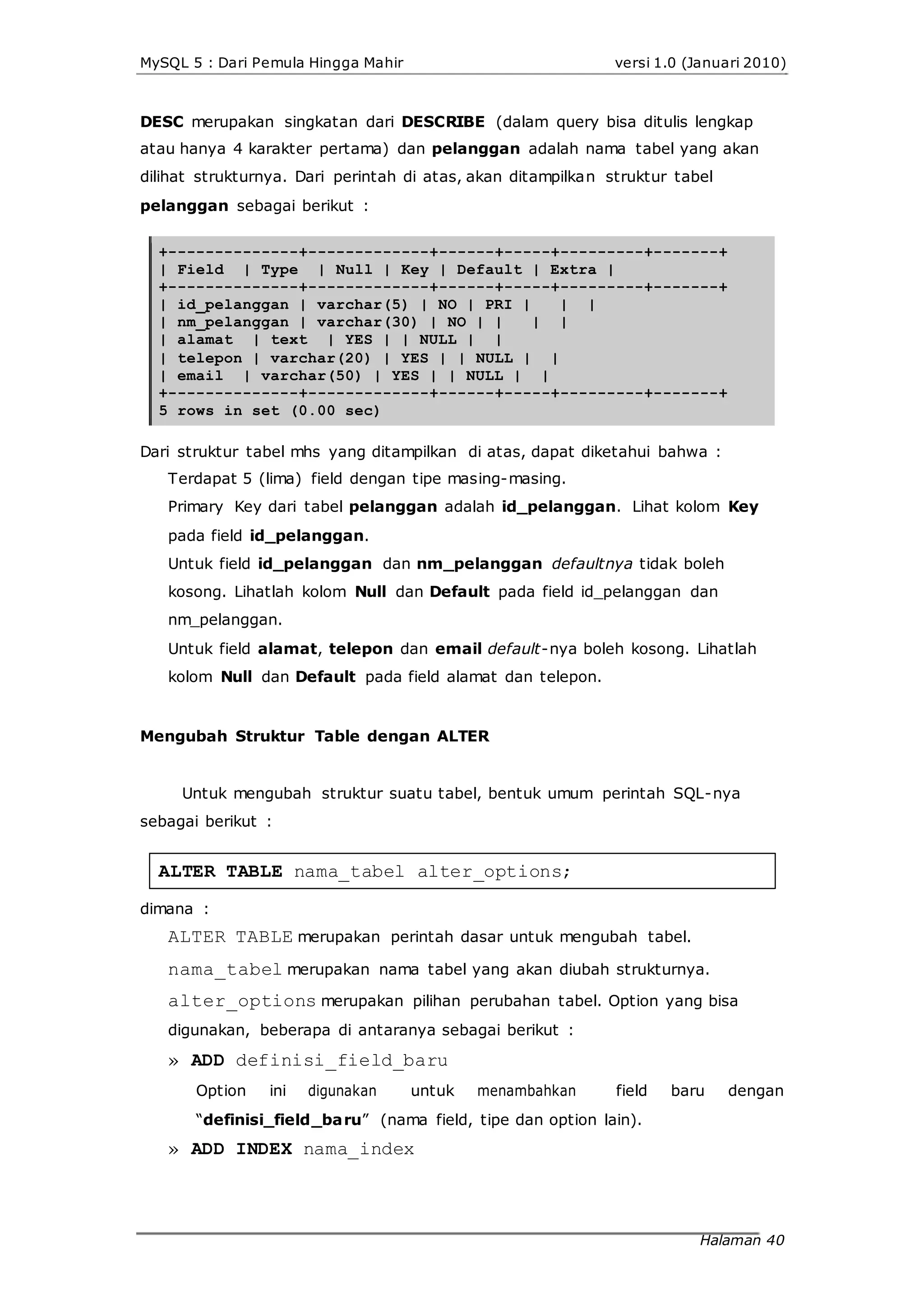 MySQL 5 : Dari Pemula Hingga Mahir versi 1.0 (Januari 2010)
DESC merupakan singkatan dari DESCRIBE (dalam query bisa ditulis lengkap
atau hanya 4 karakter pertama) dan pelanggan adalah nama tabel yang akan
dilihat strukturnya. Dari perintah di atas, akan ditampilkan struktur tabel
pelanggan sebagai berikut :
+--------------+-------------+------+-----+---------+-------+
| Field | Type | Null | Key | Default | Extra |
+--------------+-------------+------+-----+---------+-------+
| id_pelanggan | varchar(5) | NO | PRI | | |
| nm_pelanggan | varchar(30) | NO | | | |
| alamat | text | YES | | NULL | |
| telepon | varchar(20) | YES | | NULL | |
| email | varchar(50) | YES | | NULL | |
+--------------+-------------+------+-----+---------+-------+
5 rows in set (0.00 sec)
Dari struktur tabel mhs yang ditampilkan di atas, dapat diketahui bahwa :
Terdapat 5 (lima) field dengan tipe masing-masing.
Primary Key dari tabel pelanggan adalah id_pelanggan. Lihat kolom Key
pada field id_pelanggan.
Untuk field id_pelanggan dan nm_pelanggan defaultnya tidak boleh
kosong. Lihatlah kolom Null dan Default pada field id_pelanggan dan
nm_pelanggan.
Untuk field alamat, telepon dan email default-nya boleh kosong. Lihatlah
kolom Null dan Default pada field alamat dan telepon.
Mengubah Struktur Table dengan ALTER
Untuk mengubah struktur suatu tabel, bentuk umum perintah SQL-nya
sebagai berikut :
ALTER TABLE nama_tabel alter_options;
dimana :
ALTER TABLE merupakan perintah dasar untuk mengubah tabel.
nama_tabel merupakan nama tabel yang akan diubah strukturnya.
alter_options merupakan pilihan perubahan tabel. Option yang bisa
digunakan, beberapa di antaranya sebagai berikut :
» ADD definisi_field_baru
Option ini digunakan untuk menambahkan field baru dengan
“definisi_field_baru” (nama field, tipe dan option lain).
» ADD INDEX nama_index
Halaman 40
 