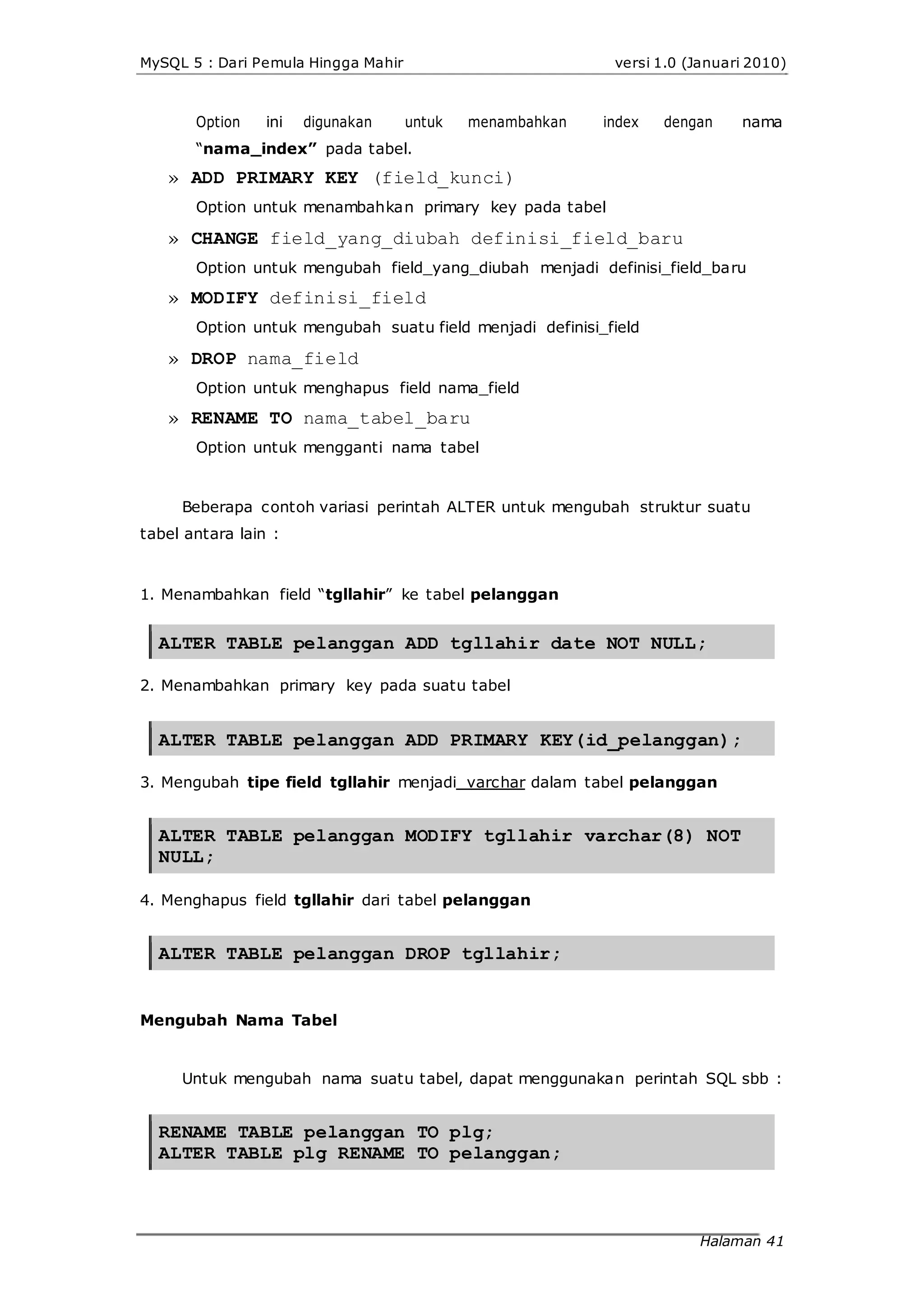 MySQL 5 : Dari Pemula Hingga Mahir versi 1.0 (Januari 2010)
Option ini digunakan untuk menambahkan index dengan nama
“nama_index” pada tabel.
» ADD PRIMARY KEY (field_kunci)
Option untuk menambahkan primary key pada tabel
» CHANGE field_yang_diubah definisi_field_baru
Option untuk mengubah field_yang_diubah menjadi definisi_field_baru
» MODIFY definisi_field
Option untuk mengubah suatu field menjadi definisi_field
» DROP nama_field
Option untuk menghapus field nama_field
» RENAME TO nama_tabel_baru
Option untuk mengganti nama tabel
Beberapa contoh variasi perintah ALTER untuk mengubah struktur suatu
tabel antara lain :
1. Menambahkan field “tgllahir” ke tabel pelanggan
ALTER TABLE pelanggan ADD tgllahir date NOT NULL;
2. Menambahkan primary key pada suatu tabel
ALTER TABLE pelanggan ADD PRIMARY KEY(id_pelanggan);
3. Mengubah tipe field tgllahir menjadi varchar dalam tabel pelanggan
ALTER TABLE pelanggan MODIFY tgllahir varchar(8) NOT
NULL;
4. Menghapus field tgllahir dari tabel pelanggan
ALTER TABLE pelanggan DROP tgllahir;
Mengubah Nama Tabel
Untuk mengubah nama suatu tabel, dapat menggunakan perintah SQL sbb :
RENAME TABLE pelanggan TO plg;
ALTER TABLE plg RENAME TO pelanggan;
Halaman 41
 