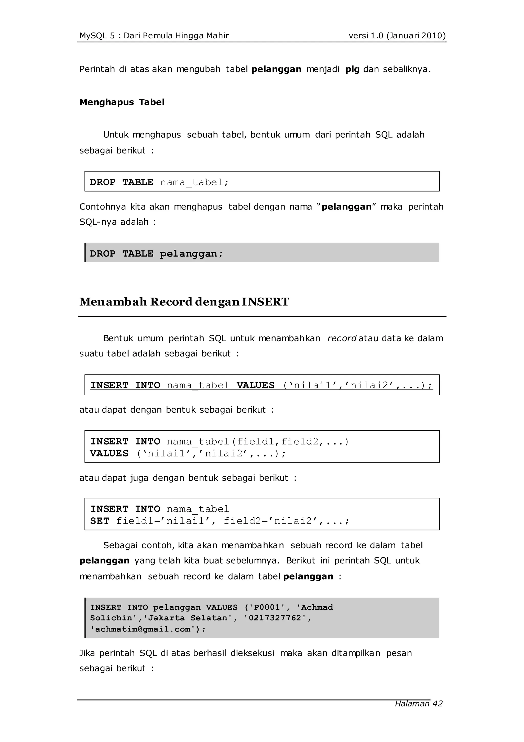 MySQL 5 : Dari Pemula Hingga Mahir versi 1.0 (Januari 2010)
Perintah di atas akan mengubah tabel pelanggan menjadi plg dan sebaliknya.
Menghapus Tabel
Untuk menghapus sebuah tabel, bentuk umum dari perintah SQL adalah
sebagai berikut :
DROP TABLE nama_tabel;
Contohnya kita akan menghapus tabel dengan nama “pelanggan” maka perintah
SQL-nya adalah :
DROP TABLE pelanggan;
Menambah Record dengan INSERT
Bentuk umum perintah SQL untuk menambahkan record atau data ke dalam
suatu tabel adalah sebagai berikut :
INSERT INTO nama_tabel VALUES (‘nilai1’,’nilai2’,...);
atau dapat dengan bentuk sebagai berikut :
INSERT INTO nama_tabel(field1,field2,...)
VALUES (‘nilai1’,’nilai2’,...);
atau dapat juga dengan bentuk sebagai berikut :
INSERT INTO nama_tabel
SET field1=’nilai1’, field2=’nilai2’,...;
Sebagai contoh, kita akan menambahkan sebuah record ke dalam tabel
pelanggan yang telah kita buat sebelumnya. Berikut ini perintah SQL untuk
menambahkan sebuah record ke dalam tabel pelanggan :
INSERT INTO pelanggan VALUES ('P0001', 'Achmad
Solichin','Jakarta Selatan', '0217327762',
'achmatim@gmail.com');
Jika perintah SQL di atas berhasil dieksekusi maka akan ditampilkan pesan
sebagai berikut :
Halaman 42
 