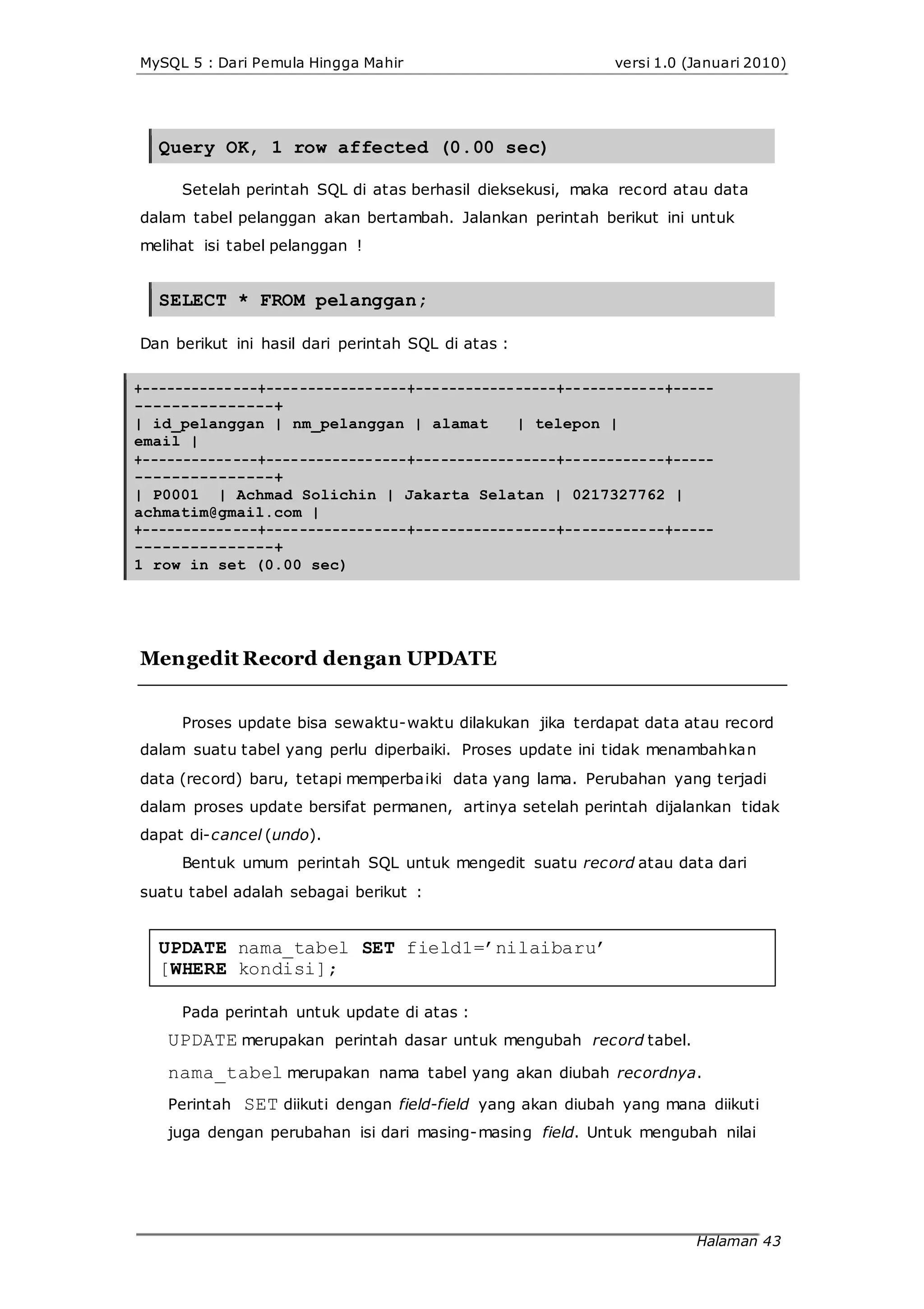 MySQL 5 : Dari Pemula Hingga Mahir versi 1.0 (Januari 2010)
Query OK, 1 row affected (0.00 sec)
Setelah perintah SQL di atas berhasil dieksekusi, maka record atau data
dalam tabel pelanggan akan bertambah. Jalankan perintah berikut ini untuk
melihat isi tabel pelanggan !
SELECT * FROM pelanggan;
Dan berikut ini hasil dari perintah SQL di atas :
+--------------+-----------------+-----------------+------------+-----
---------------+
| id_pelanggan | nm_pelanggan | alamat | telepon |
email |
+--------------+-----------------+-----------------+------------+-----
---------------+
| P0001 | Achmad Solichin | Jakarta Selatan | 0217327762 |
achmatim@gmail.com |
+--------------+-----------------+-----------------+------------+-----
---------------+
1 row in set (0.00 sec)
Mengedit Record dengan UPDATE
Proses update bisa sewaktu-waktu dilakukan jika terdapat data atau record
dalam suatu tabel yang perlu diperbaiki. Proses update ini tidak menambahkan
data (record) baru, tetapi memperbaiki data yang lama. Perubahan yang terjadi
dalam proses update bersifat permanen, artinya setelah perintah dijalankan tidak
dapat di-cancel (undo).
Bentuk umum perintah SQL untuk mengedit suatu record atau data dari
suatu tabel adalah sebagai berikut :
UPDATE nama_tabel SET field1=’nilaibaru’
[WHERE kondisi];
Pada perintah untuk update di atas :
UPDATE merupakan perintah dasar untuk mengubah record tabel.
nama_tabel merupakan nama tabel yang akan diubah recordnya.
Perintah SET diikuti dengan field-field yang akan diubah yang mana diikuti
juga dengan perubahan isi dari masing-masing field. Untuk mengubah nilai
Halaman 43
 