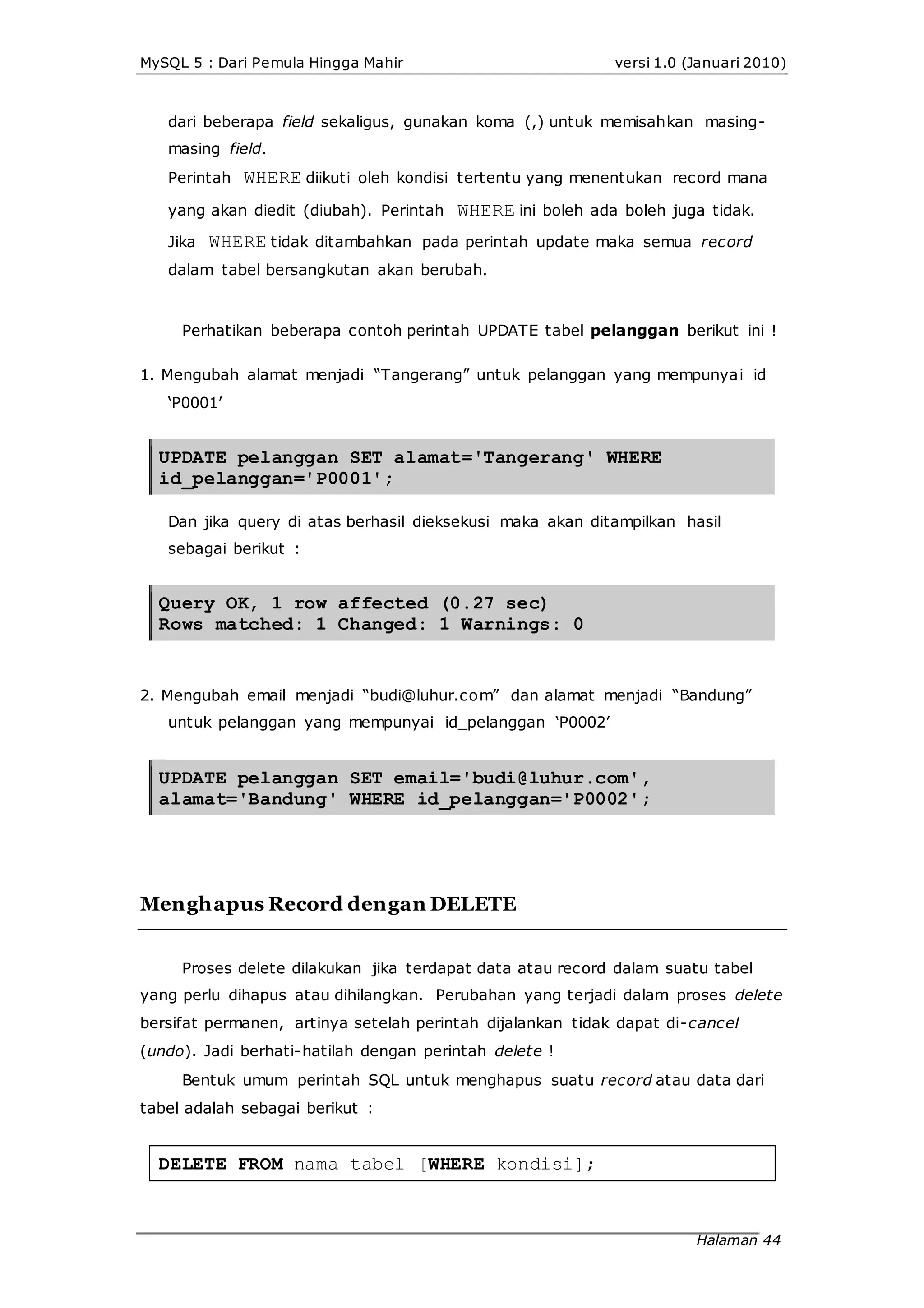 MySQL 5 : Dari Pemula Hingga Mahir versi 1.0 (Januari 2010)
dari beberapa field sekaligus, gunakan koma (,) untuk memisahkan masing-
masing field.
Perintah WHERE diikuti oleh kondisi tertentu yang menentukan record mana
yang akan diedit (diubah). Perintah WHERE ini boleh ada boleh juga tidak.
Jika WHERE tidak ditambahkan pada perintah update maka semua record
dalam tabel bersangkutan akan berubah.
Perhatikan beberapa contoh perintah UPDATE tabel pelanggan berikut ini !
1. Mengubah alamat menjadi “Tangerang” untuk pelanggan yang mempunyai id
‘P0001’
UPDATE pelanggan SET alamat='Tangerang' WHERE
id_pelanggan='P0001';
Dan jika query di atas berhasil dieksekusi maka akan ditampilkan hasil
sebagai berikut :
Query OK, 1 row affected (0.27 sec)
Rows matched: 1 Changed: 1 Warnings: 0
2. Mengubah email menjadi “budi@luhur.com” dan alamat menjadi “Bandung”
untuk pelanggan yang mempunyai id_pelanggan ‘P0002’
UPDATE pelanggan SET email='budi@luhur.com',
alamat='Bandung' WHERE id_pelanggan='P0002';
Menghapus Record dengan DELETE
Proses delete dilakukan jika terdapat data atau record dalam suatu tabel
yang perlu dihapus atau dihilangkan. Perubahan yang terjadi dalam proses delete
bersifat permanen, artinya setelah perintah dijalankan tidak dapat di-cancel
(undo). Jadi berhati-hatilah dengan perintah delete !
Bentuk umum perintah SQL untuk menghapus suatu record atau data dari
tabel adalah sebagai berikut :
DELETE FROM nama_tabel [WHERE kondisi];
Halaman 44
 