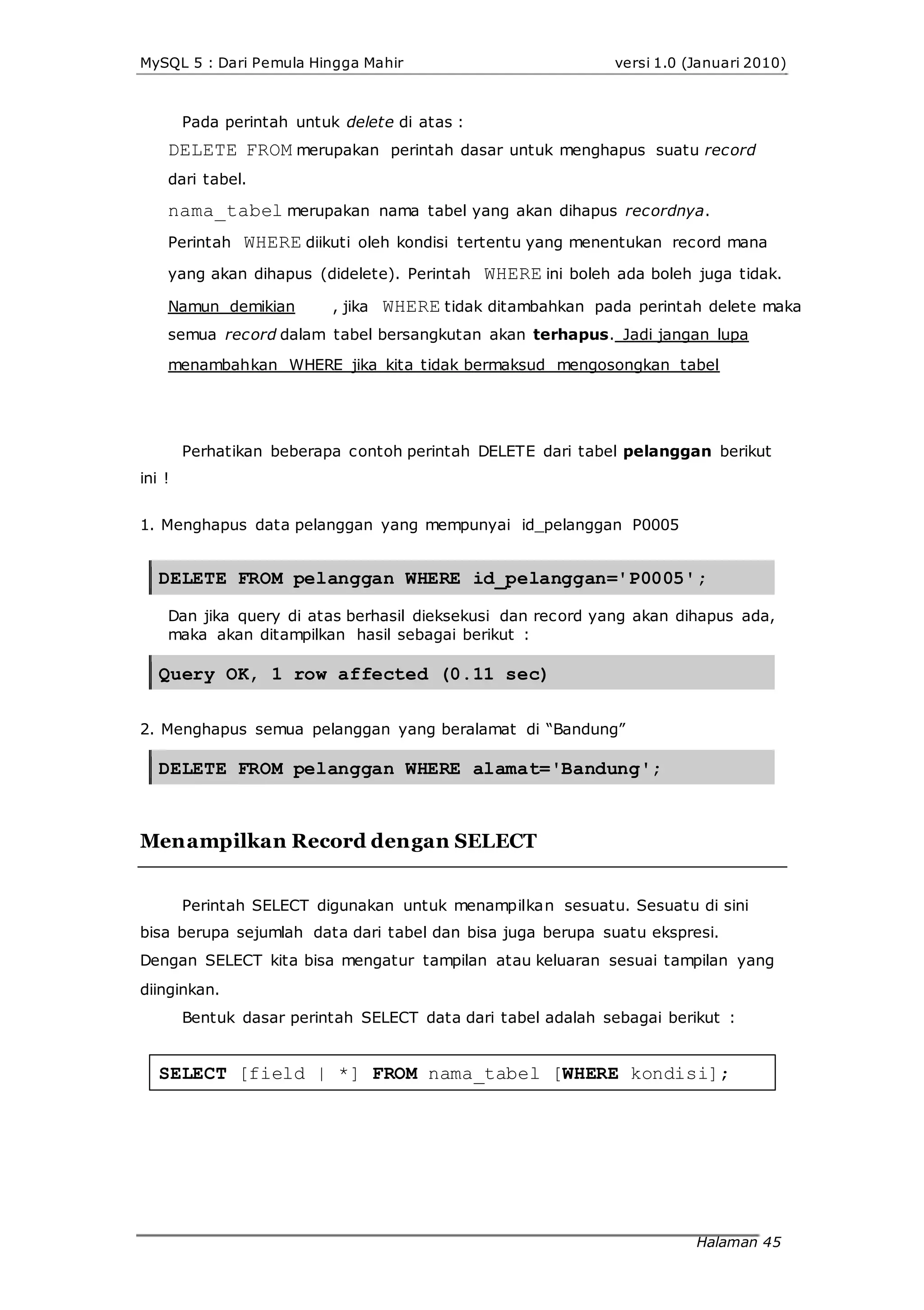 MySQL 5 : Dari Pemula Hingga Mahir versi 1.0 (Januari 2010)
Pada perintah untuk delete di atas :
DELETE FROM merupakan perintah dasar untuk menghapus suatu record
dari tabel.
nama_tabel merupakan nama tabel yang akan dihapus recordnya.
Perintah WHERE diikuti oleh kondisi tertentu yang menentukan record mana
yang akan dihapus (didelete). Perintah WHERE ini boleh ada boleh juga tidak.
Namun demikian , jika WHERE tidak ditambahkan pada perintah delete maka
semua record dalam tabel bersangkutan akan terhapus. Jadi jangan lupa
menambahkan WHERE jika kita tidak bermaksud mengosongkan tabel
Perhatikan beberapa contoh perintah DELETE dari tabel pelanggan berikut
ini !
1. Menghapus data pelanggan yang mempunyai id_pelanggan P0005
DELETE FROM pelanggan WHERE id_pelanggan='P0005';
Dan jika query di atas berhasil dieksekusi dan record yang akan dihapus ada,
maka akan ditampilkan hasil sebagai berikut :
Query OK, 1 row affected (0.11 sec)
2. Menghapus semua pelanggan yang beralamat di “Bandung”
DELETE FROM pelanggan WHERE alamat='Bandung';
Menampilkan Record dengan SELECT
Perintah SELECT digunakan untuk menampilkan sesuatu. Sesuatu di sini
bisa berupa sejumlah data dari tabel dan bisa juga berupa suatu ekspresi.
Dengan SELECT kita bisa mengatur tampilan atau keluaran sesuai tampilan yang
diinginkan.
Bentuk dasar perintah SELECT data dari tabel adalah sebagai berikut :
SELECT [field | *] FROM nama_tabel [WHERE kondisi];
Halaman 45
 