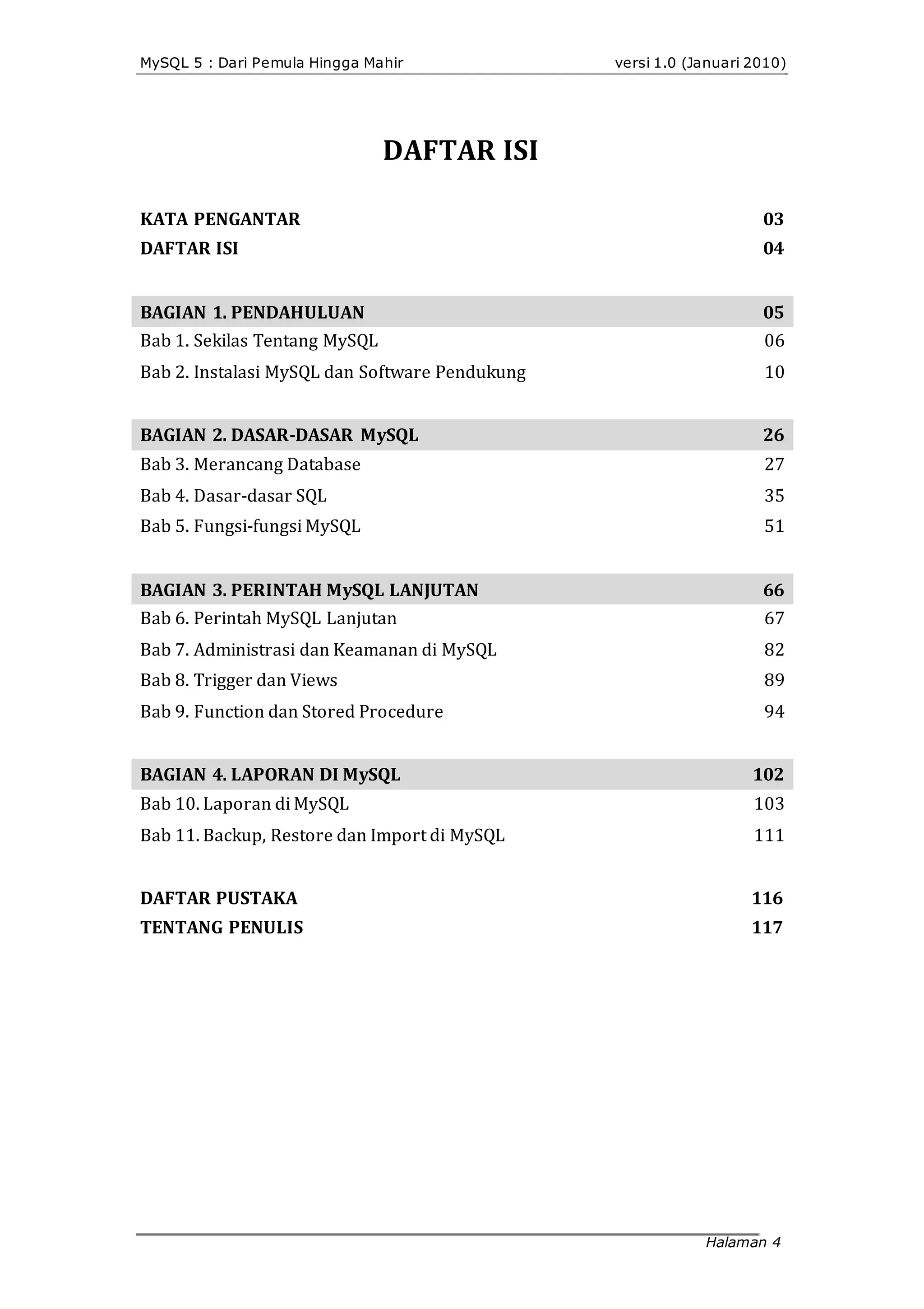 MySQL 5 : Dari Pemula Hingga Mahir
DAFTAR ISI
KATA PENGANTAR
DAFTAR ISI
BAGIAN 1. PENDAHULUAN
Bab 1. Sekilas Tentang MySQL
Bab 2. Instalasi MySQL dan Software Pendukung
BAGIAN 2. DASAR-DASAR MySQL
Bab 3. Merancang Database
Bab 4. Dasar‐dasar SQL
Bab 5. Fungsi‐fungsi MySQL
BAGIAN 3. PERINTAH MySQL LANJUTAN
Bab 6. Perintah MySQL Lanjutan
Bab 7. Administrasi dan Keamanan di MySQL
Bab 8. Trigger dan Views
Bab 9. Function dan Stored Procedure
BAGIAN 4. LAPORAN DI MySQL
Bab 10. Laporan di MySQL
Bab 11. Backup, Restore dan Import di MySQL
DAFTAR PUSTAKA
TENTANG PENULIS
versi 1.0 (Januari 2010)
03
04
05
06
10
26
27
35
51
66
67
82
89
94
102
103
111
116
117
Halaman 4
 