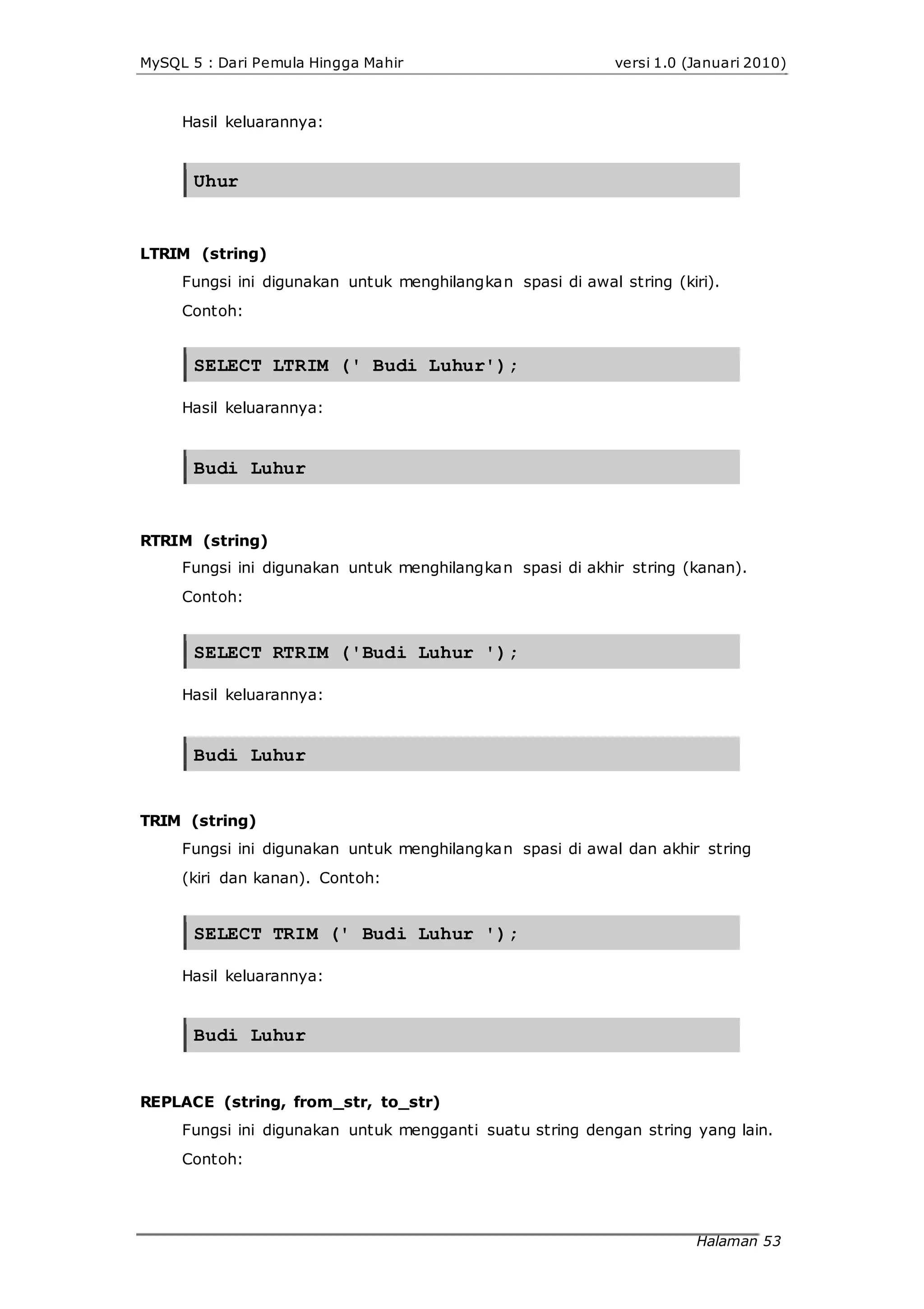 MySQL 5 : Dari Pemula Hingga Mahir versi 1.0 (Januari 2010)
Hasil keluarannya:
Uhur
LTRIM (string)
Fungsi ini digunakan untuk menghilangkan spasi di awal string (kiri).
Contoh:
SELECT LTRIM (' Budi Luhur');
Hasil keluarannya:
Budi Luhur
RTRIM (string)
Fungsi ini digunakan untuk menghilangkan spasi di akhir string (kanan).
Contoh:
SELECT RTRIM ('Budi Luhur ');
Hasil keluarannya:
Budi Luhur
TRIM (string)
Fungsi ini digunakan untuk menghilangkan spasi di awal dan akhir string
(kiri dan kanan). Contoh:
SELECT TRIM (' Budi Luhur ');
Hasil keluarannya:
Budi Luhur
REPLACE (string, from_str, to_str)
Fungsi ini digunakan untuk mengganti suatu string dengan string yang lain.
Contoh:
Halaman 53
 