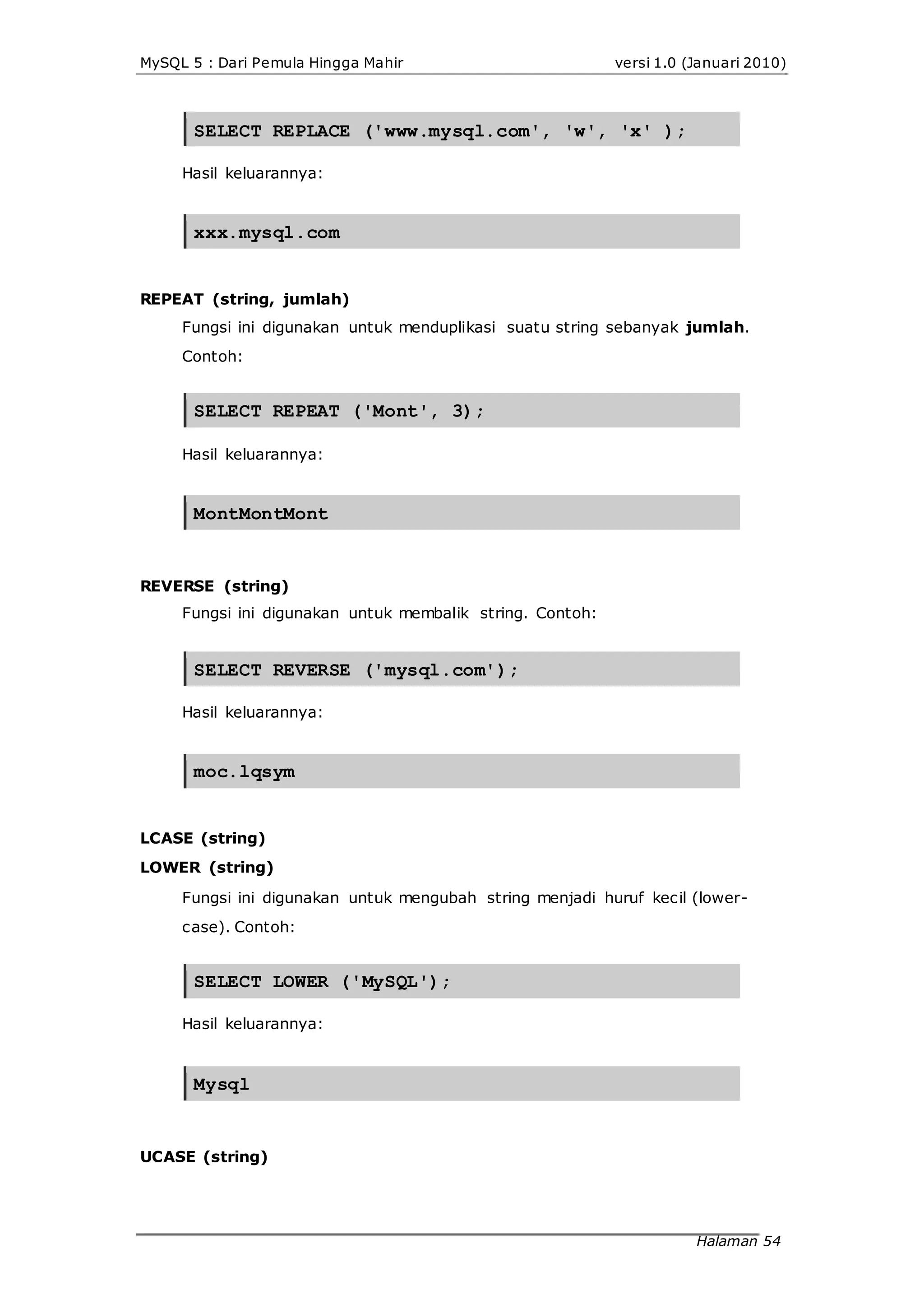 MySQL 5 : Dari Pemula Hingga Mahir versi 1.0 (Januari 2010)
SELECT REPLACE ('www.mysql.com', 'w', 'x' );
Hasil keluarannya:
xxx.mysql.com
REPEAT (string, jumlah)
Fungsi ini digunakan untuk menduplikasi suatu string sebanyak jumlah.
Contoh:
SELECT REPEAT ('Mont', 3);
Hasil keluarannya:
MontMontMont
REVERSE (string)
Fungsi ini digunakan untuk membalik string. Contoh:
SELECT REVERSE ('mysql.com');
Hasil keluarannya:
moc.lqsym
LCASE (string)
LOWER (string)
Fungsi ini digunakan untuk mengubah string menjadi huruf kecil (lower-
case). Contoh:
SELECT LOWER ('MySQL');
Hasil keluarannya:
Mysql
UCASE (string)
Halaman 54
 