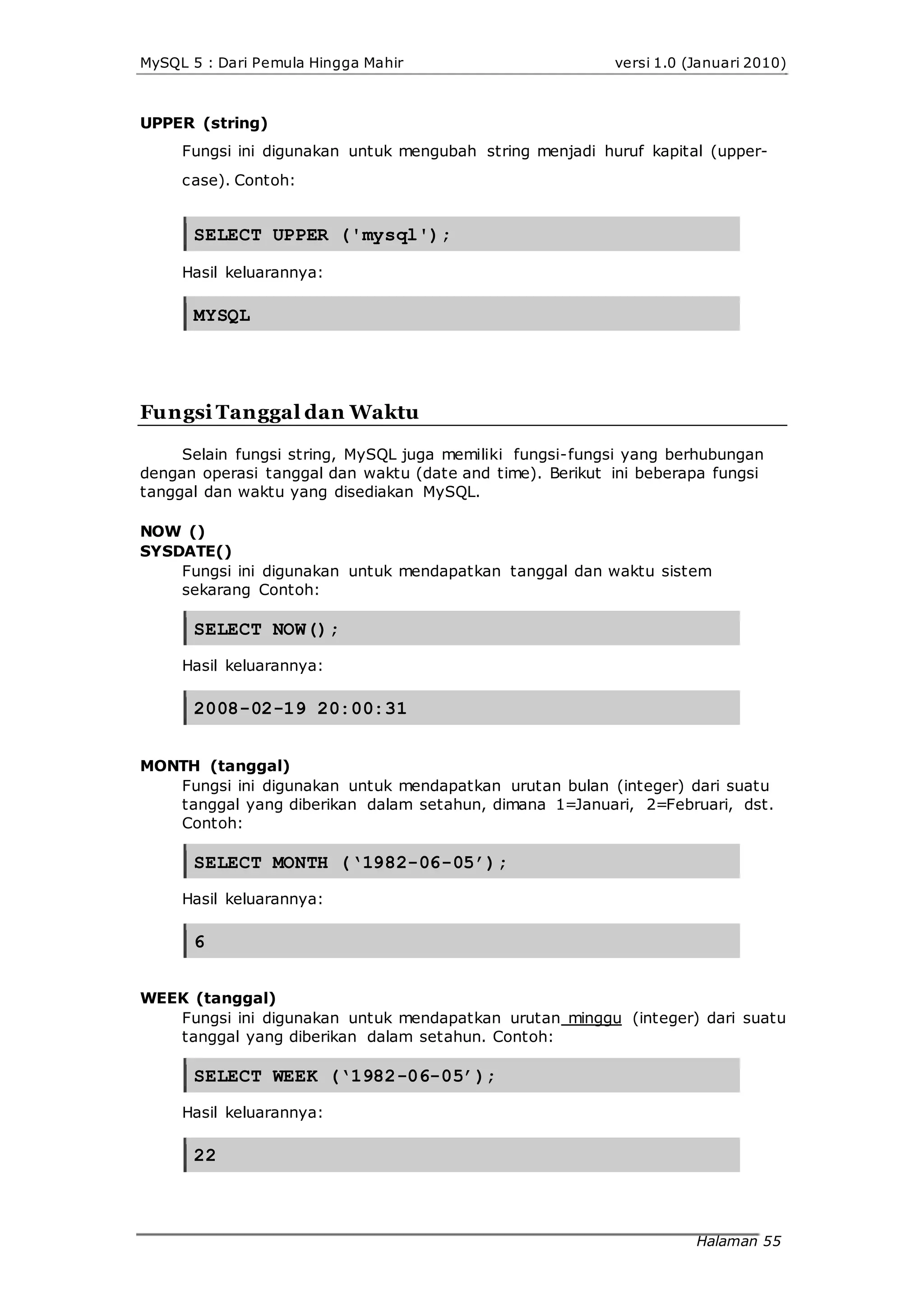 MySQL 5 : Dari Pemula Hingga Mahir versi 1.0 (Januari 2010)
UPPER (string)
Fungsi ini digunakan untuk mengubah string menjadi huruf kapital (upper-
case). Contoh:
SELECT UPPER ('mysql');
Hasil keluarannya:
MYSQL
Fungsi Tanggal dan Waktu
Selain fungsi string, MySQL juga memiliki fungsi-fungsi yang berhubungan
dengan operasi tanggal dan waktu (date and time). Berikut ini beberapa fungsi
tanggal dan waktu yang disediakan MySQL.
NOW ()
SYSDATE()
Fungsi ini digunakan untuk mendapatkan tanggal dan waktu sistem
sekarang Contoh:
SELECT NOW();
Hasil keluarannya:
2008-02-19 20:00:31
MONTH (tanggal)
Fungsi ini digunakan untuk mendapatkan urutan bulan (integer) dari suatu
tanggal yang diberikan dalam setahun, dimana 1=Januari, 2=Februari, dst.
Contoh:
SELECT MONTH (‘1982-06-05’);
Hasil keluarannya:
6
WEEK (tanggal)
Fungsi ini digunakan untuk mendapatkan urutan minggu (integer) dari suatu
tanggal yang diberikan dalam setahun. Contoh:
SELECT WEEK (‘1982-06-05’);
Hasil keluarannya:
22
Halaman 55
 