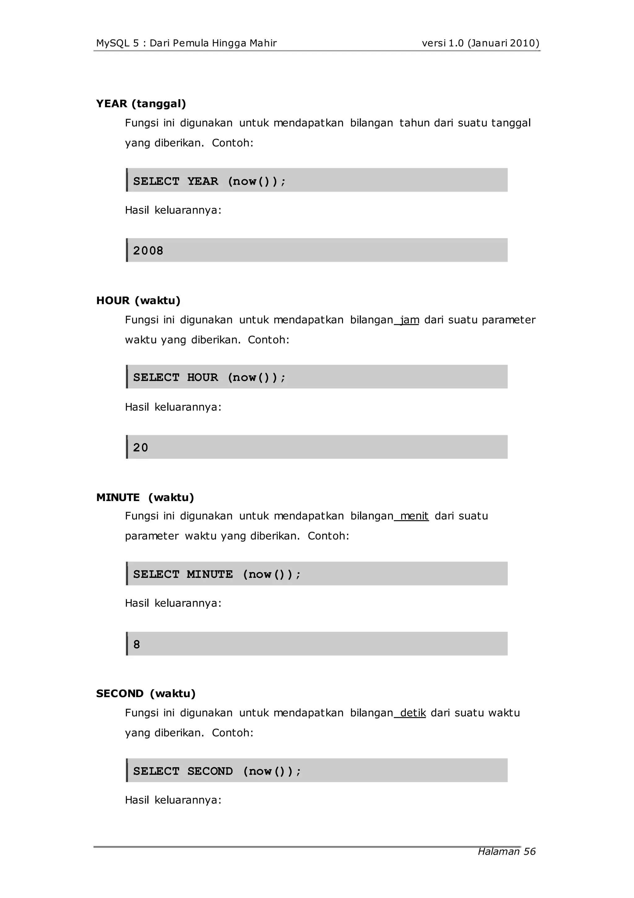 MySQL 5 : Dari Pemula Hingga Mahir versi 1.0 (Januari 2010)
YEAR (tanggal)
Fungsi ini digunakan untuk mendapatkan bilangan tahun dari suatu tanggal
yang diberikan. Contoh:
SELECT YEAR (now());
Hasil keluarannya:
2008
HOUR (waktu)
Fungsi ini digunakan untuk mendapatkan bilangan jam dari suatu parameter
waktu yang diberikan. Contoh:
SELECT HOUR (now());
Hasil keluarannya:
20
MINUTE (waktu)
Fungsi ini digunakan untuk mendapatkan bilangan menit dari suatu
parameter waktu yang diberikan. Contoh:
SELECT MINUTE (now());
Hasil keluarannya:
8
SECOND (waktu)
Fungsi ini digunakan untuk mendapatkan bilangan detik dari suatu waktu
yang diberikan. Contoh:
SELECT SECOND (now());
Hasil keluarannya:
Halaman 56
 