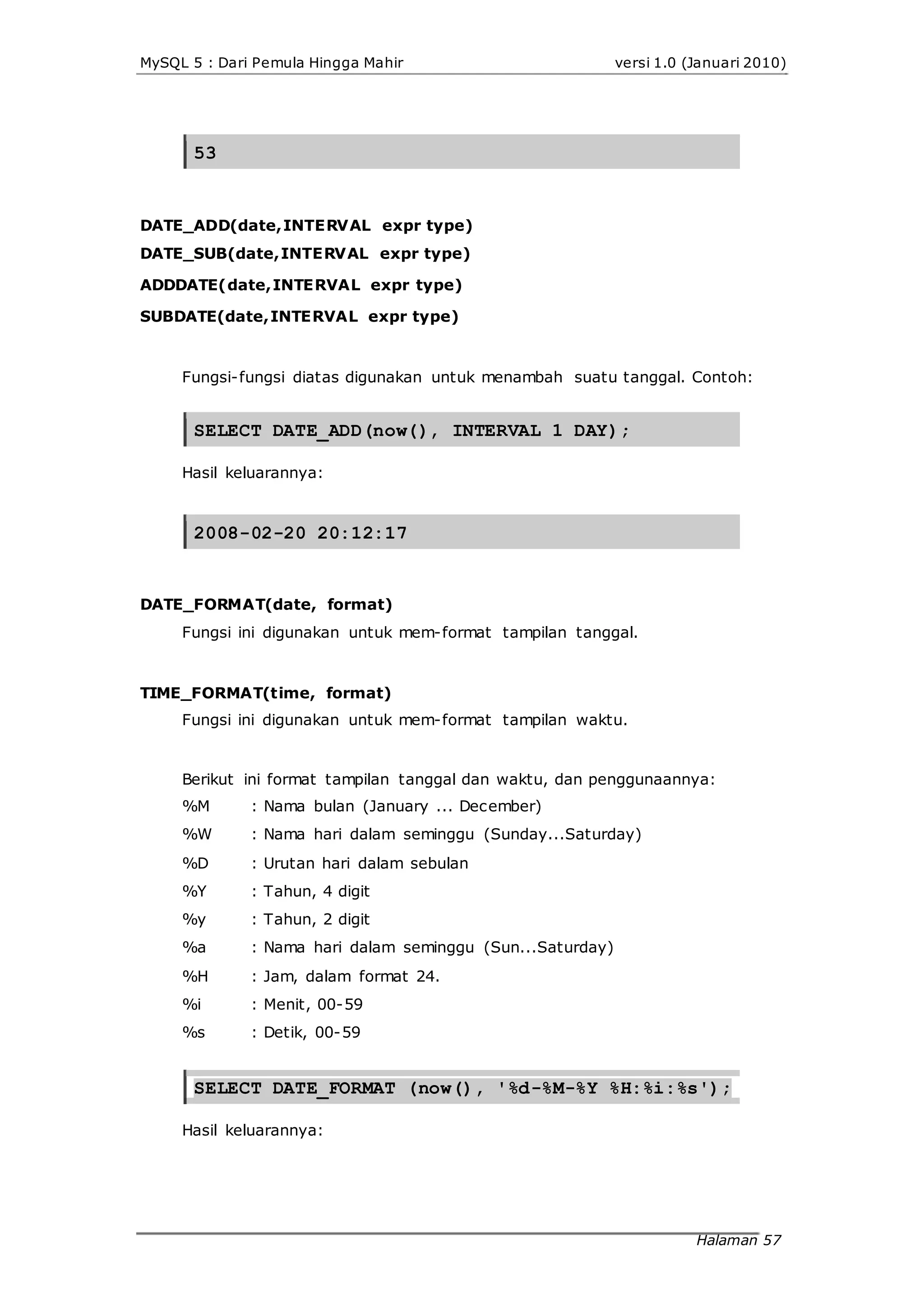 MySQL 5 : Dari Pemula Hingga Mahir versi 1.0 (Januari 2010)
53
DATE_ADD(date,INTERVAL expr type)
DATE_SUB(date,INTERVAL expr type)
ADDDATE(date,INTERVAL expr type)
SUBDATE(date,INTERVAL expr type)
Fungsi-fungsi diatas digunakan untuk menambah suatu tanggal. Contoh:
SELECT DATE_ADD(now(), INTERVAL 1 DAY);
Hasil keluarannya:
2008-02-20 20:12:17
DATE_FORMAT(date, format)
Fungsi ini digunakan untuk mem-format tampilan tanggal.
TIME_FORMAT(time, format)
Fungsi ini digunakan untuk mem-format tampilan waktu.
Berikut ini format tampilan tanggal dan waktu, dan penggunaannya:
%M
%W
%D
%Y
%y
%a
%H
%i
%s
: Nama bulan (January ... December)
: Nama hari dalam seminggu (Sunday...Saturday)
: Urutan hari dalam sebulan
: Tahun, 4 digit
: Tahun, 2 digit
: Nama hari dalam seminggu (Sun...Saturday)
: Jam, dalam format 24.
: Menit, 00-59
: Detik, 00-59
SELECT DATE_FORMAT (now(), '%d-%M-%Y %H:%i:%s');
Hasil keluarannya:
Halaman 57
 