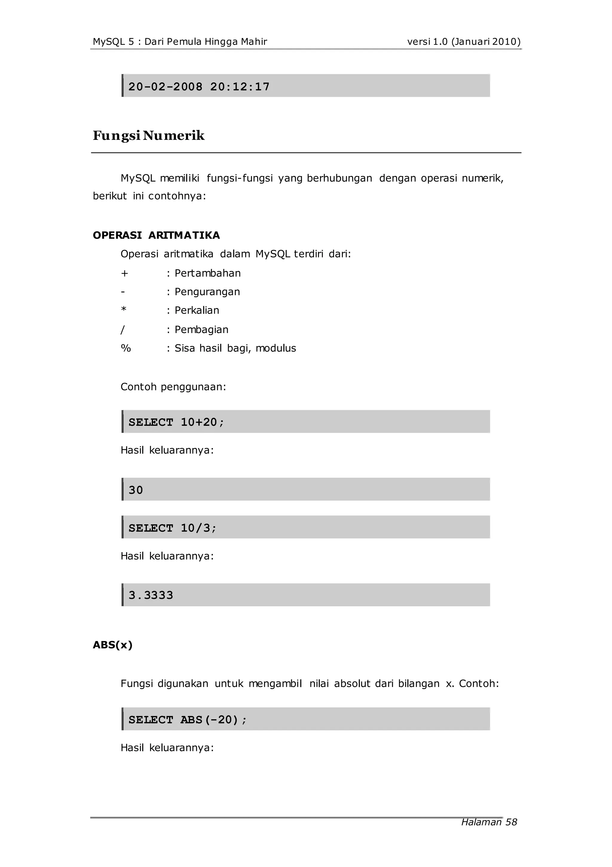 MySQL 5 : Dari Pemula Hingga Mahir versi 1.0 (Januari 2010)
20-02-2008 20:12:17
Fungsi Numerik
MySQL memiliki fungsi-fungsi yang berhubungan dengan operasi numerik,
berikut ini contohnya:
OPERASI ARITMATIKA
Operasi aritmatika dalam MySQL terdiri dari:
+
-
*
/
%
: Pertambahan
: Pengurangan
: Perkalian
: Pembagian
: Sisa hasil bagi, modulus
Contoh penggunaan:
SELECT 10+20;
Hasil keluarannya:
30
SELECT 10/3;
Hasil keluarannya:
3.3333
ABS(x)
Fungsi digunakan untuk mengambil nilai absolut dari bilangan x. Contoh:
SELECT ABS(-20);
Hasil keluarannya:
Halaman 58
 