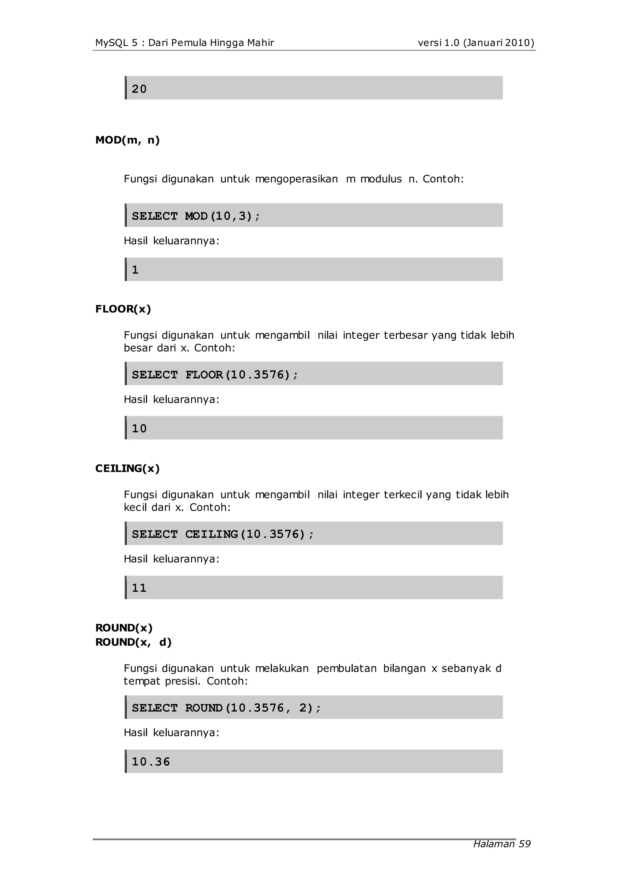 MySQL 5 : Dari Pemula Hingga Mahir versi 1.0 (Januari 2010)
20
MOD(m, n)
Fungsi digunakan untuk mengoperasikan m modulus n. Contoh:
SELECT MOD(10,3);
Hasil keluarannya:
1
FLOOR(x)
Fungsi digunakan untuk mengambil nilai integer terbesar yang tidak lebih
besar dari x. Contoh:
SELECT FLOOR(10.3576);
Hasil keluarannya:
10
CEILING(x)
Fungsi digunakan untuk mengambil nilai integer terkecil yang tidak lebih
kecil dari x. Contoh:
SELECT CEILING(10.3576);
Hasil keluarannya:
11
ROUND(x)
ROUND(x, d)
Fungsi digunakan untuk melakukan pembulatan bilangan x sebanyak d
tempat presisi. Contoh:
SELECT ROUND(10.3576, 2);
Hasil keluarannya:
10.36
Halaman 59
 