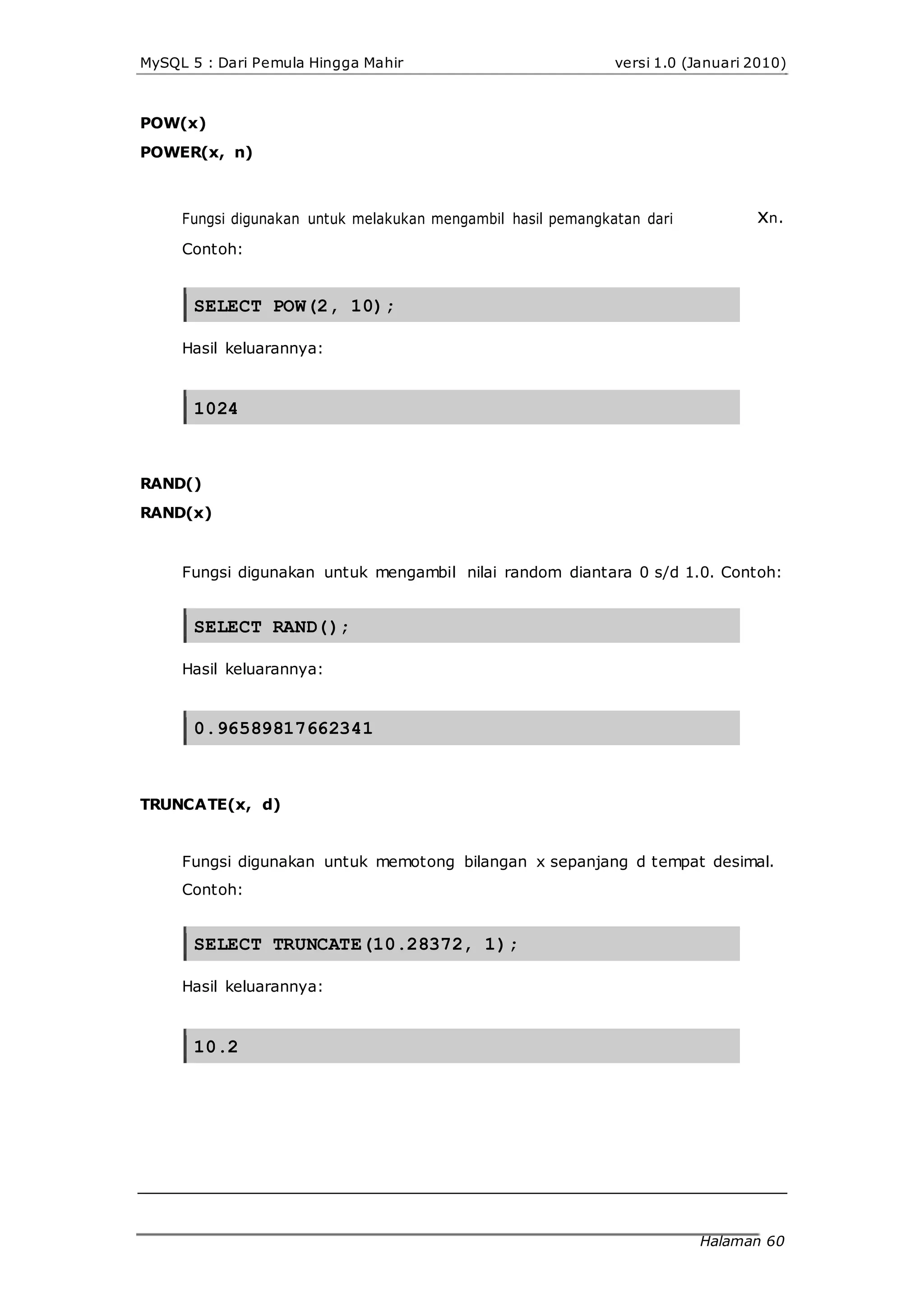 MySQL 5 : Dari Pemula Hingga Mahir
POW(x)
POWER(x, n)
versi 1.0 (Januari 2010)
Fungsi digunakan untuk melakukan mengambil hasil pemangkatan dari xn.
Contoh:
SELECT POW(2, 10);
Hasil keluarannya:
1024
RAND()
RAND(x)
Fungsi digunakan untuk mengambil nilai random diantara 0 s/d 1.0. Contoh:
SELECT RAND();
Hasil keluarannya:
0.96589817662341
TRUNCATE(x, d)
Fungsi digunakan untuk memotong bilangan x sepanjang d tempat desimal.
Contoh:
SELECT TRUNCATE(10.28372, 1);
Hasil keluarannya:
10.2
Halaman 60
 