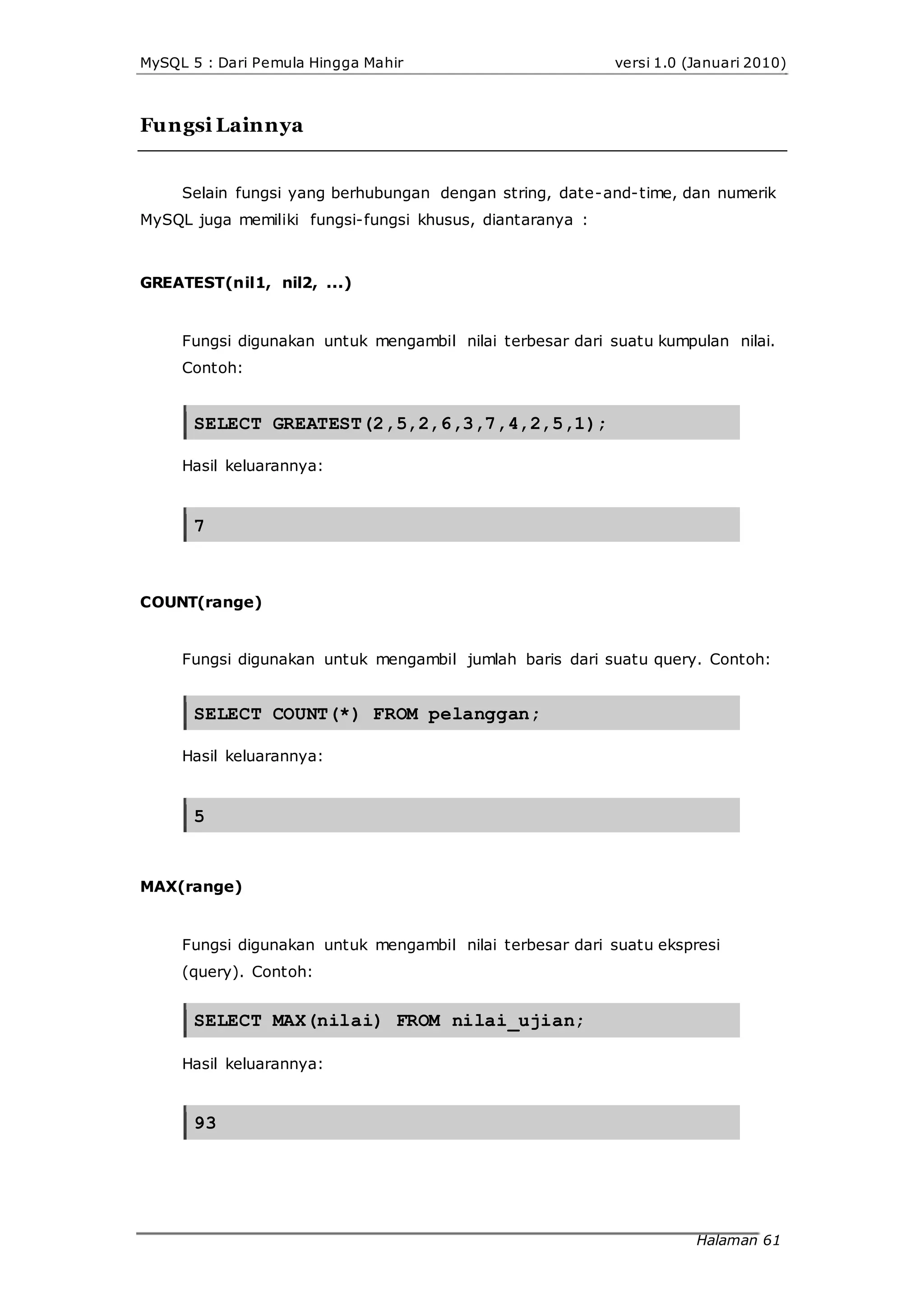 MySQL 5 : Dari Pemula Hingga Mahir versi 1.0 (Januari 2010)
Fungsi Lainnya
Selain fungsi yang berhubungan dengan string, date-and-time, dan numerik
MySQL juga memiliki fungsi-fungsi khusus, diantaranya :
GREATEST(nil1, nil2, ...)
Fungsi digunakan untuk mengambil nilai terbesar dari suatu kumpulan nilai.
Contoh:
SELECT GREATEST(2,5,2,6,3,7,4,2,5,1);
Hasil keluarannya:
7
COUNT(range)
Fungsi digunakan untuk mengambil jumlah baris dari suatu query. Contoh:
SELECT COUNT(*) FROM pelanggan;
Hasil keluarannya:
5
MAX(range)
Fungsi digunakan untuk mengambil nilai terbesar dari suatu ekspresi
(query). Contoh:
SELECT MAX(nilai) FROM nilai_ujian;
Hasil keluarannya:
93
Halaman 61
 