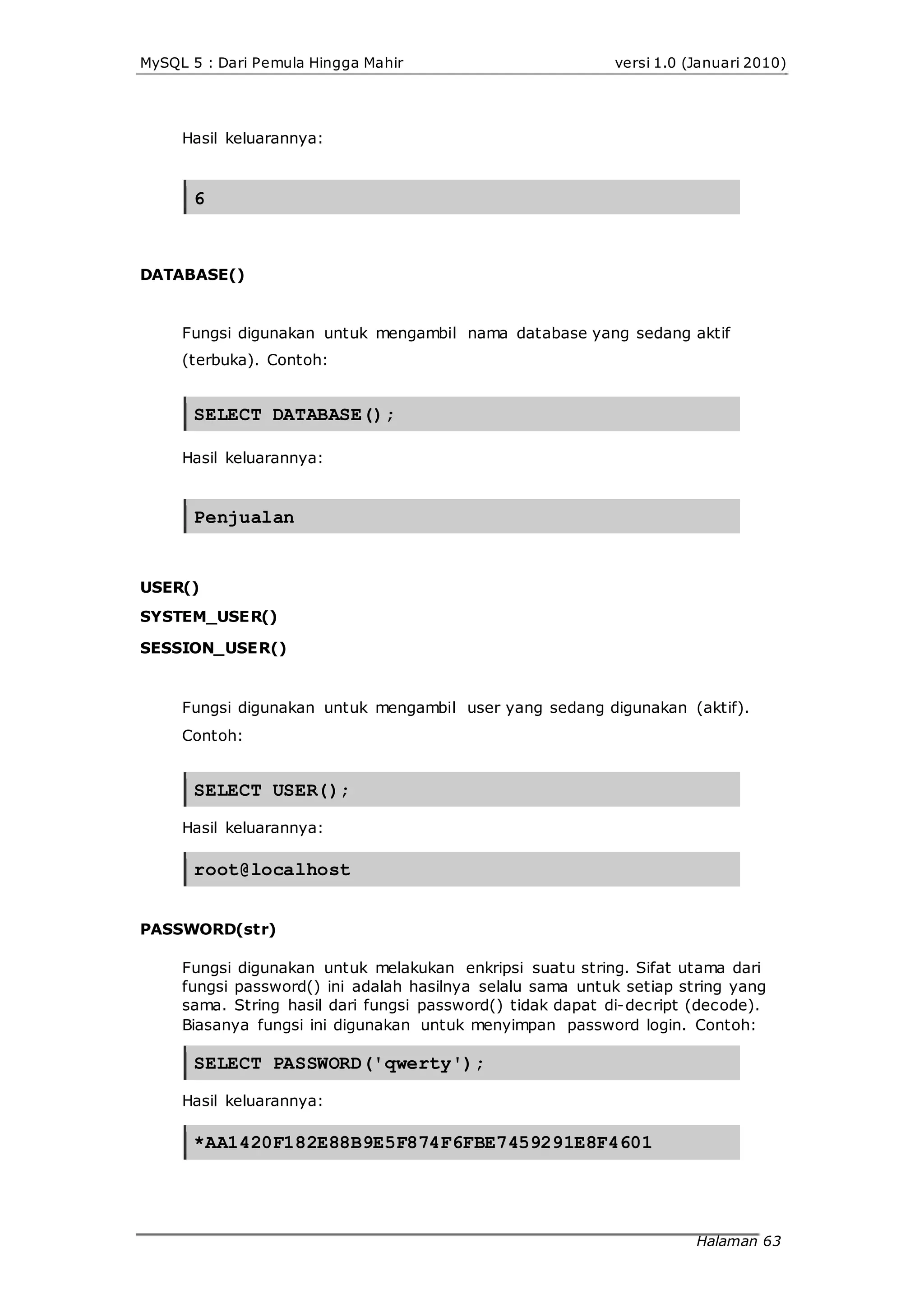 MySQL 5 : Dari Pemula Hingga Mahir versi 1.0 (Januari 2010)
Hasil keluarannya:
6
DATABASE()
Fungsi digunakan untuk mengambil nama database yang sedang aktif
(terbuka). Contoh:
SELECT DATABASE();
Hasil keluarannya:
Penjualan
USER()
SYSTEM_USER()
SESSION_USER()
Fungsi digunakan untuk mengambil user yang sedang digunakan (aktif).
Contoh:
SELECT USER();
Hasil keluarannya:
root@localhost
PASSWORD(str)
Fungsi digunakan untuk melakukan enkripsi suatu string. Sifat utama dari
fungsi password() ini adalah hasilnya selalu sama untuk setiap string yang
sama. String hasil dari fungsi password() tidak dapat di-decript (decode).
Biasanya fungsi ini digunakan untuk menyimpan password login. Contoh:
SELECT PASSWORD('qwerty');
Hasil keluarannya:
*AA1420F182E88B9E5F874F6FBE7459291E8F4601
Halaman 63
 