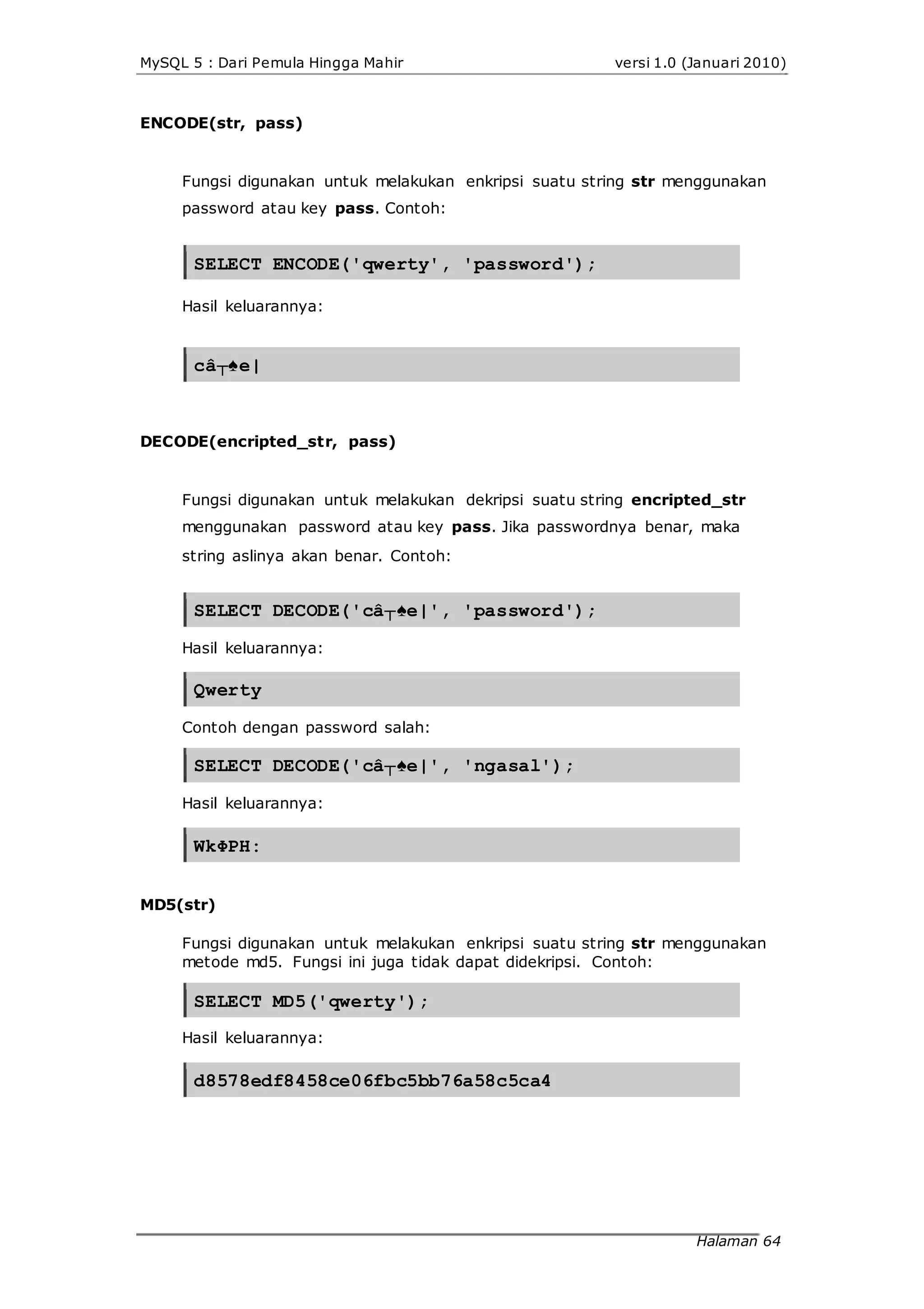 MySQL 5 : Dari Pemula Hingga Mahir versi 1.0 (Januari 2010)
ENCODE(str, pass)
Fungsi digunakan untuk melakukan enkripsi suatu string str menggunakan
password atau key pass. Contoh:
SELECT ENCODE('qwerty', 'password');
Hasil keluarannya:
câ┬♠e|
DECODE(encripted_str, pass)
Fungsi digunakan untuk melakukan dekripsi suatu string encripted_str
menggunakan password atau key pass. Jika passwordnya benar, maka
string aslinya akan benar. Contoh:
SELECT DECODE('câ┬♠e|', 'password');
Hasil keluarannya:
Qwerty
Contoh dengan password salah:
SELECT DECODE('câ┬♠e|', 'ngasal');
Hasil keluarannya:
WkΦPH:
MD5(str)
Fungsi digunakan untuk melakukan enkripsi suatu string str menggunakan
metode md5. Fungsi ini juga tidak dapat didekripsi. Contoh:
SELECT MD5('qwerty');
Hasil keluarannya:
d8578edf8458ce06fbc5bb76a58c5ca4
Halaman 64
 