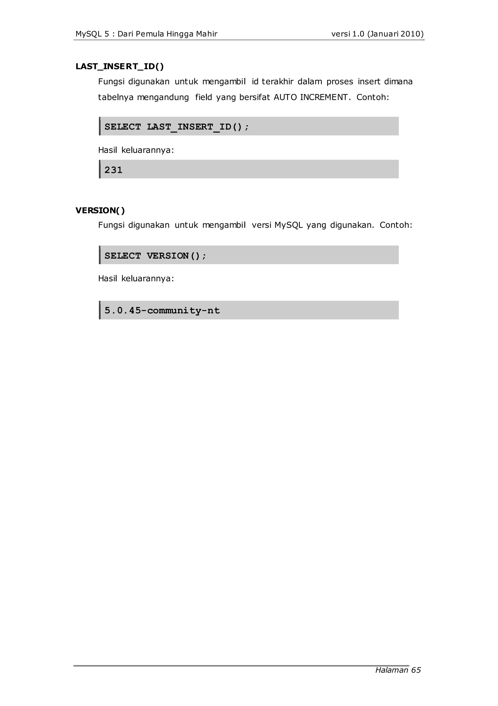 MySQL 5 : Dari Pemula Hingga Mahir versi 1.0 (Januari 2010)
LAST_INSERT_ID()
Fungsi digunakan untuk mengambil id terakhir dalam proses insert dimana
tabelnya mengandung field yang bersifat AUTO INCREMENT. Contoh:
SELECT LAST_INSERT_ID();
Hasil keluarannya:
231
VERSION()
Fungsi digunakan untuk mengambil versi MySQL yang digunakan. Contoh:
SELECT VERSION();
Hasil keluarannya:
5.0.45-community-nt
Halaman 65
 