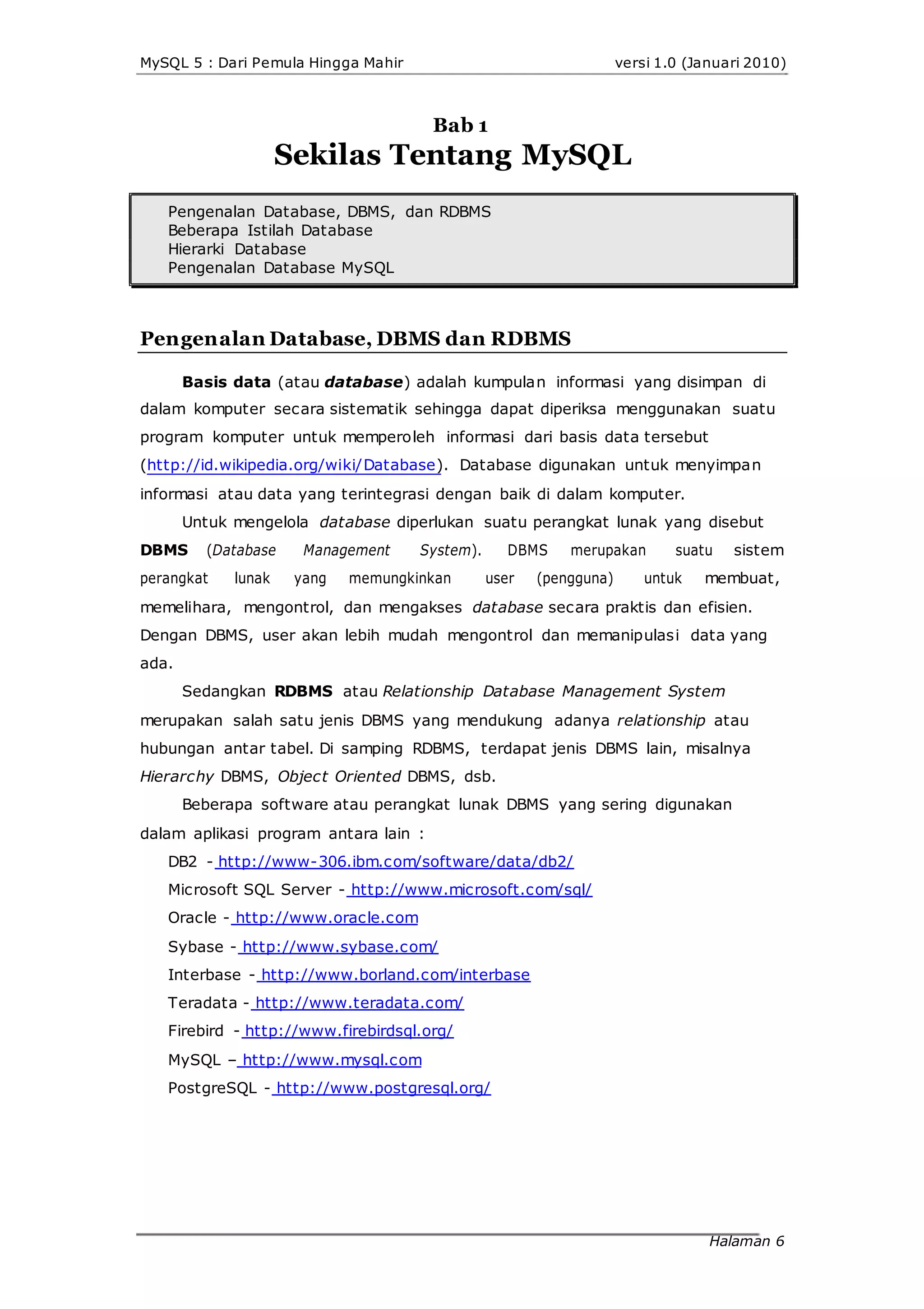 MySQL 5 : Dari Pemula Hingga Mahir versi 1.0 (Januari 2010)
Bab 1
Sekilas Tentang MySQL
Pengenalan Database, DBMS, dan RDBMS
Beberapa Istilah Database
Hierarki Database
Pengenalan Database MySQL
Pengenalan Database, DBMS dan RDBMS
Basis data (atau database) adalah kumpulan informasi yang disimpan di
dalam komputer secara sistematik sehingga dapat diperiksa menggunakan suatu
program komputer untuk memperoleh informasi dari basis data tersebut
(http://id.wikipedia.org/wiki/Database). Database digunakan untuk menyimpan
informasi atau data yang terintegrasi dengan baik di dalam komputer.
Untuk mengelola database diperlukan suatu perangkat lunak yang disebut
DBMS (Database Management System). DBMS merupakan suatu sistem
perangkat lunak yang memungkinkan user (pengguna) untuk membuat,
memelihara, mengontrol, dan mengakses database secara praktis dan efisien.
Dengan DBMS, user akan lebih mudah mengontrol dan memanipulasi data yang
ada.
Sedangkan RDBMS atau Relationship Database Management System
merupakan salah satu jenis DBMS yang mendukung adanya relationship atau
hubungan antar tabel. Di samping RDBMS, terdapat jenis DBMS lain, misalnya
Hierarchy DBMS, Object Oriented DBMS, dsb.
Beberapa software atau perangkat lunak DBMS yang sering digunakan
dalam aplikasi program antara lain :
DB2 - http://www-306.ibm.com/software/data/db2/
Microsoft SQL Server - http://www.microsoft.com/sql/
Oracle - http://www.oracle.com
Sybase - http://www.sybase.com/
Interbase - http://www.borland.com/interbase
Teradata - http://www.teradata.com/
Firebird - http://www.firebirdsql.org/
MySQL – http://www.mysql.com
PostgreSQL - http://www.postgresql.org/
Halaman 6
 
