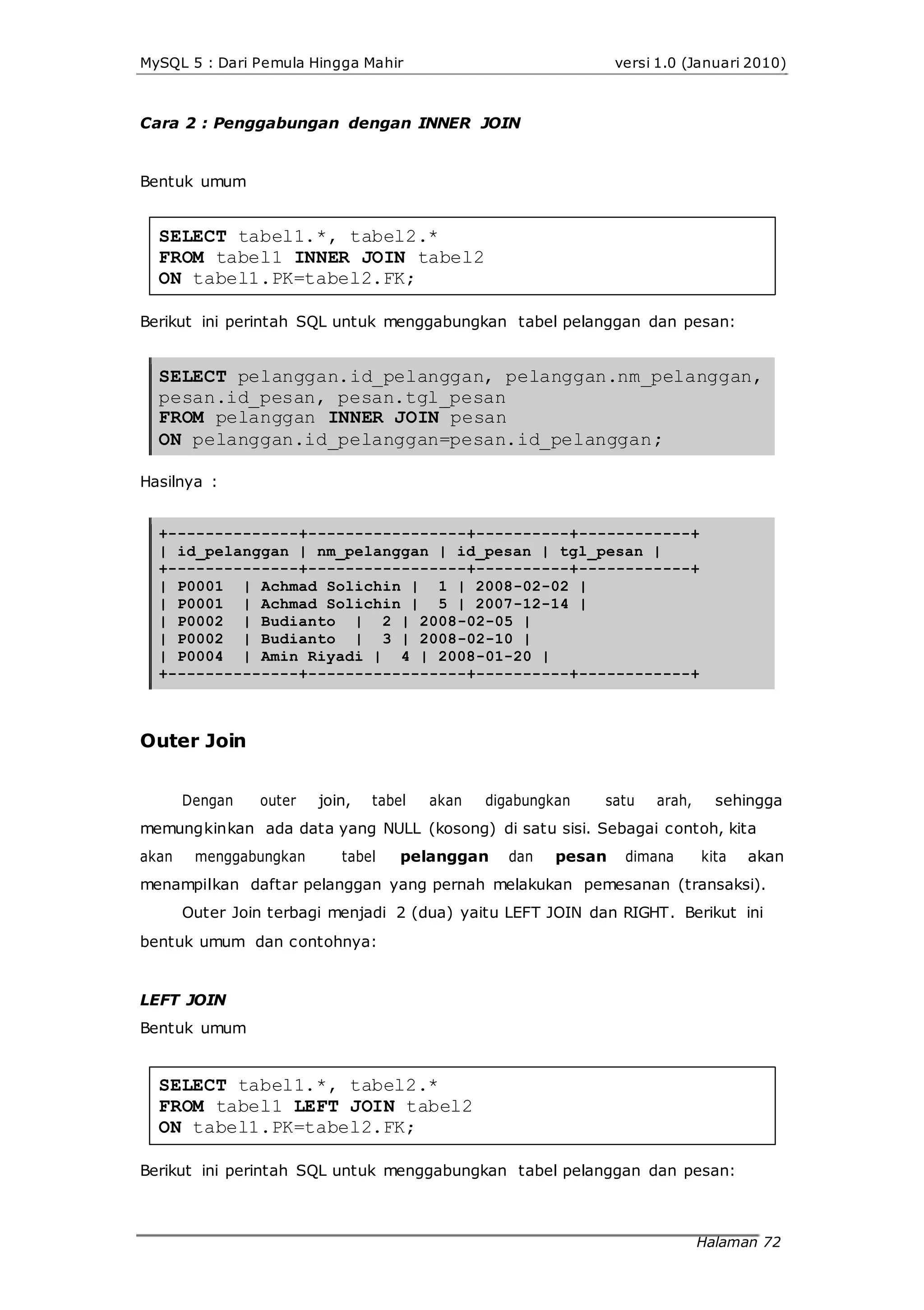 MySQL 5 : Dari Pemula Hingga Mahir versi 1.0 (Januari 2010)
Cara 2 : Penggabungan dengan INNER JOIN
Bentuk umum
SELECT tabel1.*, tabel2.*
FROM tabel1 INNER JOIN tabel2
ON tabel1.PK=tabel2.FK;
Berikut ini perintah SQL untuk menggabungkan tabel pelanggan dan pesan:
SELECT pelanggan.id_pelanggan, pelanggan.nm_pelanggan,
pesan.id_pesan, pesan.tgl_pesan
FROM pelanggan INNER JOIN pesan
ON pelanggan.id_pelanggan=pesan.id_pelanggan;
Hasilnya :
+--------------+-----------------+----------+------------+
| id_pelanggan | nm_pelanggan | id_pesan | tgl_pesan |
+--------------+-----------------+----------+------------+
| P0001 | Achmad Solichin | 1 | 2008-02-02 |
| P0001 | Achmad Solichin | 5 | 2007-12-14 |
| P0002 | Budianto | 2 | 2008-02-05 |
| P0002 | Budianto | 3 | 2008-02-10 |
| P0004 | Amin Riyadi | 4 | 2008-01-20 |
+--------------+-----------------+----------+------------+
Outer Join
Dengan outer join, tabel akan digabungkan satu arah, sehingga
memungkinkan ada data yang NULL (kosong) di satu sisi. Sebagai contoh, kita
akan menggabungkan tabel pelanggan dan pesan dimana kita akan
menampilkan daftar pelanggan yang pernah melakukan pemesanan (transaksi).
Outer Join terbagi menjadi 2 (dua) yaitu LEFT JOIN dan RIGHT. Berikut ini
bentuk umum dan contohnya:
LEFT JOIN
Bentuk umum
SELECT tabel1.*, tabel2.*
FROM tabel1 LEFT JOIN tabel2
ON tabel1.PK=tabel2.FK;
Berikut ini perintah SQL untuk menggabungkan tabel pelanggan dan pesan:
Halaman 72
 