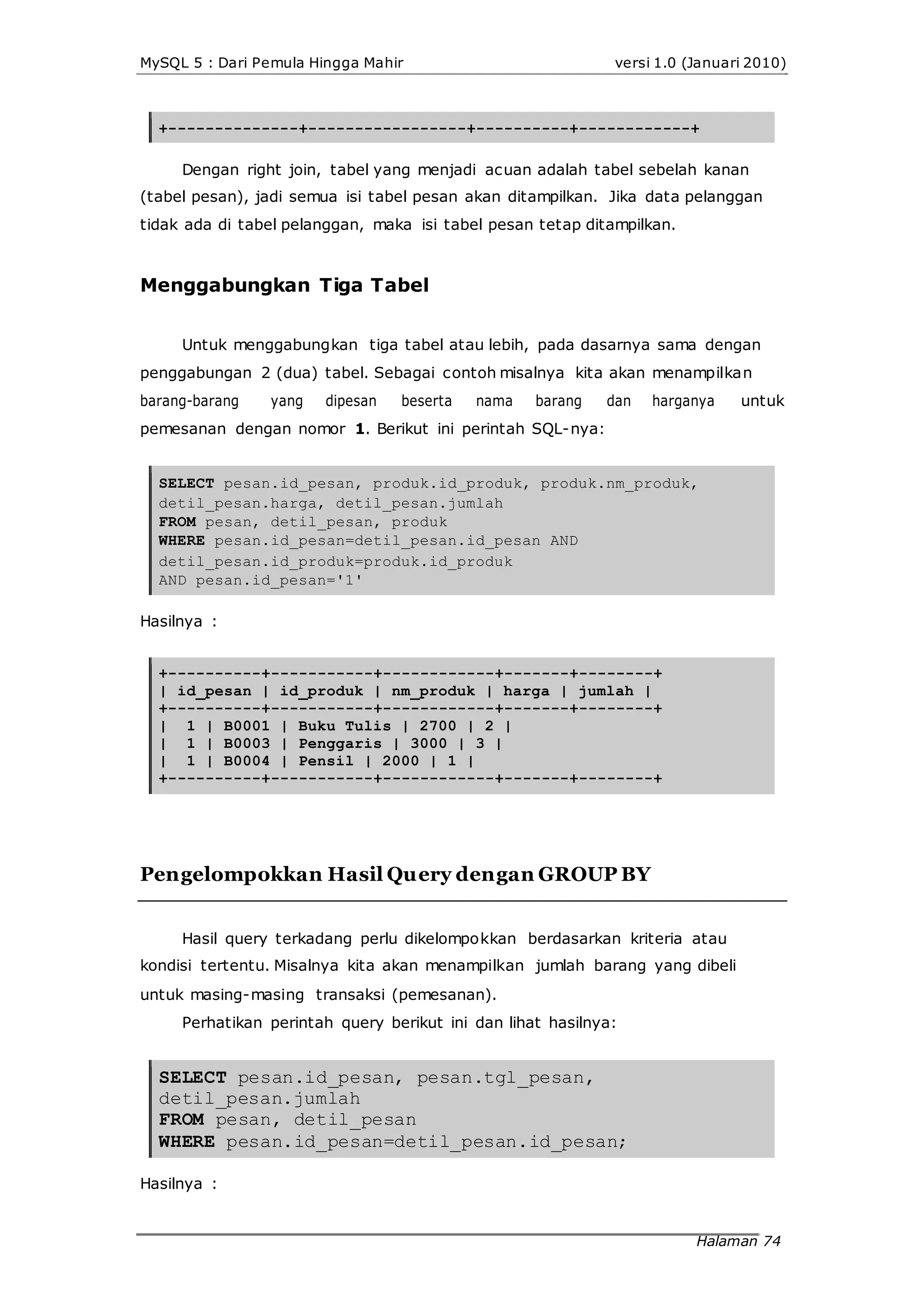 MySQL 5 : Dari Pemula Hingga Mahir versi 1.0 (Januari 2010)
+--------------+-----------------+----------+------------+
Dengan right join, tabel yang menjadi acuan adalah tabel sebelah kanan
(tabel pesan), jadi semua isi tabel pesan akan ditampilkan. Jika data pelanggan
tidak ada di tabel pelanggan, maka isi tabel pesan tetap ditampilkan.
Menggabungkan Tiga Tabel
Untuk menggabungkan tiga tabel atau lebih, pada dasarnya sama dengan
penggabungan 2 (dua) tabel. Sebagai contoh misalnya kita akan menampilkan
barang-barang yang dipesan beserta nama barang dan harganya untuk
pemesanan dengan nomor 1. Berikut ini perintah SQL-nya:
SELECT pesan.id_pesan, produk.id_produk, produk.nm_produk,
detil_pesan.harga, detil_pesan.jumlah
FROM pesan, detil_pesan, produk
WHERE pesan.id_pesan=detil_pesan.id_pesan AND
detil_pesan.id_produk=produk.id_produk
AND pesan.id_pesan='1'
Hasilnya :
+----------+-----------+------------+-------+--------+
| id_pesan | id_produk | nm_produk | harga | jumlah |
+----------+-----------+------------+-------+--------+
| 1 | B0001 | Buku Tulis | 2700 | 2 |
| 1 | B0003 | Penggaris | 3000 | 3 |
| 1 | B0004 | Pensil | 2000 | 1 |
+----------+-----------+------------+-------+--------+
Pengelompokkan Hasil Query dengan GROUP BY
Hasil query terkadang perlu dikelompokkan berdasarkan kriteria atau
kondisi tertentu. Misalnya kita akan menampilkan jumlah barang yang dibeli
untuk masing-masing transaksi (pemesanan).
Perhatikan perintah query berikut ini dan lihat hasilnya:
SELECT pesan.id_pesan, pesan.tgl_pesan,
detil_pesan.jumlah
FROM pesan, detil_pesan
WHERE pesan.id_pesan=detil_pesan.id_pesan;
Hasilnya :
Halaman 74
 