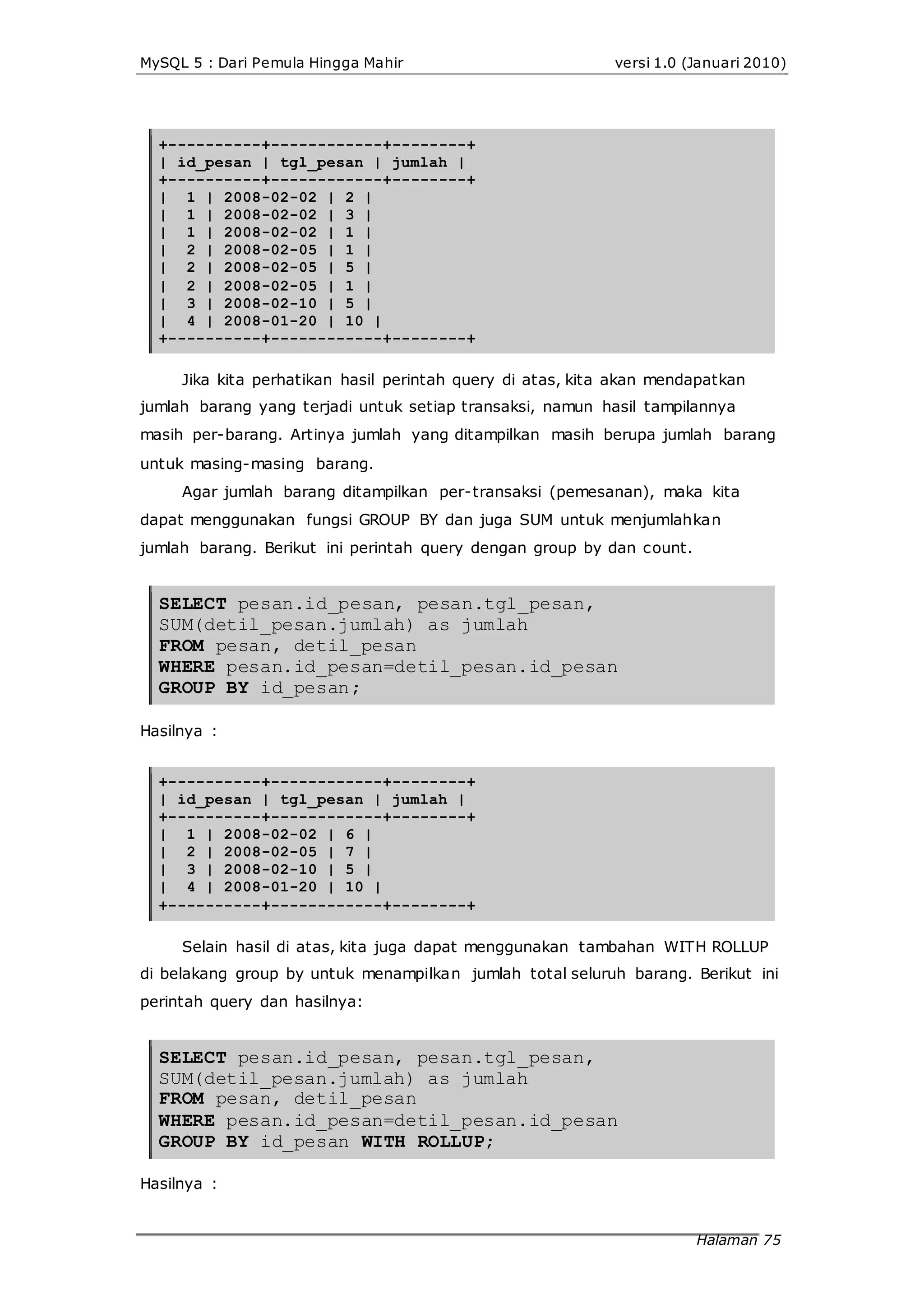 MySQL 5 : Dari Pemula Hingga Mahir versi 1.0 (Januari 2010)
+----------+------------+--------+
| id_pesan | tgl_pesan | jumlah |
+----------+------------+--------+
| 1 | 2008-02-02 | 2 |
| 1 | 2008-02-02 | 3 |
| 1 | 2008-02-02 | 1 |
| 2 | 2008-02-05 | 1 |
| 2 | 2008-02-05 | 5 |
| 2 | 2008-02-05 | 1 |
| 3 | 2008-02-10 | 5 |
| 4 | 2008-01-20 | 10 |
+----------+------------+--------+
Jika kita perhatikan hasil perintah query di atas, kita akan mendapatkan
jumlah barang yang terjadi untuk setiap transaksi, namun hasil tampilannya
masih per-barang. Artinya jumlah yang ditampilkan masih berupa jumlah barang
untuk masing-masing barang.
Agar jumlah barang ditampilkan per-transaksi (pemesanan), maka kita
dapat menggunakan fungsi GROUP BY dan juga SUM untuk menjumlahkan
jumlah barang. Berikut ini perintah query dengan group by dan count.
SELECT pesan.id_pesan, pesan.tgl_pesan,
SUM(detil_pesan.jumlah) as jumlah
FROM pesan, detil_pesan
WHERE pesan.id_pesan=detil_pesan.id_pesan
GROUP BY id_pesan;
Hasilnya :
+----------+------------+--------+
| id_pesan | tgl_pesan | jumlah |
+----------+------------+--------+
| 1 | 2008-02-02 | 6 |
| 2 | 2008-02-05 | 7 |
| 3 | 2008-02-10 | 5 |
| 4 | 2008-01-20 | 10 |
+----------+------------+--------+
Selain hasil di atas, kita juga dapat menggunakan tambahan WITH ROLLUP
di belakang group by untuk menampilkan jumlah total seluruh barang. Berikut ini
perintah query dan hasilnya:
SELECT pesan.id_pesan, pesan.tgl_pesan,
SUM(detil_pesan.jumlah) as jumlah
FROM pesan, detil_pesan
WHERE pesan.id_pesan=detil_pesan.id_pesan
GROUP BY id_pesan WITH ROLLUP;
Hasilnya :
Halaman 75
 