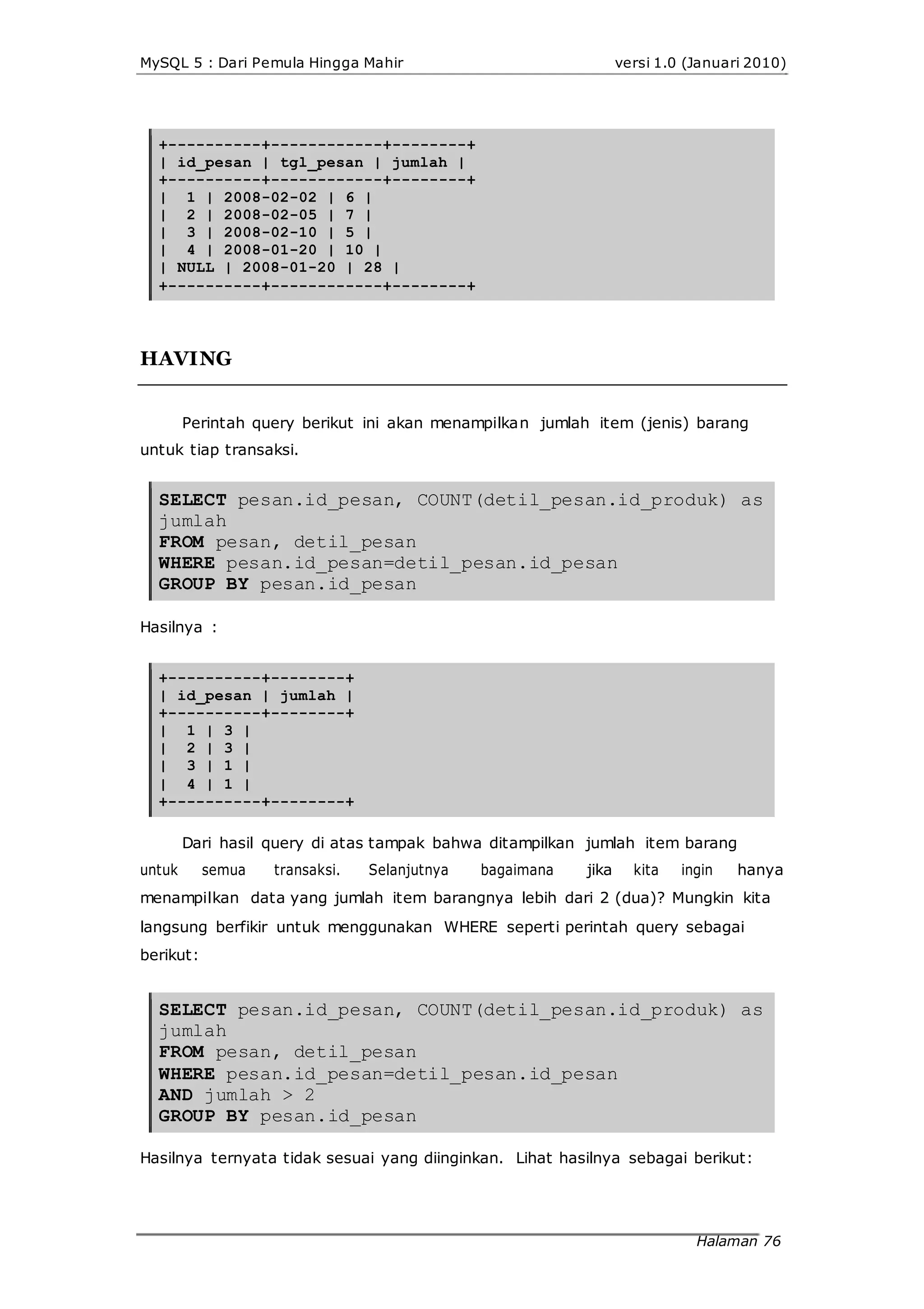 MySQL 5 : Dari Pemula Hingga Mahir versi 1.0 (Januari 2010)
+----------+------------+--------+
| id_pesan | tgl_pesan | jumlah |
+----------+------------+--------+
| 1 | 2008-02-02 | 6 |
| 2 | 2008-02-05 | 7 |
| 3 | 2008-02-10 | 5 |
| 4 | 2008-01-20 | 10 |
| NULL | 2008-01-20 | 28 |
+----------+------------+--------+
HAVING
Perintah query berikut ini akan menampilkan jumlah item (jenis) barang
untuk tiap transaksi.
SELECT pesan.id_pesan, COUNT(detil_pesan.id_produk) as
jumlah
FROM pesan, detil_pesan
WHERE pesan.id_pesan=detil_pesan.id_pesan
GROUP BY pesan.id_pesan
Hasilnya :
+----------+--------+
| id_pesan | jumlah |
+----------+--------+
| 1 | 3 |
| 2 | 3 |
| 3 | 1 |
| 4 | 1 |
+----------+--------+
Dari hasil query di atas tampak bahwa ditampilkan jumlah item barang
untuk semua transaksi. Selanjutnya bagaimana jika kita ingin hanya
menampilkan data yang jumlah item barangnya lebih dari 2 (dua)? Mungkin kita
langsung berfikir untuk menggunakan WHERE seperti perintah query sebagai
berikut:
SELECT pesan.id_pesan, COUNT(detil_pesan.id_produk) as
jumlah
FROM pesan, detil_pesan
WHERE pesan.id_pesan=detil_pesan.id_pesan
AND jumlah > 2
GROUP BY pesan.id_pesan
Hasilnya ternyata tidak sesuai yang diinginkan. Lihat hasilnya sebagai berikut:
Halaman 76
 