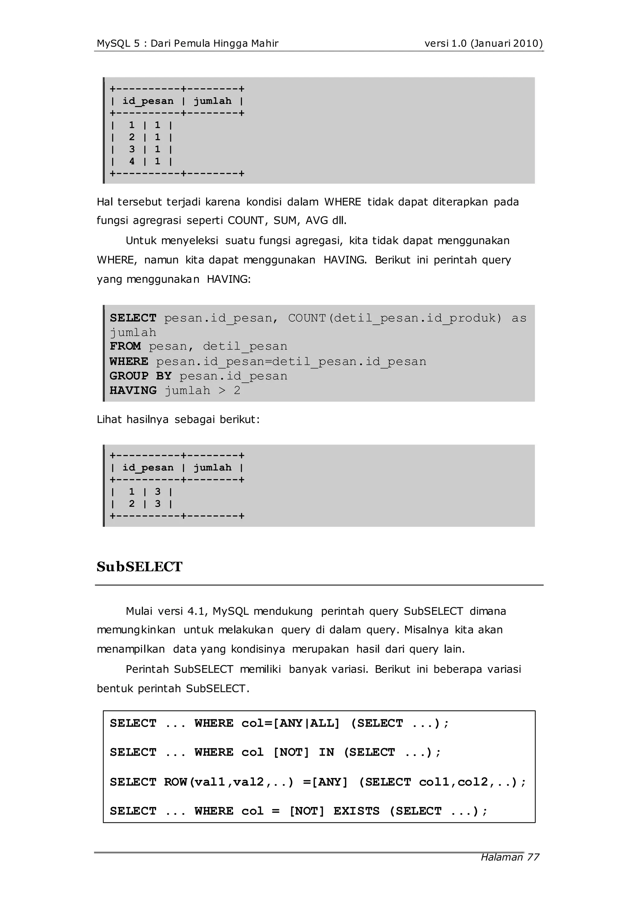 MySQL 5 : Dari Pemula Hingga Mahir versi 1.0 (Januari 2010)
+----------+--------+
| id_pesan | jumlah |
+----------+--------+
| 1 | 1 |
| 2 | 1 |
| 3 | 1 |
| 4 | 1 |
+----------+--------+
Hal tersebut terjadi karena kondisi dalam WHERE tidak dapat diterapkan pada
fungsi agregrasi seperti COUNT, SUM, AVG dll.
Untuk menyeleksi suatu fungsi agregasi, kita tidak dapat menggunakan
WHERE, namun kita dapat menggunakan HAVING. Berikut ini perintah query
yang menggunakan HAVING:
SELECT pesan.id_pesan, COUNT(detil_pesan.id_produk) as
jumlah
FROM pesan, detil_pesan
WHERE pesan.id_pesan=detil_pesan.id_pesan
GROUP BY pesan.id_pesan
HAVING jumlah > 2
Lihat hasilnya sebagai berikut:
+----------+--------+
| id_pesan | jumlah |
+----------+--------+
| 1 | 3 |
| 2 | 3 |
+----------+--------+
SubSELECT
Mulai versi 4.1, MySQL mendukung perintah query SubSELECT dimana
memungkinkan untuk melakukan query di dalam query. Misalnya kita akan
menampilkan data yang kondisinya merupakan hasil dari query lain.
Perintah SubSELECT memiliki banyak variasi. Berikut ini beberapa variasi
bentuk perintah SubSELECT.
SELECT ... WHERE col=[ANY|ALL] (SELECT ...);
SELECT ... WHERE col [NOT] IN (SELECT ...);
SELECT ROW(val1,val2,..) =[ANY] (SELECT col1,col2,..);
SELECT ... WHERE col = [NOT] EXISTS (SELECT ...);
Halaman 77
 