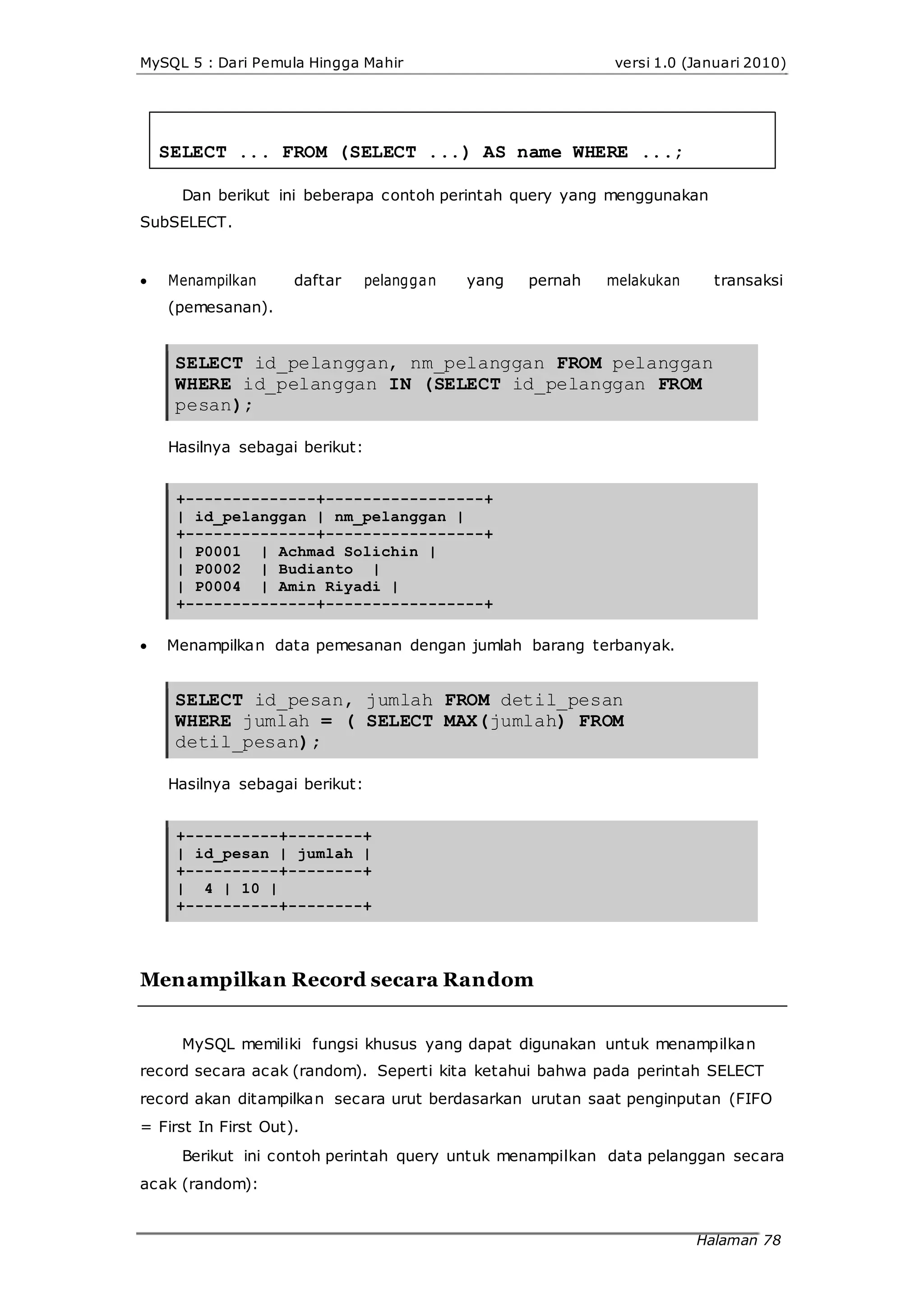 MySQL 5 : Dari Pemula Hingga Mahir versi 1.0 (Januari 2010)
SELECT ... FROM (SELECT ...) AS name WHERE ...;
Dan berikut ini beberapa contoh perintah query yang menggunakan
SubSELECT.
 Menampilkan daftar pelanggan yang pernah melakukan transaksi
(pemesanan).
SELECT id_pelanggan, nm_pelanggan FROM pelanggan
WHERE id_pelanggan IN (SELECT id_pelanggan FROM
pesan);
Hasilnya sebagai berikut:
+--------------+-----------------+
| id_pelanggan | nm_pelanggan |
+--------------+-----------------+
| P0001 | Achmad Solichin |
| P0002 | Budianto |
| P0004 | Amin Riyadi |
+--------------+-----------------+
 Menampilkan data pemesanan dengan jumlah barang terbanyak.
SELECT id_pesan, jumlah FROM detil_pesan
WHERE jumlah = ( SELECT MAX(jumlah) FROM
detil_pesan);
Hasilnya sebagai berikut:
+----------+--------+
| id_pesan | jumlah |
+----------+--------+
| 4 | 10 |
+----------+--------+
Menampilkan Record secara Random
MySQL memiliki fungsi khusus yang dapat digunakan untuk menampilkan
record secara acak (random). Seperti kita ketahui bahwa pada perintah SELECT
record akan ditampilkan secara urut berdasarkan urutan saat penginputan (FIFO
= First In First Out).
Berikut ini contoh perintah query untuk menampilkan data pelanggan secara
acak (random):
Halaman 78
 