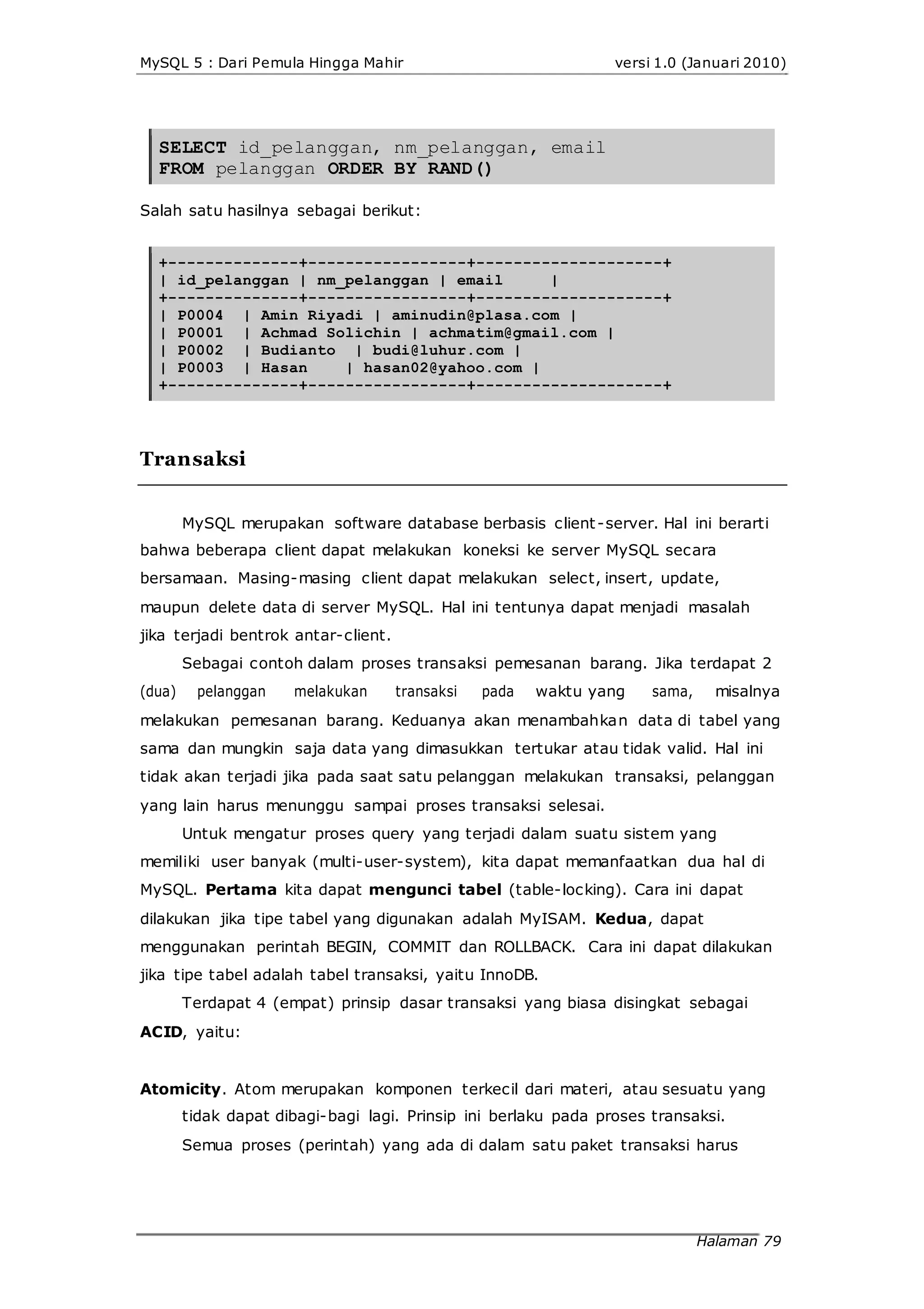 MySQL 5 : Dari Pemula Hingga Mahir versi 1.0 (Januari 2010)
SELECT id_pelanggan, nm_pelanggan, email
FROM pelanggan ORDER BY RAND()
Salah satu hasilnya sebagai berikut:
+--------------+-----------------+--------------------+
| id_pelanggan | nm_pelanggan | email |
+--------------+-----------------+--------------------+
| P0004 | Amin Riyadi | aminudin@plasa.com |
| P0001 | Achmad Solichin | achmatim@gmail.com |
| P0002 | Budianto | budi@luhur.com |
| P0003 | Hasan | hasan02@yahoo.com |
+--------------+-----------------+--------------------+
Transaksi
MySQL merupakan software database berbasis client-server. Hal ini berarti
bahwa beberapa client dapat melakukan koneksi ke server MySQL secara
bersamaan. Masing-masing client dapat melakukan select, insert, update,
maupun delete data di server MySQL. Hal ini tentunya dapat menjadi masalah
jika terjadi bentrok antar-client.
Sebagai contoh dalam proses transaksi pemesanan barang. Jika terdapat 2
(dua) pelanggan melakukan transaksi pada waktu yang sama, misalnya
melakukan pemesanan barang. Keduanya akan menambahkan data di tabel yang
sama dan mungkin saja data yang dimasukkan tertukar atau tidak valid. Hal ini
tidak akan terjadi jika pada saat satu pelanggan melakukan transaksi, pelanggan
yang lain harus menunggu sampai proses transaksi selesai.
Untuk mengatur proses query yang terjadi dalam suatu sistem yang
memiliki user banyak (multi-user-system), kita dapat memanfaatkan dua hal di
MySQL. Pertama kita dapat mengunci tabel (table-locking). Cara ini dapat
dilakukan jika tipe tabel yang digunakan adalah MyISAM. Kedua, dapat
menggunakan perintah BEGIN, COMMIT dan ROLLBACK. Cara ini dapat dilakukan
jika tipe tabel adalah tabel transaksi, yaitu InnoDB.
Terdapat 4 (empat) prinsip dasar transaksi yang biasa disingkat sebagai
ACID, yaitu:
Atomicity. Atom merupakan komponen terkecil dari materi, atau sesuatu yang
tidak dapat dibagi-bagi lagi. Prinsip ini berlaku pada proses transaksi.
Semua proses (perintah) yang ada di dalam satu paket transaksi harus
Halaman 79
 