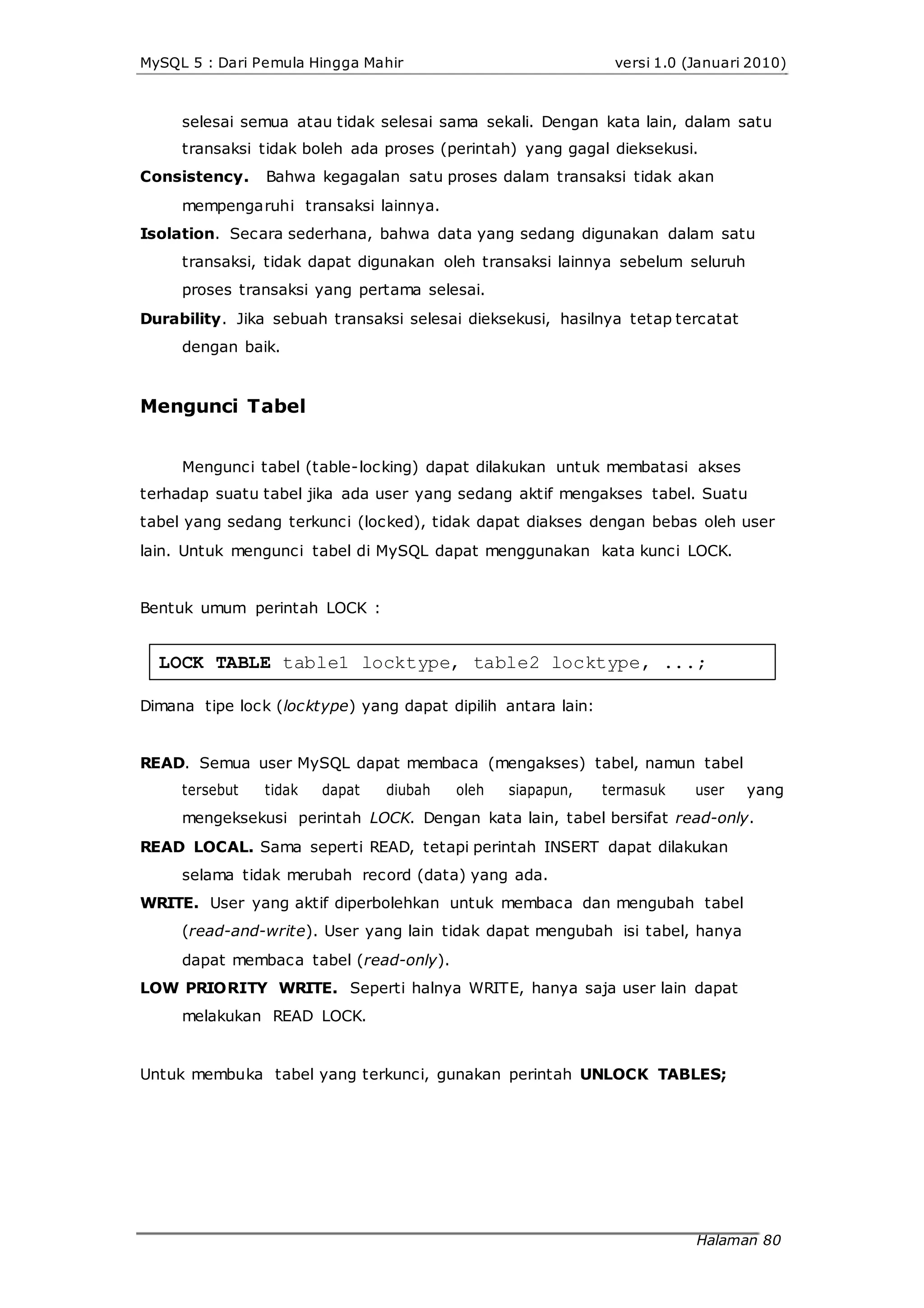 MySQL 5 : Dari Pemula Hingga Mahir versi 1.0 (Januari 2010)
selesai semua atau tidak selesai sama sekali. Dengan kata lain, dalam satu
transaksi tidak boleh ada proses (perintah) yang gagal dieksekusi.
Consistency. Bahwa kegagalan satu proses dalam transaksi tidak akan
mempengaruhi transaksi lainnya.
Isolation. Secara sederhana, bahwa data yang sedang digunakan dalam satu
transaksi, tidak dapat digunakan oleh transaksi lainnya sebelum seluruh
proses transaksi yang pertama selesai.
Durability. Jika sebuah transaksi selesai dieksekusi, hasilnya tetap tercatat
dengan baik.
Mengunci Tabel
Mengunci tabel (table-locking) dapat dilakukan untuk membatasi akses
terhadap suatu tabel jika ada user yang sedang aktif mengakses tabel. Suatu
tabel yang sedang terkunci (locked), tidak dapat diakses dengan bebas oleh user
lain. Untuk mengunci tabel di MySQL dapat menggunakan kata kunci LOCK.
Bentuk umum perintah LOCK :
LOCK TABLE table1 locktype, table2 locktype, ...;
Dimana tipe lock (locktype) yang dapat dipilih antara lain:
READ. Semua user MySQL dapat membaca (mengakses) tabel, namun tabel
tersebut tidak dapat diubah oleh siapapun, termasuk user yang
mengeksekusi perintah LOCK. Dengan kata lain, tabel bersifat read-only.
READ LOCAL. Sama seperti READ, tetapi perintah INSERT dapat dilakukan
selama tidak merubah record (data) yang ada.
WRITE. User yang aktif diperbolehkan untuk membaca dan mengubah tabel
(read-and-write). User yang lain tidak dapat mengubah isi tabel, hanya
dapat membaca tabel (read-only).
LOW PRIORITY WRITE. Seperti halnya WRITE, hanya saja user lain dapat
melakukan READ LOCK.
Untuk membuka tabel yang terkunci, gunakan perintah UNLOCK TABLES;
Halaman 80
 