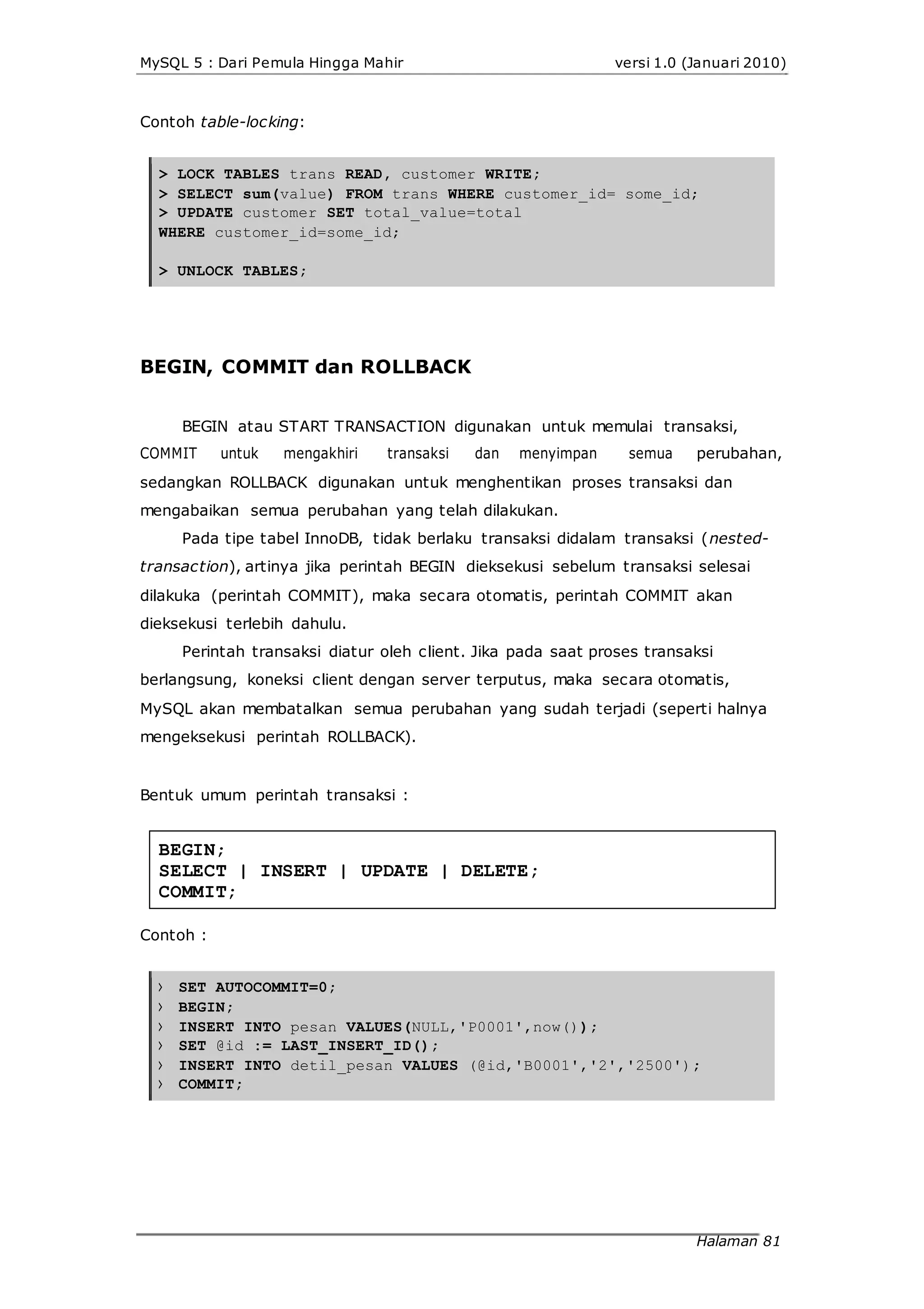 MySQL 5 : Dari Pemula Hingga Mahir versi 1.0 (Januari 2010)
Contoh table-locking:
> LOCK TABLES trans READ, customer WRITE;
> SELECT sum(value) FROM trans WHERE customer_id= some_id;
> UPDATE customer SET total_value=total
WHERE customer_id=some_id;
> UNLOCK TABLES;
BEGIN, COMMIT dan ROLLBACK
BEGIN atau START TRANSACTION digunakan untuk memulai transaksi,
COMMIT untuk mengakhiri transaksi dan menyimpan semua perubahan,
sedangkan ROLLBACK digunakan untuk menghentikan proses transaksi dan
mengabaikan semua perubahan yang telah dilakukan.
Pada tipe tabel InnoDB, tidak berlaku transaksi didalam transaksi (nested-
transaction), artinya jika perintah BEGIN dieksekusi sebelum transaksi selesai
dilakuka (perintah COMMIT), maka secara otomatis, perintah COMMIT akan
dieksekusi terlebih dahulu.
Perintah transaksi diatur oleh client. Jika pada saat proses transaksi
berlangsung, koneksi client dengan server terputus, maka secara otomatis,
MySQL akan membatalkan semua perubahan yang sudah terjadi (seperti halnya
mengeksekusi perintah ROLLBACK).
Bentuk umum perintah transaksi :
BEGIN;
SELECT | INSERT | UPDATE | DELETE;
COMMIT;
Contoh :
>
>
>
>
>
>
SET AUTOCOMMIT=0;
BEGIN;
INSERT INTO pesan VALUES(NULL,'P0001',now());
SET @id := LAST_INSERT_ID();
INSERT INTO detil_pesan VALUES (@id,'B0001','2','2500');
COMMIT;
Halaman 81
 