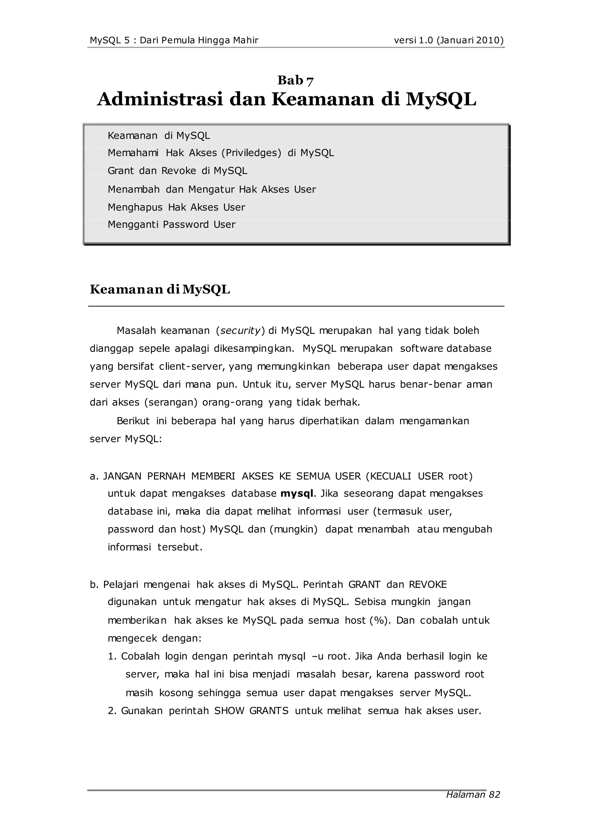 MySQL 5 : Dari Pemula Hingga Mahir versi 1.0 (Januari 2010)
Bab 7
Administrasi dan Keamanan di MySQL
Keamanan di MySQL
Memahami Hak Akses (Priviledges) di MySQL
Grant dan Revoke di MySQL
Menambah dan Mengatur Hak Akses User
Menghapus Hak Akses User
Mengganti Password User
Keamanan di MySQL
Masalah keamanan (security) di MySQL merupakan hal yang tidak boleh
dianggap sepele apalagi dikesampingkan. MySQL merupakan software database
yang bersifat client-server, yang memungkinkan beberapa user dapat mengakses
server MySQL dari mana pun. Untuk itu, server MySQL harus benar-benar aman
dari akses (serangan) orang-orang yang tidak berhak.
Berikut ini beberapa hal yang harus diperhatikan dalam mengamankan
server MySQL:
a. JANGAN PERNAH MEMBERI AKSES KE SEMUA USER (KECUALI USER root)
untuk dapat mengakses database mysql. Jika seseorang dapat mengakses
database ini, maka dia dapat melihat informasi user (termasuk user,
password dan host) MySQL dan (mungkin) dapat menambah atau mengubah
informasi tersebut.
b. Pelajari mengenai hak akses di MySQL. Perintah GRANT dan REVOKE
digunakan untuk mengatur hak akses di MySQL. Sebisa mungkin jangan
memberikan hak akses ke MySQL pada semua host (%). Dan cobalah untuk
mengecek dengan:
1. Cobalah login dengan perintah mysql –u root. Jika Anda berhasil login ke
server, maka hal ini bisa menjadi masalah besar, karena password root
masih kosong sehingga semua user dapat mengakses server MySQL.
2. Gunakan perintah SHOW GRANTS untuk melihat semua hak akses user.
Halaman 82
 