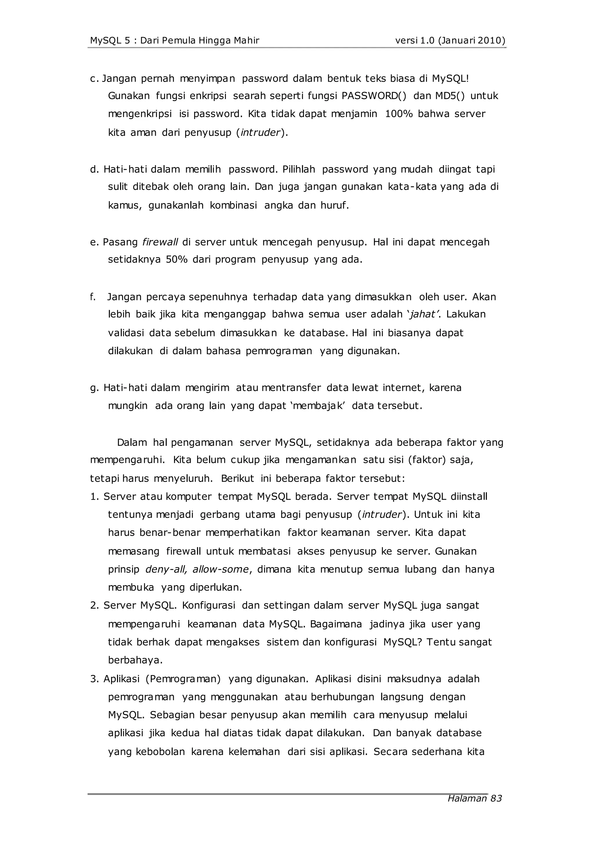 MySQL 5 : Dari Pemula Hingga Mahir versi 1.0 (Januari 2010)
c. Jangan pernah menyimpan password dalam bentuk teks biasa di MySQL!
Gunakan fungsi enkripsi searah seperti fungsi PASSWORD() dan MD5() untuk
mengenkripsi isi password. Kita tidak dapat menjamin 100% bahwa server
kita aman dari penyusup (intruder).
d. Hati-hati dalam memilih password. Pilihlah password yang mudah diingat tapi
sulit ditebak oleh orang lain. Dan juga jangan gunakan kata-kata yang ada di
kamus, gunakanlah kombinasi angka dan huruf.
e. Pasang firewall di server untuk mencegah penyusup. Hal ini dapat mencegah
setidaknya 50% dari program penyusup yang ada.
f. Jangan percaya sepenuhnya terhadap data yang dimasukkan oleh user. Akan
lebih baik jika kita menganggap bahwa semua user adalah ‘jahat’. Lakukan
validasi data sebelum dimasukkan ke database. Hal ini biasanya dapat
dilakukan di dalam bahasa pemrograman yang digunakan.
g. Hati-hati dalam mengirim atau mentransfer data lewat internet, karena
mungkin ada orang lain yang dapat ‘membajak’ data tersebut.
Dalam hal pengamanan server MySQL, setidaknya ada beberapa faktor yang
mempengaruhi. Kita belum cukup jika mengamankan satu sisi (faktor) saja,
tetapi harus menyeluruh. Berikut ini beberapa faktor tersebut:
1. Server atau komputer tempat MySQL berada. Server tempat MySQL diinstall
tentunya menjadi gerbang utama bagi penyusup (intruder). Untuk ini kita
harus benar-benar memperhatikan faktor keamanan server. Kita dapat
memasang firewall untuk membatasi akses penyusup ke server. Gunakan
prinsip deny-all, allow-some, dimana kita menutup semua lubang dan hanya
membuka yang diperlukan.
2. Server MySQL. Konfigurasi dan settingan dalam server MySQL juga sangat
mempengaruhi keamanan data MySQL. Bagaimana jadinya jika user yang
tidak berhak dapat mengakses sistem dan konfigurasi MySQL? Tentu sangat
berbahaya.
3. Aplikasi (Pemrograman) yang digunakan. Aplikasi disini maksudnya adalah
pemrograman yang menggunakan atau berhubungan langsung dengan
MySQL. Sebagian besar penyusup akan memilih cara menyusup melalui
aplikasi jika kedua hal diatas tidak dapat dilakukan. Dan banyak database
yang kebobolan karena kelemahan dari sisi aplikasi. Secara sederhana kita
Halaman 83
 