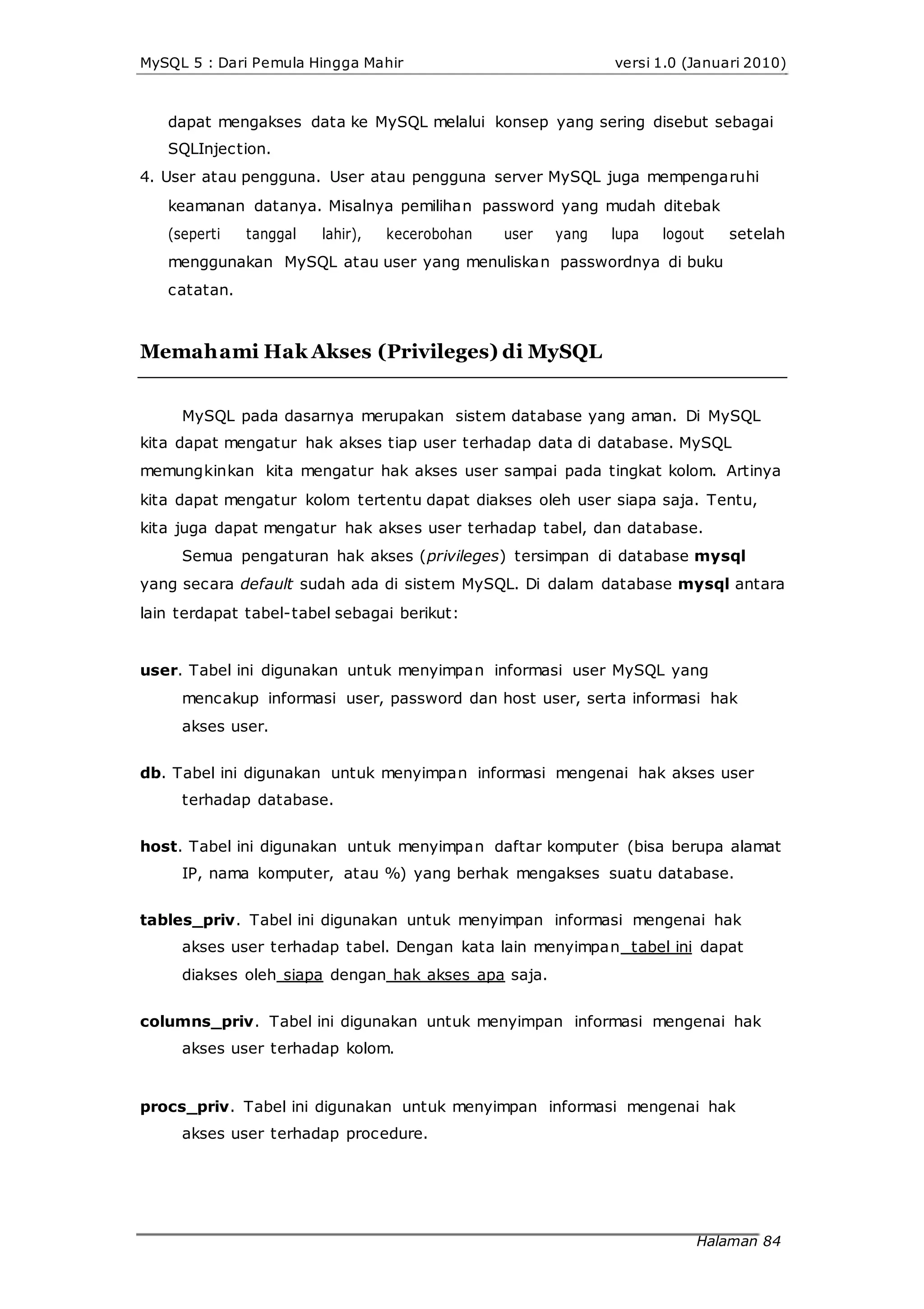 MySQL 5 : Dari Pemula Hingga Mahir versi 1.0 (Januari 2010)
dapat mengakses data ke MySQL melalui konsep yang sering disebut sebagai
SQLInjection.
4. User atau pengguna. User atau pengguna server MySQL juga mempengaruhi
keamanan datanya. Misalnya pemilihan password yang mudah ditebak
(seperti tanggal lahir), kecerobohan user yang lupa logout setelah
menggunakan MySQL atau user yang menuliskan passwordnya di buku
catatan.
Memahami Hak Akses (Privileges) di MySQL
MySQL pada dasarnya merupakan sistem database yang aman. Di MySQL
kita dapat mengatur hak akses tiap user terhadap data di database. MySQL
memungkinkan kita mengatur hak akses user sampai pada tingkat kolom. Artinya
kita dapat mengatur kolom tertentu dapat diakses oleh user siapa saja. Tentu,
kita juga dapat mengatur hak akses user terhadap tabel, dan database.
Semua pengaturan hak akses (privileges) tersimpan di database mysql
yang secara default sudah ada di sistem MySQL. Di dalam database mysql antara
lain terdapat tabel-tabel sebagai berikut:
user. Tabel ini digunakan untuk menyimpan informasi user MySQL yang
mencakup informasi user, password dan host user, serta informasi hak
akses user.
db. Tabel ini digunakan untuk menyimpan informasi mengenai hak akses user
terhadap database.
host. Tabel ini digunakan untuk menyimpan daftar komputer (bisa berupa alamat
IP, nama komputer, atau %) yang berhak mengakses suatu database.
tables_priv. Tabel ini digunakan untuk menyimpan informasi mengenai hak
akses user terhadap tabel. Dengan kata lain menyimpan tabel ini dapat
diakses oleh siapa dengan hak akses apa saja.
columns_priv. Tabel ini digunakan untuk menyimpan informasi mengenai hak
akses user terhadap kolom.
procs_priv. Tabel ini digunakan untuk menyimpan informasi mengenai hak
akses user terhadap procedure.
Halaman 84
 